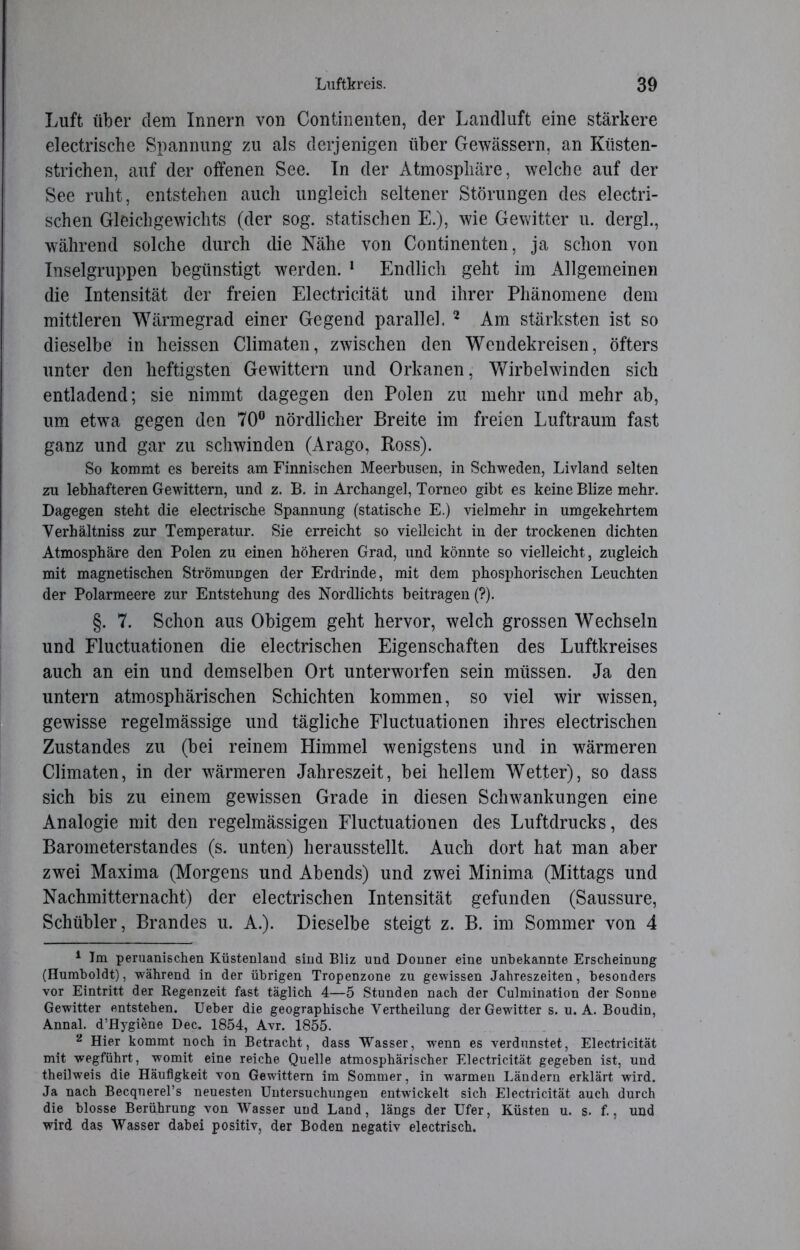 Luft über dem Innern von Continenten, der Landluft eine stärkere electrische Spannung zu als derjenigen über Gewässern, an Küsten- strichen, auf der offenen See. In der Atmosphäre, welche auf der See ruht, entstehen auch ungleich seltener Störungen des electri- schen Gleichgewichts (der sog. statischen E.), wie Gewitter u. dergl., während solche durch die Nähe von Continenten, ja schon von Inselgruppen begünstigt werden. 1 Endlich geht im Allgemeinen die Intensität der freien Electricität und ihrer Phänomene dem mittleren Wärmegrad einer Gegend parallel. 2 Am stärksten ist so dieselbe in heissen Climaten, zwischen den Wendekreisen, öfters unter den heftigsten Gewittern und Orkanen, Wirbelwinden sich entladend; sie nimmt dagegen den Polen zu mehr und mehr ab, um etwa gegen den 70° nördlicher Breite im freien Luftraum fast ganz und gar zu schwinden (Arago, Ross). So kommt es bereits am Finnischen Meerbusen, in Schweden, Livland selten zu lebhafteren Gewittern, und z. B. in Archangel, Torneo gibt es keine Blize mehr. Dagegen steht die electrische Spannung (statische E.) vielmehr in umgekehrtem Verhältnis zur Temperatur. Sie erreicht so vielleicht in der trockenen dichten Atmosphäre den Polen zu einen höheren Grad, und könnte so vielleicht, zugleich mit magnetischen Strömungen der Erdrinde, mit dem phosphorischen Leuchten der Polarmeere zur Entstehung des Nordlichts beitragen (?). §. 7. Schon aus Obigem geht hervor, welch grossen Wechseln und Fluctuationen die electrischen Eigenschaften des Luftkreises auch an ein und demselben Ort unterworfen sein müssen. Ja den untern atmosphärischen Schichten kommen, so viel wir wissen, gewisse regelmässige und tägliche Fluctuationen ihres electrischen Zustandes zu (bei reinem Himmel wenigstens und in wärmeren Climaten, in der wärmeren Jahreszeit, bei hellem Wetter), so dass sich bis zu einem gewissen Grade in diesen Schwankungen eine Analogie mit den regelmässigen Fluctuationen des Luftdrucks, des Barometerstandes (s. unten) herausstellt. Auch dort hat man aber zwei Maxima (Morgens und Abends) und zwei Minima (Mittags und Nachmitternacht) der electrischen Intensität gefunden (Saussure, Schübler, Brandes u. A.). Dieselbe steigt z. B. im Sommer von 4 1 Im peruanischen Küstenland sind Bliz und Donner eine unbekannte Erscheinung (Humboldt), während in der übrigen Tropenzone zu gewissen Jahreszeiten, besonders vor Eintritt der Regenzeit fast täglich 4—5 Stunden nach der Culmination der Sonne Gewitter entstehen. Ueber die geographische Vertheilung der Gewitter s. u. A. Boudin, Annal. d’Hygiene Dec. 1854, Avr. 1855. 2 Hier kommt noch in Betracht, dass Wasser, wenn es verdunstet, Electricität mit wegführt, womit eine reiche Quelle atmosphärischer Electricität gegeben ist, und theilweis die Häufigkeit von Gewittern im Sommer, in warmen Ländern erklärt wird. Ja nach Becqnerel’s neuesten Untersuchungen entwickelt sich Electricität auch durch die blosse Berührung von Wasser und Land, längs der Ufer, Küsten u. s. f., und wird das Wasser dabei positiv, der Boden negativ electrisch.