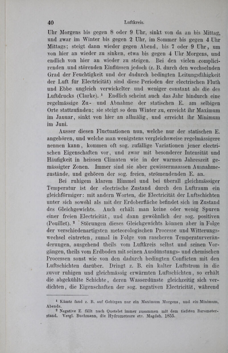 Uhr Morgens bis gegen 8 oder 9 Uhr, sinkt von da an bis Mittag, und zwar im Winter bis gegen 2 Uhr, im Sommer bis gegen 4 Uhr Mittags; steigt dann wieder gegen Abend, bis 7 oder 9 Uhr, um von hier an wieder zu sinken, etwa bis gegen 4 Uhr Morgens, und endlich von hier an wieder zu steigen. Bei den vielen complici- renden und störenden Einflüssen jedoch (z. B. durch den wechselnden Grad der Feuchtigkeit und der dadurch bedingten Leitungsfähigkeit der Luft für Electricität) sind diese Perioden der electrischen Fluth und Ebbe ungleich verwickelter und weniger constant als die des Luftdrucks (Clarke). 1 Endlich scheint auch das Jahr hindurch eine regelmässige Zu- und Abnahme der statischen E. am selbigen Orte stattzufinden; sie steigt so dem Winter zu, erreicht ihr Maximum im Januar, sinkt von hier an allmälig, und erreicht ihr Minimum im Juni. Ausser diesen Fluctuationen nun, welche nur der statischen E. angehören, und welche man wenigstens vergleichsweise regelmässigere nennen kann, kommen oft sog. zufällige Variationen jener electri- schen Eigenschaften vor, und zwar mit besonderer Intensität und Häufigkeit in heissen Climaten wie in der warmen Jahreszeit ge- mässigter Zonen. Immer sind sie aber gewissermaassen Ausnahme- zustände, und gehören der sog. freien, Strömendenden E. an. Bei ruhigem klarem Himmel und bei überall gleichmässiger Temperatur ist der electrische Zustand durch den Luftraum ein gleichförmiger: mit andern Worten, die Electricität der Luftschichten unter sich sowohl als mit der Erdoberfläche befindet sich im Zustand des Gleichgewichts. Auch erhält man keine oder wenig Spuren einer freien Electricität, und dann gewöhnlich der sog. positiven (Pouillet). 2 Störungen dieses Gleichgewichts können aber in Folge der verschiedenartigsten meteorologischen Processe und Witterungs- wechsel eintreten, zumal in Folge von rascheren Temperaturverän- derungen, ausgehend theils vom Luftkreis selbst und seinen Vor- gängen, theils vom Erdboden mit seinen Ausdiinstungs- und chemischen Processen sonst wie von den dadurch bedingten Conflicten mit den Luftschichten darüber. Dringt z. B. ein kalter Luftstrom in die zuvor ruhigen und gleichmässig erwärmten Luftschichten, so erhält die abgekühlte Schichte, deren Wasserdünste gleichzeitig sich ver- dichten, die Eigenschaften der sog. negativen Electricität, während 1 Kämtz fand z. B. auf Gebirgen nur ein Maximum Morgens, und ein Minimum, Abends. 2 Negative E. fällt nach Quetelet immer zusammen mit dem tiefsten Barometer-* stand, Vergl. Bucbmann, die Hydrometeore etc. Magdeb. 1855.