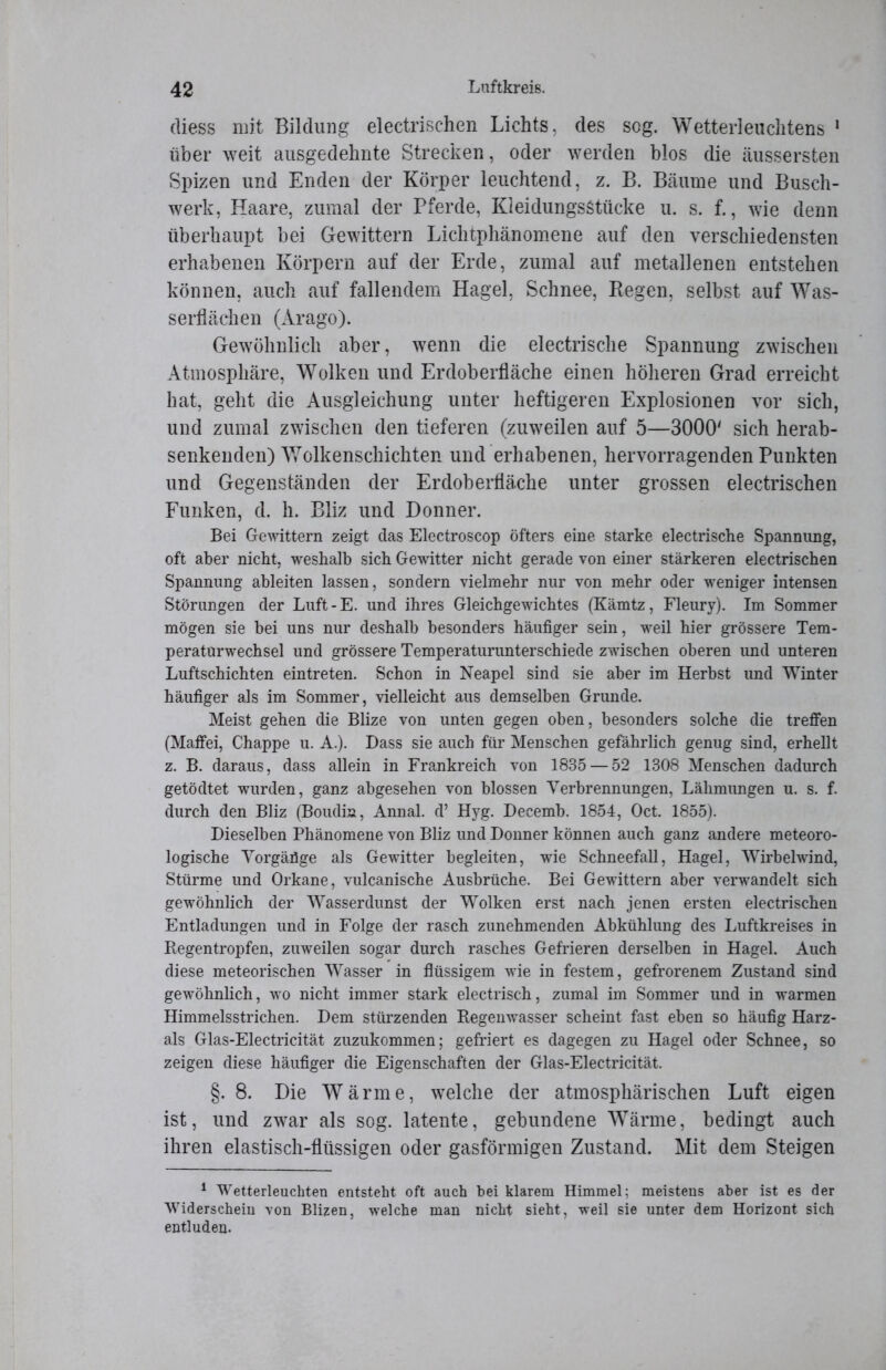 (liess mit Bildung electrischen Lichts, des sog. Wetterleuchtens 1 über weit ausgedehnte Strecken, oder werden blos die äussersten Spizen und Enden der Körper leuchtend, z. B. Bäume und Busch- werk, Haare, zumal der Pferde, Kleidungsstücke u. s. f., wie denn überhaupt bei Gewittern Lichtphänomene auf den verschiedensten erhabenen Körpern auf der Erde, zumal auf metallenen entstehen können, auch auf fallendem Hagel, Schnee, Regen, selbst auf Was- serflächen (Arago). Gewöhnlich aber, wenn die electrische Spannung zwischen Atmosphäre, Wolken und Erdoberfläche einen höheren Grad erreicht hat, geht die Ausgleichung unter heftigeren Explosionen vor sich, und zumal zwischen den tieferen (zuweilen auf 5—3000' sich herab- senkenden) Wolkenschichten und erhabenen, hervorragenden Punkten und Gegenständen der Erdoberfläche unter grossen electrischen Funken, d. h. Bliz und Donner. Bei Gewittern zeigt das Electroscop öfters eine starke electrische Spannung, oft aber nicht, weshalb sich Gewitter nicht gerade von einer stärkeren electrischen Spannung ableiten lassen, sondern vielmehr nur von mehr oder weniger intensen Störungen der Luft-E. und ihres Gleichgewichtes (Kämtz, Fleury). Im Sommer mögen sie bei uns nur deshalb besonders häufiger sein, weil hier grössere Tem- peratürwechsel und grössere Temperaturunterschiede zwischen oberen und unteren Luftschichten eintreten. Schon in Neapel sind sie aber im Herbst und Winter häufiger als im Sommer, vielleicht aus demselben Grunde. Meist gehen die Blize von unten gegen oben, besonders solche die treffen (Maffei, Chappe u. A.). Dass sie auch für Menschen gefährlich genug sind, erhellt z. B. daraus, dass allein in Frankreich von 1835 — 52 1308 Menschen dadurch getödtet wurden, ganz abgesehen von blossen Verbrennungen, Lähmungen u. s. f. durch den Bliz (Boudin, Annal. d’ Hyg. Decemb. 1854, Oct. 1855). Dieselben Phänomene von Bliz und Donner können auch ganz andere meteoro- logische Vorgäüge als Gewitter begleiten, wie Schneefall, Hagel, Wirbelwind, Stürme und Orkane, vulcanische Ausbrüche. Bei Gewittern aber verwandelt sich gewöhnlich der Wasserdunst der Wolken erst nach jenen ersten electrischen Entladungen und in Folge der rasch zunehmenden Abkühlung des Luftkreises in Regentropfen, zuweilen sogar durch rasches Gefrieren derselben in Hagel. Auch diese meteorischen Wasser in flüssigem wie in festem, gefrorenem Zustand sind gewöhnlich, wo nicht immer stark electrisch, zumal im Sommer und in warmen Himmelsstrichen. Dem stürzenden Regenwasser scheint fast eben so häufig Harz- ais Glas-Electricität zuzukommen; gefriert es dagegen zu Hagel oder Schnee, so zeigen diese häufiger die Eigenschaften der Glas-Electricität. §.8. Die Wärme, welche der atmosphärischen Luft eigen ist, und zwar als sog. latente, gebundene Wärme, bedingt auch ihren elastisch-flüssigen oder gasförmigen Zustand. Mit dem Steigen 1 Wetterleuchten entsteht oft auch bei klarem Himmel: meistens aber ist es der Widerschein von Blizen, welche man nicht sieht, weil sie unter dem Horizont sich entluden.