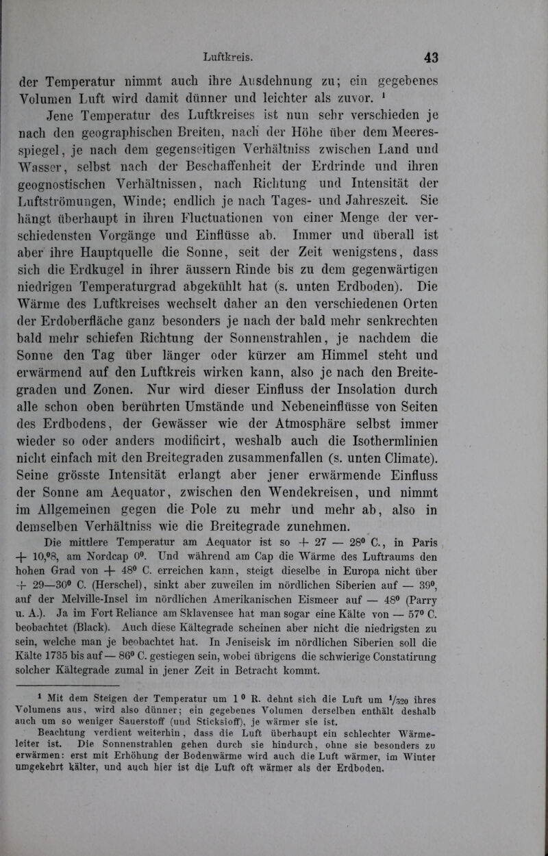 der Temperatur nimmt auch ihre Ausdehnung zu; ein gegebenes Volumen Luft wird damit dünner und leichter als zuvor. 1 Jene Temperatur des Luftkreises ist nun sehr verschieden je nach den geographischen Breiten, nacli der Höhe über dem Meeres- spiegel, je nach dem gegenseitigen Verhältniss zwischen Land und Wasser, selbst nach der Beschaffenheit der Erdrinde und ihren geognostischen Verhältnissen, nach Richtung und Intensität der Luftströmungen, Winde; endlich je nach Tages- und Jahreszeit. Sie hängt überhaupt in ihren Fluctuationen von einer Menge der ver- schiedensten Vorgänge und Einflüsse ab. Immer und überall ist aber ihre Hauptquelle die Sonne, seit der Zeit wenigstens, dass sich die Erdkugel in ihrer äussern Rinde bis zu dem gegenwärtigen niedrigen Temperaturgrad abgekühlt hat (s. unten Erdboden). Die Wärme des Luftkreises wechselt daher an den verschiedenen Orten der Erdoberfläche ganz besonders je nach der bald mehr senkrechten bald mehr schiefen Richtung der Sonnenstrahlen, je nachdem die Sonne den Tag über länger oder kürzer am Himmel steht und erwärmend auf den Luftkreis wirken kann, also je nach den Breite- graden und Zonen. Nur wird dieser Einfluss der Insolation durch alle schon oben berührten Umstände und Nebeneinflüsse von Seiten des Erdbodens, der Gewässer wie der Atmosphäre selbst immer wieder so oder anders modificirt, weshalb auch die Isothermlinien nicht einfach mit den Breitegraden zusammenfallen (s. unten Climate). Seine grösste Intensität erlangt aber jener erwärmende Einfluss der Sonne am Aequator, zwischen den Wendekreisen, und nimmt im Allgemeinen gegen die Pole zu mehr und mehr ab, also in demselben Verhältniss wie die Breitegrade zunehmen. Die mittlere Temperatur am Aequator ist so -f 27 — 28° C., in Paris + 10,°8, am Nordcap 0°. Und während am Cap die Wärme des Luftraums den hohen Grad von -f- 48° C. erreichen kann, steigt dieselbe in Europa nicht über -f 29—30° C. (Herschel), sinkt aber zuweilen im nördlichen Siberien auf — 39°, auf der Melville-Insel im nördlichen Amerikanischen Eismeer auf — 48° (Parry u. A.). Ja im FortReliance am Sklavensee hat man sogar eine Kälte von — 57° C. beobachtet (Black). Auch diese Kältegrade scheinen aber nicht die niedrigsten zu sein, welche man je beobachtet hat. In Jeniseisk im nördlichen Siberien soll die Kälte 1735 bis auf— 86° C. gestiegen sein, wobei übrigens die schwierige Constatirung solcher Kältegrade zumal in jener Zeit in Betracht kommt. 1 Mit dem Steigen der Temperatur um 1 0 R. dehnt sich die Luft um */&o ihres Volumens aus, wird also dünner; ein gegebenes Volumen derselben enthält deshalb auch um so weniger Sauerstoff (und Sticksioff), je wärmer sie ist. Beachtung verdient weiterhin, dass die Luft überhaupt ein schlechter Wärme- leiter ist. Die Sonnenstrahlen gehen durch sie hindurch, ohne sie besonders zu erwärmen: erst mit Erhöhung der Bodenwärme wird auch die Luft wärmer, im Winter umgekehrt kälter, und auch hier ist die Luft oft wärmer als der Erdboden,