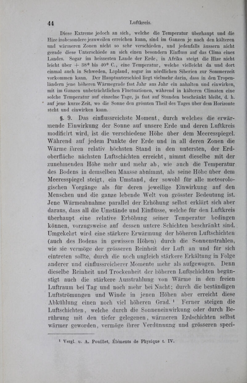 Diese Extreme jedoch an sich, welche die Temperatur überhaupt und die Hize insbesondere jezuweilen erreichen kann, sind im Ganzen je nach denkälteren und wärmeren Zonen nicht so sehr verschieden, und jedenfalls äussern nicht gerade diese Unterschiede an sich einen besondern Einfluss auf das Clima eines Landes. Sogar im heissesten Lande der Erde, in Afrika steigt die Hize nicht leicht über 4-38° bis 40° C., eine Temperatur, welche vielleicht da und dort einmal auch in Schweden, Lapland, sogar im nördlichen Siberien zur Sommerzeit Vorkommen kann. Der Hauptunterschied liegt vielmehr darin, dass in den Tropen- ländern jene höheren Wärmegrade fast Jahr aus Jahr ein anhalten und einwirken, mit im Ganzen unbeträchtlichen Fluctuationen, während in kälteren Climaten eine solche Temperatur auf einzelne Tage, ja fast auf Stunden beschränkt bleibt, d. h. auf jene kurze Zeit, wo die Sonne den grössten Theil des Tages über dem Horizonte steht und einwirken kann. §. 9. Das einflussreichste Moment, durch welches die erwär- mende Einwirkung der Sonne auf unsere Erde und deren Luftkreis modificirt wird, ist die verschiedene Höhe über dem Meeresspiegel. Während auf jedem Punkte der Erde und in all deren Zonen die Wärme ihren relativ höchsten Stand in den untersten, der Erd- oberfläche nächsten Luftschichten erreicht, nimmt dieselbe mit der zunehmenden Höhe mehr und mehr ab, wie auch die Temperatur des Bodens in demselben Maasse abnimmt, als seine Höhe über dem Meeresspiegel steigt, ein Umstand, der sowohl für alle meteorolo- gischen Vorgänge als für deren jeweilige Einwirkung auf den Menschen und die ganze lebende Welt von grösster Bedeutung ist. Jene Wärmeabnahme parallel der Erhöhung selbst erklärt sich aber daraus, dass all die Umstände und Einflüsse, welche für den Luftkreis überhaupt eine relative Erhöhung seiner Temperatur bedingen können, vorzugsweise auf dessen untere Schichten beschränkt sind. Umgekehrt wird eine stärkere Erwärmung der höheren Luftschichten (auch des Bodens in gewissen Höhen) durch die Sonnenstrahlen, wie sie vermöge der grösseren Reinheit der Luft an und für sich eintreten sollte, durch die noch ungleich stärkere Erkältung in Folge anderer und einflussreicherer Momente mehr als aufgewogen. Denn dieselbe Reinheit und Trockenheit der höheren Luftschichten begün- stigt auch die stärkere Ausstrahlung von Wärme in den freien Luftraum bei Tag und noch mehr bei Nacht; durch diebeständigen Luftströmungen und Winde in jenen Höhen aber erreicht diese Abkühlung einen noch viel höheren Grad. 1 Ferner steigen die Luftschichten, welche durch die Sonneneinwirkung oder durch Be- rührung mit den tiefer gelegenen, wärmeren Erdschichten selbst wärmer geworden, vermöge ihrer Verdünnung und grösseren speci- 1 Vergl. u. A. Pouillet, Elements de Physique t. IV.