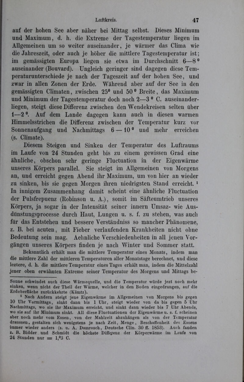 auf der hohen See aber näher bei Mittag selbst. Dieses Minimum und Maximum, d. h. die Extreme der Tagestemperatur liegen im Allgemeinen um so weiter auseinander, je wärmer das Clima wie die Jahreszeit, oder auch je höher die mittlere Tagestemperatur ist; im gemässigten Europa liegen sie etwa im Durchschnitt 6—8° auseinander (Bouvard). Ungleich geringer sind dagegen diese Tem- peraturunterschiede je nach der Tageszeit auf der hohen See, und zwar in allen Zonen der Erde. Während aber auf der See in den gemässigten Climaten, zwischen 25° und 50 0 Breite, das Maximum und Minimum der Tagestemperatur doch noch 2—3 0 C. auseinander- liegen, steigt diese Differenz zwischen den Wendekreisen selten über 1—2 °. Auf dem Lande dagegen kann auch in diesen warmen Himmelsstrichen die Differenz zwischen der Temperatur kurz vor Sonnenaufgang und Nachmittags 6—10° und mehr erreichen (s. Climate). Diesem Steigen und Sinken der Temperatur des Luftraums im Laufe von 24 Stunden geht bis zu einem gewissen Grad eine ähnliche, obschon sehr geringe Fluctuation in der Eigenwärme unseres Körpers parallel. Sie steigt im Allgemeinen von Morgens an, und erreicht gegen Abend ihr Maximum, um von hier an wieder zu sinken, bis sie gegen Morgen ihren niedrigsten Stand erreicht. * 1 In innigem Zusammenhang damit scheint eine ähnliche Fluctuation der Pulsfrepuenz (Robinson u. A.), somit im Säfteumtrieb unseres Körpers, ja sogar in der Intensität seiner innern Umsaz- wie Aus- dünstungsprocesse durch Haut, Lungen u. s. f. zu stehen, was auch für das Entstehen und bessere Yerständniss so mancher Phänomene, z. B. bei acuten, mit Fieber verlaufenden Krankheiten nicht ohne Bedeutung sein mag. Aehnliche Verschiedenheiten in all jenen Vor- gängen unseres Körpers finden je nach Winter und Sommer statt. Bekanntlich erhält man die mittlere Temperatur eines Monats, indem man die mittlere Zahl der mittleren Temperaturen aller Monatstage berechnet, und diese leztere, d. h. die mittlere Temperatur eines Tages erhält man, indem die Mittelzahl jener oben erwähnten Extreme seiner Temperatur des Morgens und Mittags be- sonne schwindet auch diese Wärmequelle, und die Temperatur würde jezt noch mehr sinken, wenn nicht der Theil der Wärme, welcher in den Boden eingedrungen, auf die Erdoberfläche zurückkehrte (Kämtz). 1 Nach Andern steigt jene Eigenwärme im Allgemeinen von Morgens bis gegen 10 Uhr Vormittags, sinkt dann bis 1 Uhr, steigt wieder von da bis gegen 5 Uhr Nachmittags, wo sie ihr Maximum erreicht, und sinkt dann wieder bis 7 Uhr Abends, wo sie auf ihr Minimum sinkt. All diese Fluctuationen der Eigenwärme u. s. f. scheinen aber noch mehr vom Essen, von der Mahlzeit abzuhängen als von der Temperatur draussen, gestalten sich wenigstens je nach Zeit, Menge, Beschaffenheit des Essens immer wieder anders (s. u. A. Damrosch, Deutsche Clin. 30 ff. 1853). Auch fanden z. B. Bidder und Schmidt die höchste Differenz der Körperwärme im Laufe von 24 Stunden nur = 1,°3 C.