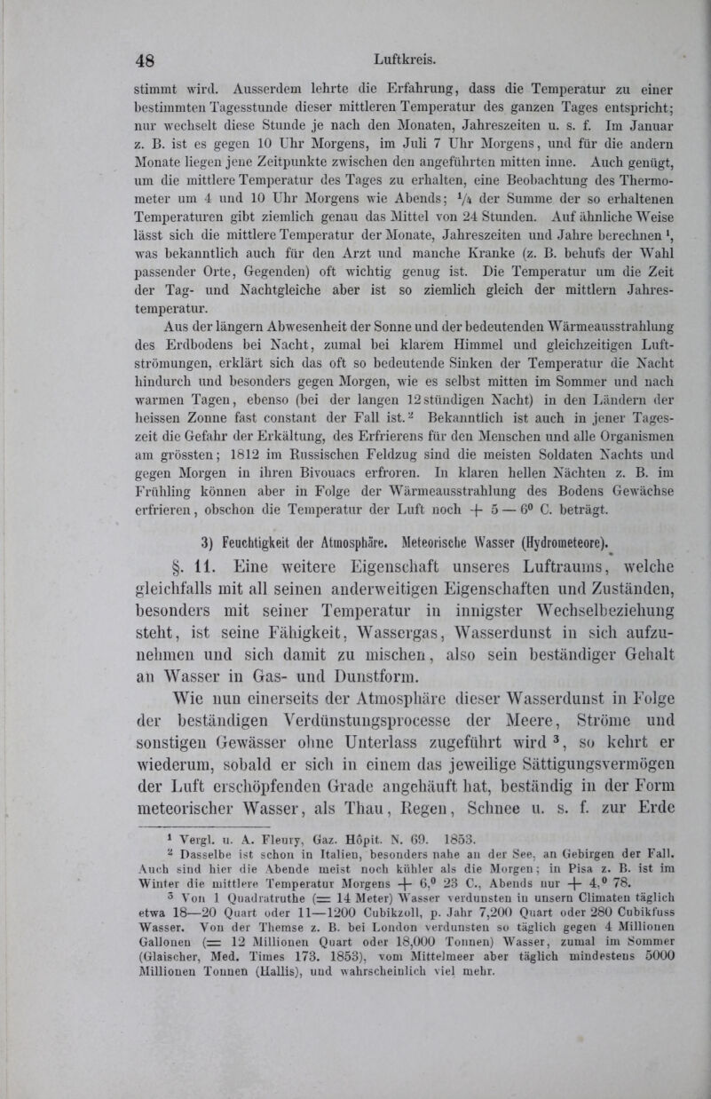 stimmt wird. Ausserdem lehrte die Erfahrung, dass die Temperatur zu einer bestimmten Tagesstunde dieser mittleren Temperatur des ganzen Tages entspricht; nur wechselt diese Stunde je nach den Monaten, Jahreszeiten u. s. f. Im Januar z. B. ist es gegen 10 Uhr Morgens, im Juli 7 Uhr Morgens, und für die andern Monate liegen jene Zeitpunkte zwischen den angeführten mitten inne. Auch genügt, um die mittlere Temperatur des Tages zu erhalten, eine Beobachtung des Thermo- meter um 4 und 10 Uhr Morgens wie Abends; 7* der Summe der so erhaltenen Temperaturen gibt ziemlich genau das INIittel von 24 Stunden. Auf ähnliche Weise lässt sich die mittlere Temperatur der Monate, Jahreszeiten und Jahre berechnen *, was bekanntlich auch für den Arzt und manche Kranke (z. B. behufs der Wahl passender Orte, Gegenden) oft wichtig genug ist. Die Temperatur um die Zeit der Tag- und Nachtgleiche aber ist so ziemlich gleich der mittlern Jahres- temperatur. Aus der längern Abwesenheit der Sonne und der bedeutenden Wärmeausstrahlung des Erdbodens bei Nacht, zumal bei klarem Himmel und gleichzeitigen Luft- strömungen, erklärt sich das oft so bedeutende Sinken der Temperatur die Nacht hindurch und besonders gegen Morgen, wie es selbst mitten im Sommer und nach wrarmen Tagen, ebenso (bei der langen 12stündigen Nacht) in den Ländern der heissen Zonne fast constant der Fall ist.1 2 Bekanntlich ist auch in jener Tages- zeit die Gefahr der Erkältung, des Erfrierens für den Menschen und alle Organismen am grössten; 1812 im Bussischen Feldzug sind die meisten Soldaten Nachts und gegen Morgen in ihren Bivouacs erfroren. In klaren hellen Nächten z. B. im Frühling können aber in Folge der Wärmeausstrahlung des Bodens Gewächse erfrieren, obschon die Temperatur der Luft noch -f 5 — 6° C. beträgt. 3) Feuchtigkeit der Atmosphäre. Meteorische Wasser (Hydrometeore). §. 11. Eine weitere Eigenschaft unseres Luftraums, welche gleichfalls mit all seinen anderweitigen Eigenschaften und Zuständen, besonders mit seiner Temperatur in innigster Wechselbeziehung steht, ist seine Fähigkeit, Wassergas, Wasserdunst in sich aufzu- nehmen und sich damit zu mischen, also sein beständiger Gehalt an Wasser in Gas- und Dunstform. Wie nun einerseits der Atmosphäre dieser Wasserdunst in Folge der beständigen Verdünstungsprocesse der Meere, Ströme und sonstigen Gewässer ohne Unterlass zugeführt wird3, so kehrt er wiederum, sobald er sich in einem das jeweilige Sättigungsvermögen der Luft erschöpfenden Grade angehäuft hat, beständig in der Form meteorischer Wasser, als Thau, Regen, Schnee u. s. f. zur Erde 1 Vergl. u. A. Fleury, Gaz. Höpit. N. 69. 1853. 2 Dasselbe ist schon in Italien, besonders nahe an der See, an Gebirgen der Fall. Auch sind hier die Abende meist noch kühler als die Morgen; in Pisa z. B. ist im Winter die mittlere Temperatur Morgens -|- 6,° 23 C., Abends nur -f- 4,° 78. 3 Von 1 Quadratruthe (= 14 Meter) Wasser verdunsten in unsern Climaten täglich etwa 18—20 Quart oder 11—1200 Cubikzoll, p. Jahr 7,200 Quart oder 280 Cubikt'uss Wasser. Yon der Themse z. B. bei London verdunsten so täglich gegen 4 Millionen Gallonen (= 12 Millionen Quart oder 18,000 Tonnen) Wasser, zumal im Sommer (Glaischer, Med. Times 173. 1853), vom Mittelmeer aber täglich mindestens 5000 Millionen Tonnen (Hallis), und wahrscheinlich viel mehr.