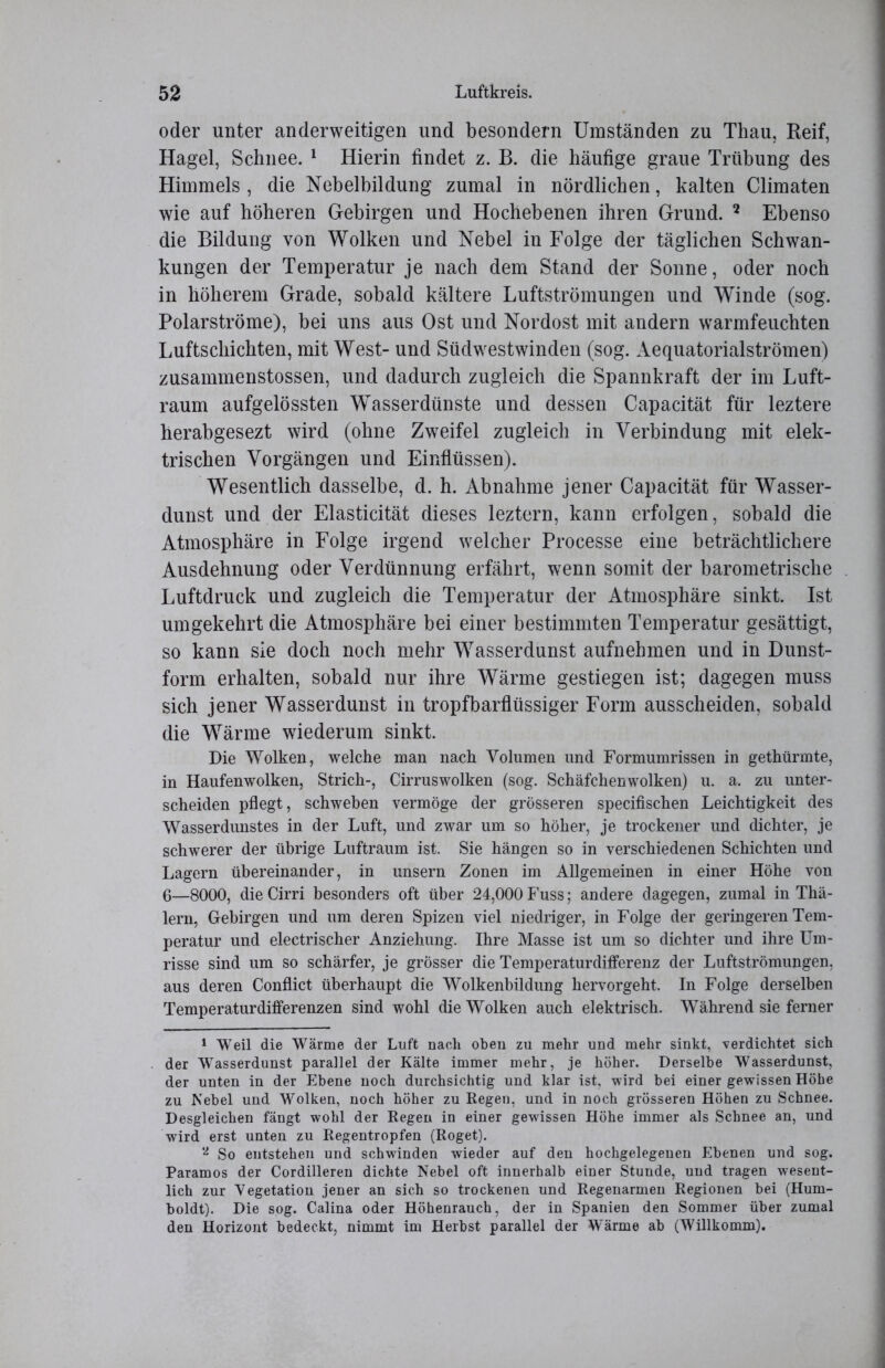 oder unter anderweitigen und besondern Umständen zu Thau, Reif, Hagel, Schnee. 1 Hierin findet z. B. die häufige graue Trübung des Himmels , die Nebelbildung zumal in nördlichen, kalten Climaten wie auf höheren Gebirgen und Hochebenen ihren Grund. 2 Ebenso die Bildung von Wolken und Nebel in Folge der täglichen Schwan- kungen der Temperatur je nach dem Stand der Sonne, oder noch in höherem Grade, sobald kältere Luftströmungen und Winde (sog. Polarströme), bei uns aus Ost und Nordost mit andern warmfeuchten Luftschichten, mit West- und Südwestwinden (sog. Aequatorialströmen) zusammenstossen, und dadurch zugleich die Spannkraft der im Luft- raum aufgelössten Wasserdünste und dessen Capacität für leztere herabgesezt wird (ohne Zweifel zugleich in Verbindung mit elek- trischen Vorgängen und Einflüssen). Wesentlich dasselbe, d. h. Abnahme jener Capacität für Wasser- dunst und der Elasticität dieses leztern, kann erfolgen, sobald die Atmosphäre in Folge irgend welcher Processe eine beträchtlichere Ausdehnung oder Verdünnung erfährt, wenn somit der barometrische Luftdruck und zugleich die Temperatur der Atmosphäre sinkt. Ist umgekehrt die Atmosphäre bei einer bestimmten Temperatur gesättigt, so kann sie doch noch mehr Wasserdunst aufnehmen und in Dunst- form erhalten, sobald nur ihre Wärme gestiegen ist; dagegen muss sich jener Wasserdunst in tropfbarflüssiger Form ausscheiden, sobald die Wärme wiederum sinkt. Die Wolken, welche man nach Volumen und Formumrissen in gethürmte, in Haufenwolken, Strich-, Cirruswolken (sog. Schäfchenwolken) u. a. zu unter- scheiden pflegt, schweben vermöge der grösseren specifischen Leichtigkeit des Wasser dunstes in der Luft, und zwar um so höher, je trockener und dichter, je schwerer der übrige Luftraum ist. Sie hängen so in verschiedenen Schichten und Lagern übereinander, in unsern Zonen im Allgemeinen in einer Höhe von 6—8000, die Cirri besonders oft über 24,000 Fuss; andere dagegen, zumal in Thä- lern, Gebirgen und um deren Spizen viel niedriger, in Folge der geringeren Tem- peratur und electrischer Anziehung. Ihre Masse ist um so dichter und ihre Um- risse sind um so schärfer, je grösser die Temperaturdifferenz der Luftströmungen, aus deren Conflict überhaupt die Wolkenbildung hervorgeht. In Folge derselben Temperaturdifferenzen sind wohl die Wolken auch elektrisch. Während sie ferner 1 Weil die Wärme der Luft nach oben zu mehr und mehr sinkt, verdichtet sich der Wasserdunst parallel der Kälte immer mehr, je höher. Derselbe Wasserdunst, der unten in der Ebene noch durchsichtig und klar ist, wird bei einer gewissen Höbe zu Nebel und Wolken, noch höher zu Regen, und in noch grösseren Höhen zu Schnee. Desgleichen fängt wohl der Regen in einer gewissen Höhe immer als Schnee an, und wird erst unten zu Regentropfen (Roget). 2 So entstehen und schwinden wieder auf den hochgelegenen Ebenen und sog. Paramos der Cordilleren dichte Nebel oft innerhalb einer Stunde, und tragen wesent- lich zur Vegetation jener an sich so trockenen und Regenarmen Regionen bei (Hum- boldt). Die sog. Calina oder Höhenrauch, der in Spanien den Sommer über zumal den Horizont bedeckt, nimmt im Herbst parallel der Wärme ab (Willkomm).