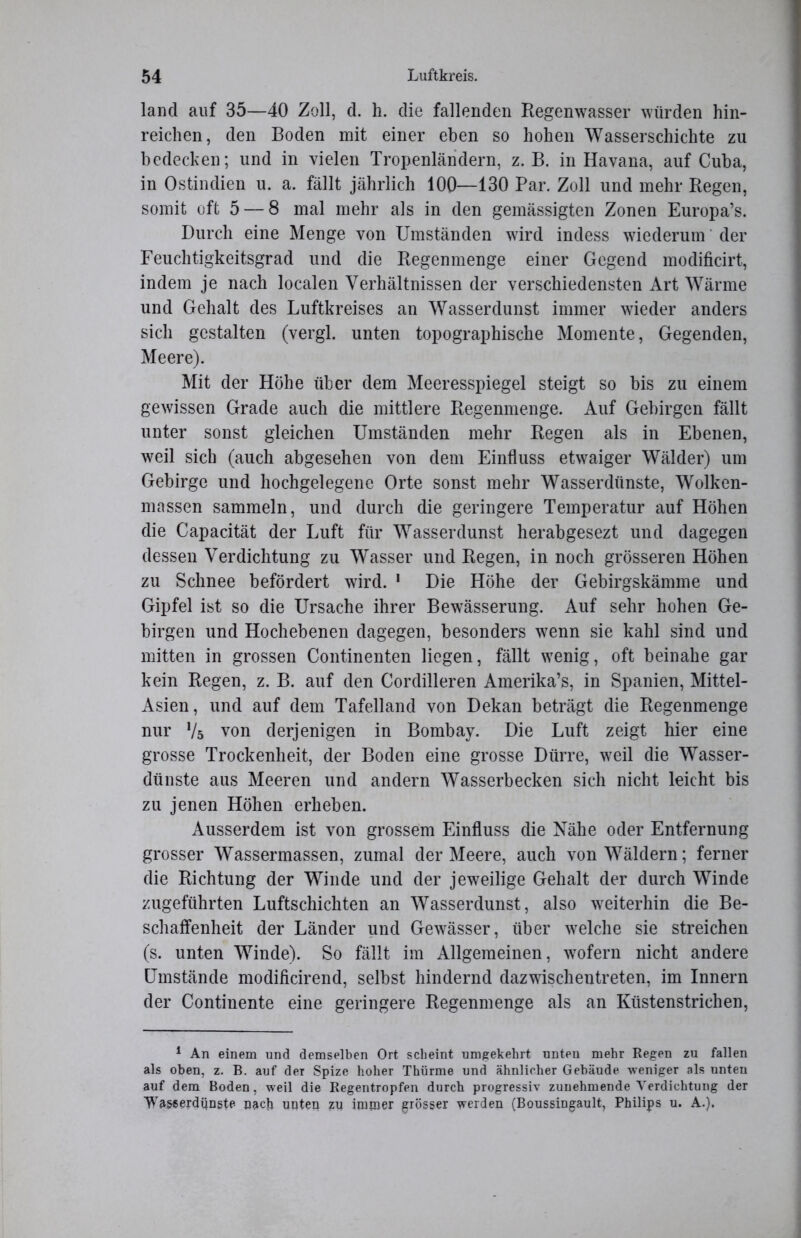 land auf 35—40 Zoll, d. h. die fallenden Regenwasser würden hin- reichen, den Boden mit einer eben so hohen Wasserschichte zu bedecken; und in vielen Tropenländern, z. B. in Havana, auf Cuba, in Ostindien u. a. fällt jährlich 100—130 Par. Zoll und mehr Regen, somit oft 5 — 8 mal mehr als in den gemässigten Zonen Europa’s. Durch eine Menge von Umständen wird indess wiederum der Feuchtigkeitsgrad und die Regenmenge einer Gegend modificirt, indem je nach localen Verhältnissen der verschiedensten Art Wärme und Gehalt des Luftkreises an Wasserdunst immer wieder anders sich gestalten (vergl. unten topographische Momente, Gegenden, Meere). Mit der Höhe über dem Meeresspiegel steigt so bis zu einem gewissen Grade auch die mittlere Regenmenge. Auf Gebirgen fällt unter sonst gleichen Umständen mehr Regen als in Ebenen, weil sich (auch abgesehen von dem Einfluss etwaiger Wälder) um Gebirge und hochgelegene Orte sonst mehr Wasserdünste, Wolken- massen sammeln, und durch die geringere Temperatur auf Höhen die Capacität der Luft für Wasserdunst herabgesezt und dagegen dessen Verdichtung zu Wasser und Regen, in noch grösseren Höhen zu Schnee befördert wird. 1 Die Höhe der Gebirgskämme und Gipfel ist so die Ursache ihrer Bewässerung. Auf sehr hohen Ge- birgen und Hochebenen dagegen, besonders wenn sie kahl sind und mitten in grossen Continenten liegen, fällt wenig, oft beinahe gar kein Regen, z. B. auf den Cordilleren Amerika’s, in Spanien, Mittel- Asien, und auf dem Tafelland von Dekan beträgt die Regenmenge nur V5 von derjenigen in Bombay. Die Luft zeigt hier eine grosse Trockenheit, der Boden eine grosse Dürre, weil die Wasser- dünste aus Meeren und andern Wasserbecken sich nicht leicht bis zu jenen Höhen erheben. Ausserdem ist von grossem Einfluss die Nähe oder Entfernung grosser Wassermassen, zumal der Meere, auch von Wäldern; ferner die Richtung der Winde und der jeweilige Gehalt der durch Winde zugeführten Luftschichten an Wasserdunst, also weiterhin die Be- schaffenheit der Länder und Gewässer, über welche sie streichen (s. unten Winde). So fällt im Allgemeinen, wofern nicht andere Umstände modificirend, selbst hindernd dazwischentreten, im Innern der Continente eine geringere Regenmenge als an Küstenstrichen, 1 An einem und demselben Ort scheint umgekehrt unteu mehr Regen zu fallen als oben, z. B. auf der Spize hoher Thürme und ähnlicher Gebäude weniger als unteu auf dem Boden, weil die Regentropfen durch progressiv zunehmende Verdichtung der Wascerdünste nach unteii zu immer grösser werden (Boussingault, Philips u. A.).