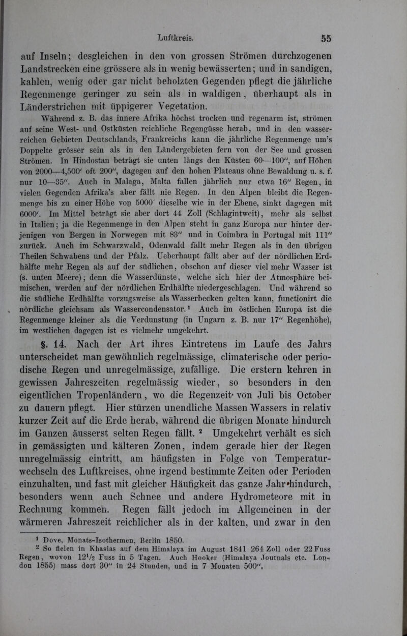 auf Inseln; desgleichen in den von grossen Strömen durchzogenen Landstrecken eine grössere als in wenig bewässerten; und in sandigen, kahlen, wenig oder gar nicht beholzten Gegenden pflegt die jährliche Regenmenge geringer zu sein als in waldigen, überhaupt als in Länderstrichen mit üppigerer Vegetation. Während z. B. das innere Afrika höchst trocken und regenarm ist, strömen auf seine West- und Ostküsten reichliche Regengüsse herab, und in den wasser- reichen Gebieten Deutschlands, Frankreichs kann die jährliche Regenmenge um’s Doppelte grösser sein als in den Ländergebieten fern von der See und grossen Strömen, ln Hindostan beträgt sie unten längs den Küsten 60—100, auf Höhen von 2000—4,500' oft 200, dagegen auf den hohen Plateaus ohne Bewaldung u. s. f. nur 10—35. Auch in Malaga, Malta fallen jährlich nur etwa 16 Regen, in vielen Gegenden Afrika’s aber fällt nie Regen. In den Alpen bleibt die Regen- menge bis zu einer Höhe von 5000' dieselbe wie in der Ebene, sinkt dagegen mit 6000'. Im Mittel beträgt sie aber dort 44 Zoll (Schlagintweit), mehr als selbst in Italien; ja die Regenmenge in den Alpen steht in ganz Europa nur hinter der- jenigen von Bergen in Norwegen mit 83 und in Coimbra in Portugal mit 111 zurück. Auch im Schwarzwald, Odenwald fällt mehr Regen als in den übrigen Theilen Schwabens und der Pfalz. Ueberhaupt fällt aber auf der nördlichen Erd- hälfte mehr Regen als auf der südlichen, obschon auf dieser vielmehr Wasser ist (s. unten Meere); denn die Wasserdünste, welche sich hier der Atmosphäre hei- mischen, werden auf der nördlichen Erdhälfte niedergeschlagen. Und während so die südliche Erdhälfte vorzugsweise als Wasserbecken gelten kann, functionirt die » nördliche gleichsam als Wassercondensator.1 Auch im östlichen Europa ist die Regenmenge kleiner als die Verdunstung (in Ungarn z. B. nur 17 Regenhöhe), im westlichen dagegen ist es vielmehr umgekehrt. §. 14. Nach der Art ihres Eintretens im Laufe des Jahrs unterscheidet man gewöhnlich regelmässige, climaterische oder perio- dische Regen und unregelmässige, zufällige. Die erstem kehren in gewissen Jahreszeiten regelmässig wieder, so besonders in den eigentlichen Tropenländern, wo die Regenzeit' von Juli bis October zu dauern pflegt. Hier stürzen unendliche Massen Wassers in relativ kurzer Zeit auf die Erde herab, während die übrigen Monate hindurch im Ganzen äusserst selten Regen fällt. 2 Umgekehrt verhält es sich in gemässigten und kälteren Zonen, indem gerade hier der Regen unregelmässig eintritt, am häufigsten in Folge von Temperatur- wechseln des Luftkreises, ohne irgend bestimmte Zeiten oder Perioden einzuhalten, und fast mit gleicher Häufigkeit das ganze Jahr*hindurch, besonders wenn auch Schnee und andere Hydrometeore mit in Rechnung kommen. Regen fällt jedoch im Allgemeinen in der wärmeren Jahreszeit reichlicher als in der kalten, und zwar in den 1 Dove, Monats-Isothermen, Berlin 1850. 2 So fielen in Khasias auf dem Himalaja im August 1841 264 Zoll oder 22 Fuss Regen, wovon 12l/2 Fuss in 5 Tagen. Auch Hooker (Himalaja Journals etc. Lon- don 1855) mass dort 30 in 24 Stunden, und in 7 Monaten 500,