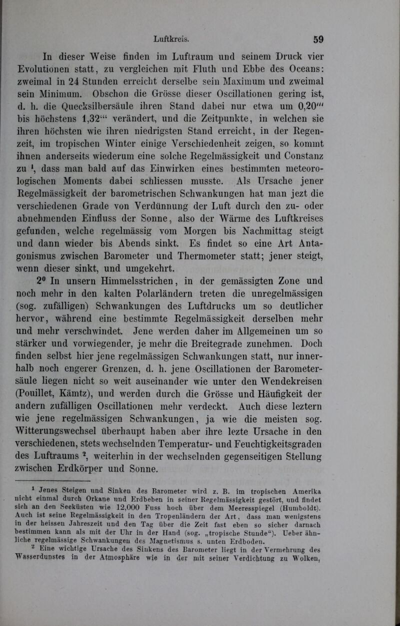 In dieser Weise finden im Luftraum und seinem Druck vier Evolutionen statt, zu vergleichen mit Fluth und Ebbe des Oceans: zweimal in 24 Stunden erreicht derselbe sein Maximum und zweimal sein Minimum. Obschon die Grösse dieser Oscillationen gering ist, d. h. die Quecksilbersäule ihren Stand dabei nur etwa um 0,20' bis höchstens 1,32‘“ verändert, und die Zeitpunkte, in welchen sie ihren höchsten wie ihren niedrigsten Stand erreicht, in der Regen- zeit, im tropischen Winter einige Verschiedenheit zeigen, so kommt ihnen anderseits wiederum eine solche Regelmässigkeit und Constanz zu l, dass man bald auf das Einwirken eines bestimmten meteoro- logischen Moments dabei schliessen musste. Als Ursache jener Regelmässigkeit der barometrischen Schwankungen hat man jezt die verschiedenen Grade von Verdünnung der Luft durch den zu- oder abnehmenden Einfluss der Sonne, also der Wärme des Luftkreises gefunden, welche regelmässig vom Morgen bis Nachmittag steigt und dann wieder bis Abends sinkt. Es findet so eine Art Anta- gonismus zwischen Barometer und Thermometer statt; jener steigt, wenn dieser sinkt, und umgekehrt. 2° In unsern Himmelsstrichen, in der gemässigten Zone und noch mehr in den kalten Polarländern treten die unregelmässigen (sog. zufälligen) Schwankungen des Luftdrucks um so deutlicher hervor, während eine bestimmte Regelmässigkeit derselben mehr und mehr verschwindet. Jene werden daher im Allgemeinen um so stärker und vorwiegender, je mehr die Breitegrade zunehmen. Doch finden selbst hier jene regelmässigen Schwankungen statt, nur inner- halb noch engerer Grenzen, d. h. jene Oscillationen der Barometer- säule liegen nicht so weit auseinander wie unter den Wendekreisen (Pouillet, Kämtz), und werden durch die Grösse und Häufigkeit der andern zufälligen Oscillationen mehr verdeckt. Auch diese leztern wie jene regelmässigen Schwankungen, ja wie die meisten sog. Witterungswechsel überhaupt haben aber ihre lezte Ursache in den verschiedenen, stets wechselnden Temperatur- und Feuchtigkeitsgraden des Luftraums 2, weiterhin in der wechselnden gegenseitigen Stellung zwischen Erdkörper und Sonne. 1 Jenes Steigen und Sinken des Barometer wird z. B. im tropischen Amerika nicht einmal durch Orkane und Erdbeben in seiner Regelmässigkeit gestört, und findet sich an den Seeküsten wie 12,000 Fuss hoch über dem Meeresspiegel (Humboldt). Auch ist seine Regelmässigkeit in den Tropenländern der Art, dass man wenigstens in der heissen Jahreszeit und den Tag über die Zeit fast eben so sicher darnach bestimmen kann als mit der Uhr in der Hand (sog. „tropische Stunde“)* Ueber ähn- liche regelmässige Schwankungen des Magnetismus s. unten Erdboden. 2 Eine wichtige Ursache des Sinkens des Barometer liegt in der Vermehrung des TVAsserdunstes in der Atmosphäre wie in der mit seiner Verdichtung zu Wolken,