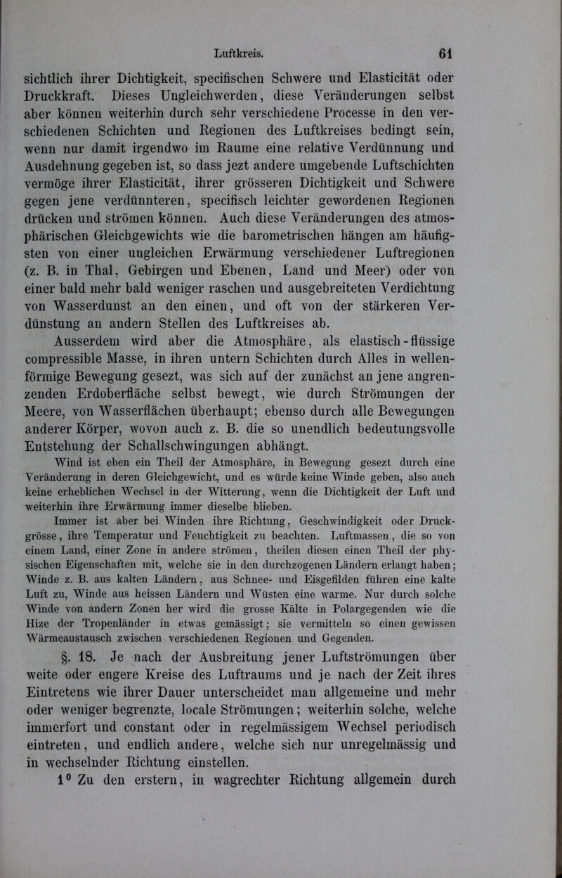 sichtlich ihrer Dichtigkeit, specifischen Schwere und Elasticität oder Druckkraft. Dieses Ungleichwerden, diese Veränderungen selbst aber können weiterhin durch sehr verschiedene Processe in den ver- schiedenen Schichten und Regionen des Luftkreises bedingt sein, wenn nur damit irgendwo im Raume eine relative Verdünnung und Ausdehnung gegeben ist, so dass jezt andere umgebende Luftschichten vermöge ihrer Elasticität, ihrer grösseren Dichtigkeit und Schwere gegen jene verdünnteren, specifisch leichter gewordenen Regionen drücken und strömen können. Auch diese Veränderungen des atmos- phärischen Gleichgewichts wie die barometrischen hängen am häufig- sten von einer ungleichen Erwärmung verschiedener Luftregionen (z. B. in Thal, Gebirgen und Ebenen, Land und Meer) oder von einer bald mehr bald weniger raschen und ausgebreiteten Verdichtung von Wasserdunst an den einen, und oft von der stärkeren Ver- dünstung an andern Stellen des Luftkreises ab. Ausserdem wird aber die Atmosphäre, als elastisch - flüssige compressible Masse, in ihren untern Schichten durch Alles in wellen- förmige Bewegung gesezt, was sich auf der zunächst an jene angren- zenden Erdoberfläche selbst bewegt, wie durch Strömungen der Meere, von Wasserflächen überhaupt; ebenso durch alle Bewegungen anderer Körper, wovon auch z. B. die so unendlich bedeutungsvolle Entstehung der Schallschwingungen abhängt. Wind ist eben ein Theil der Atmosphäre, in Bewegung gesezt durch eine Veränderung in deren Gleichgewicht, und es würde keine Winde geben, also auch keine erheblichen Wechsel in der Witterung, wenn die Dichtigkeit der Luft und weiterhin ihre Erwärmung immer dieselbe blieben. Immer ist aber bei Winden ihre Dichtung, Geschwindigkeit oder Druck- grösse , ihre Temperatur und Feuchtigkeit zu beachten. Luftmassen, die so von einem Land, einer Zone in andere strömen, theilen diesen einen Theil der phy- sischen Eigenschaften mit, welche sie in den durchzogenen Ländern erlangt haben; Winde z. B. aus kalten Ländern, aus Schnee- und Eisgefilden führen eine kalte Luft zu, Winde aus heissen Ländern und Wüsten eine warme. Nur durch solche Winde von andern Zonen her wird die grosse Kälte in Polargegenden wie die Hize der Tropenländer in etwas gemässigt; sie vermitteln so einen gewissen Wärmeaustausch zwischen verschiedenen Regionen und Gegenden. §. 18. Je nach der Ausbreitung jener Luftströmungen über weite oder engere Kreise des Luftraums und je nach der Zeit ihres Eintretens wie ihrer Dauer unterscheidet man allgemeine und mehr oder weniger begrenzte, locale Strömungen; weiterhin solche, welche immerfort und constant oder in regelmässigem Wechsel periodisch eintreten, und endlich andere, welche sich nur unregelmässig und in wechselnder Richtung einstellen. 1° Zu den erstem, in wagrechter Richtung allgemein durch