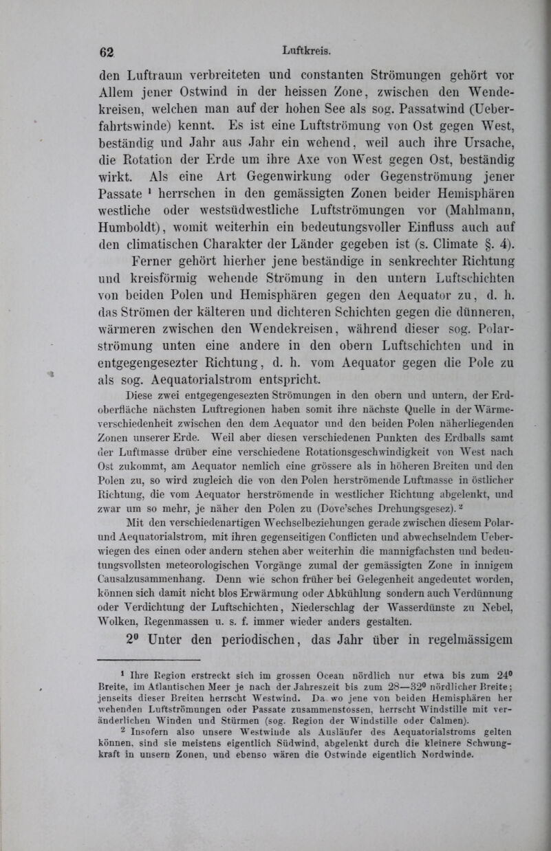 den Luftraum verbreiteten und constanten Strömungen gehört vor Allem jener Ostwind in der heissen Zone, zwischen den Wende- kreisen, welchen man auf der hohen See als sog. Passatwind (Ueber- fahrtswinde) kennt. Es ist eine Luftströmung von Ost gegen West, beständig und Jahr aus Jahr ein wehend, wreil auch ihre Ursache, die Rotation der Erde um ihre Axe von West gegen Ost, beständig wirkt. Als eine Art Gegenwirkung oder Gegenströmung jener Passate 1 herrschen in den gemässigten Zonen beider Hemisphären westliche oder westsüdwestliche Luftströmungen vor (Mahlmann, Humboldt), womit weiterhin ein bedeutungsvoller Einfluss auch auf den climatischen Charakter der Länder gegeben ist (s. Climate §. 4). Ferner gehört hierher jene beständige in senkrechter Richtung und kreisförmig wehende Strömung in den untern Luftschichten von beiden Polen und Hemisphären gegen den Aequator zu, d. h. das Strömen der kälteren und dichteren Schichten gegen die dünneren, wärmeren zwischen den Wendekreisen, während dieser sog. Polar- strömung unten eine andere in den obern Luftschichten und in entgegengesezter Richtung, d. h. vom Aequator gegen die Pole zu als sog. Aequatorialstrom entspricht. Diese zwei entgegengesezten Strömungen in den obern und untern, der Erd- oberfläche nächsten Luftregionen haben somit ihre nächste Quelle in der Wärme- verschiedenheit zwischen den dem Aequator und den beiden Polen näherliegenden Zonen unserer Erde. Weil aber diesen verschiedenen Punkten des Erdballs samt der Luftmasse drüber eine verschiedene Rotationsgeschwindigkeit von West nach Ost zukommt, am Aequator nemlich eine grössere als in höheren Breiten und den Polen zu, so wird zugleich die von den Polen herströmende Luftmasse in östlicher Richtung, die vom Aequator herströmende in westlicher Richtung abgelenkt, und zwar um so mehr, je näher den Polen zu (Dove’sches Drehungsgesez).2 Mit den verschiedenartigen Wechselbeziehungen gerade zwischen diesem Polar- und Aequatorialstrom, mit ihren gegenseitigen Conflicten und abwechselndem Ueber- wiegen des einen oder andern stehen aber weiterhin die mannigfachsten und bedeu- tungsvollsten meteorologischen Vorgänge zumal der gemässigten Zone in innigem Causalzusammenhang. Denn wie schon früher bei Gelegenheit angedeutet worden, können sich damit nicht blos Erwärmung oder Abkühlung sondern auch Verdünnung oder Verdichtung der Luftschichten, Niederschlag der Wasserdünste zu Nebel, Wolken, Regenmassen u. s. f. immer wieder anders gestalten. 2° Unter den periodischen, das Jahr über in regelmässigem 1 Ihre Region erstreckt sich im grossen Ocean nördlich nur etwa bis zum 24° Breite, im Atlantischen Meer je nach der Jahreszeit bis zum 28—32° nördlicher Breite; jenseits dieser Breiten herrscht Westwind. Da wo jene von beiden Hemisphären her wehenden Luftströmungen oder Passate zusammenstossen, herrscht Windstille mit ver- änderlichen Winden und Stürmen (sog. Region der Windstille oder Calmen). 2 Insofern also unsere Westwinde als Ausläufer des Aequatorialstroms gelten können, sind sie meistens eigentlich Südwind, abgelenkt durch die kleinere Schwung- kraft in unsern Zonen, und ebenso wären die Ostwinde eigentlich Nordwinde.