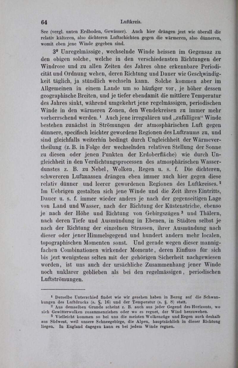 See (vergl. unten Erdboden, Gewässer). Auch hier drängen jezt wie überall die relativ kälteren, also dichteren Luftschichten gegen die wärmeren, also dünneren, womit eben jene Winde gegeben sind. 3° Unregelmässige, wechselnde Winde heissen im Gegensaz zu den obigen solche, welche in den verschiedensten Richtungen der Windrose und zu allen Zeiten des Jahres ohne erkennbare Periodi- cität und Ordnung wehen, deren Richtung und Dauer wie Geschwindig- keit täglich, ja stündlich wechseln kann. Solche kommen aber im Allgemeinen in einem Lande um so häufiger vor, je höher dessen geographische Breiten, und je tiefer ebendamit die mittlere Temperatur des Jahres sinkt, während umgekehrt jene regelmässigen, periodischen Winde in den wärmeren Zonen, den Wendekreisen zu immer mehr vorherrschend werden.1 Auch jene irregulären und „zufälligen“ Winde bestehen zunächst in Strömungen der atmosphärischen Luft gegen dünnere, specifisch leichter gewordene Regionen des Luftraums zu, und sind gleichfalls weiterhin bedingt durch Ungleichheit der Wärmever- theilung (z. B. in Folge der wechselnden relativen Stellung der Sonne zu diesen oder jenen Punkten der Erdoberfläche) wie durch Un- gleichheit in den Verdichtungsprocessen des atmosphärischen Wasser- dunstes z. B. zu Nebel, Wolken, Regen u. s. f. Die dichteren, schwereren Luftmassen drängen eben immer auch hier gegen diese relativ dünner und leerer gewordenen Regionen des Luftkreises.2 Im Uebrigen gestalten sich jene Winde und die Zeit ihres Eintritts, Dauer u. s. f. immer wieder anders je nach der gegenseitigen Lage von Land und Wasser, nach der Richtung der Küstenstriche, ebenso je nach der Höhe und Richtung von Gebirgszügen 3 und Thälern, nach deren Tiefe und Ausmündung in Ebenen, in Städten selbst je nach der Richtung der einzelnen Strassen, ihrer Ausmündung nach dieser oder jener Himmelsgegend und hundert andern mehr localen, topographischen Momenten sonst. Und gerade wegen dieser mannig- fachen Combinationen wirkender Momente, deren Einfluss für sich bis jezt wenigstens selten mit der gehörigen Sicherheit nachgewiesen worden, ist uns auch der ursächliche Zusammenhang jener Winde noch unklarer geblieben als bei den regelmässigen, periodischen Luftströmungen. 1 Derselbe Unterschied findet wie wir gesehen haben in Bezug auf die Schwan- kungen des Luftdrucks (s. §. 16) und der Temperatur (s. §. 8) statt. 2 Aus demselben Grunde scheint z. B. auch aus jeder Gegend des Horizonts, wo sich Gewitterwolken zusammenziehen oder wo es regnet, der Wind herzuwehen. 3 Vielleicht kommen so bei uns die meisten Wolkenzüge und Regen auch deshalb aus Südwest, weil unsere Schneegebirge, die Alpen, hauptsächlich in dieser Richtung liegen. In England dagegen kann es bei jedem Winde regnen.