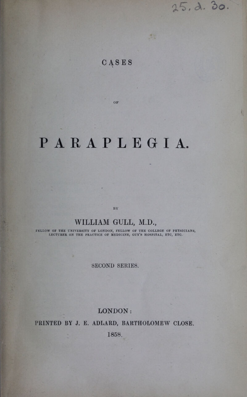 * A. CASES OF PARAPLEGIA. BY WILLIAM GULL, M.D., FELLOW OF THE UNIVERSITY OF LONDON, FELLOW OF THE COLLEGE OF PHYSICIANS, LECTURER ON THE PRACTICE OF MEDICINE, GUY’S HOSPITAL, ETC, ETC. SECOND SERIES. LONDON: PRINTED BY J. E. ADLARD, BARTHOLOMEW CLOSE. 1858.