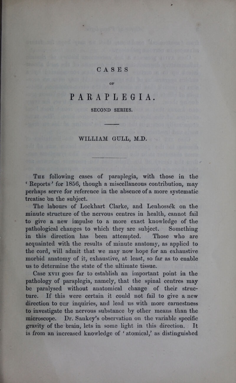 CASES OF PARAPLEGIA. SECOND SERIES. WILLIAM GULL, M.D. The following cases of paraplegia, with those in the f Reports3 for 1856, though a miscellaneous contribution, may perhaps serve for reference in the absence of a more systematic treatise 'on the subject. The labours of Lockhart Clarke, and Lenliossek on the minute structure of the nervous centres in health, cannot fail to give a new impulse to a more exact knowledge of the pathological changes to which they are subject. Something in this direction has been attempted. Those who are acquainted with the results of minute anatomy, as applied to the cord, will admit that we may now hope for an exhaustive morbid anatomy of it, exhaustive, at least, so far as to enable us to determine the state of the ultimate tissue. Case xvn goes far to establish an important point in the pathology of paraplegia, namely, that the spinal centres may be paralysed without anatomical change of their struc- ture. If this were certain it could not fail to give a new direction to cur inquiries, and lead us with more earnestness to investigate the nervous substance by other means than the microscope. Dr. Sankey's observation on the variable specific gravity of the brain, lets in some light in this direction. It is from an increased knowledge of ‘ atomical/ as distinguished