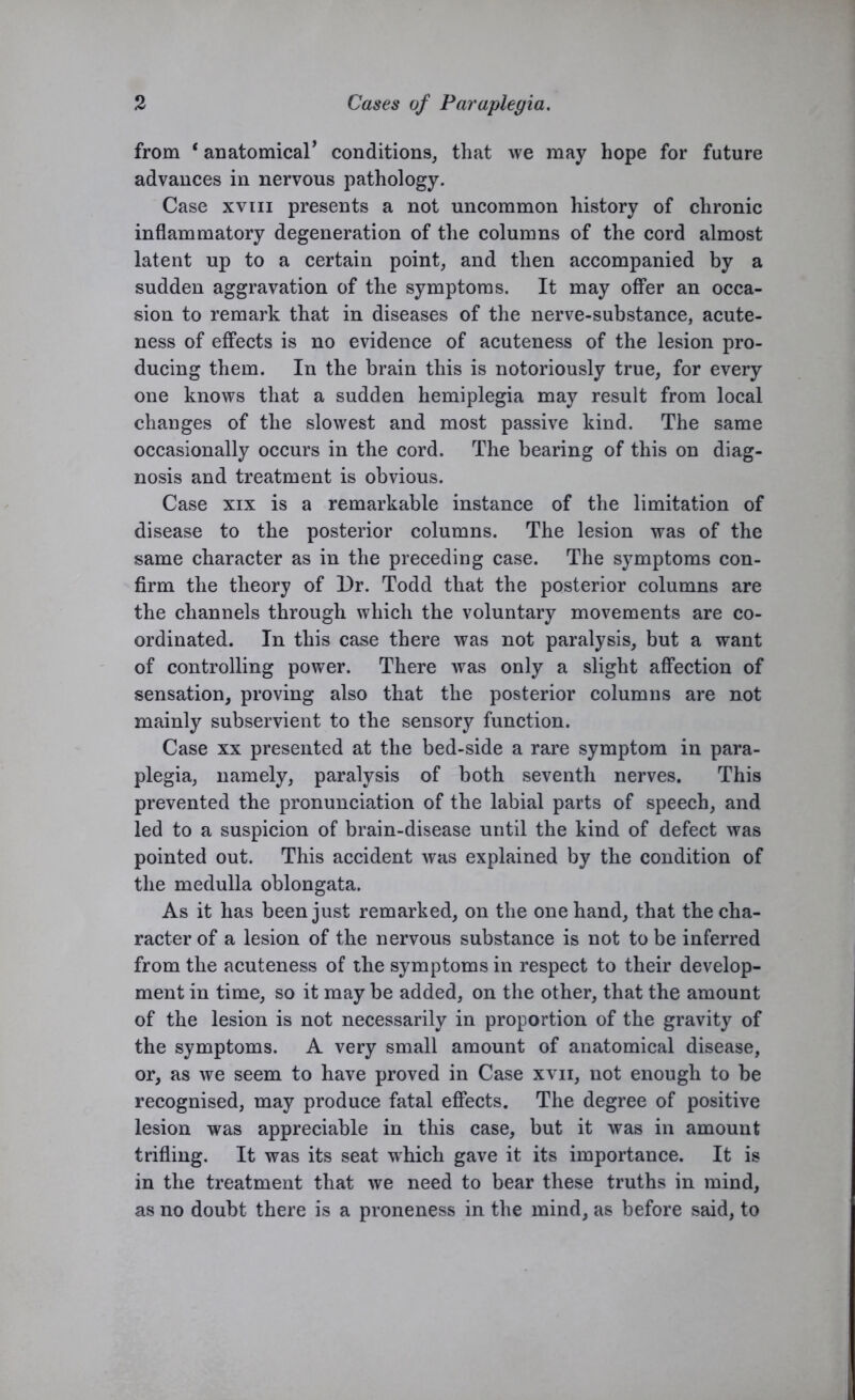 from * anatomical’ conditions, that we may hope for future advances in nervous pathology. Case xvin presents a not uncommon history of chronic inflammatory degeneration of the columns of the cord almost latent up to a certain point, and then accompanied by a sudden aggravation of the symptoms. It may offer an occa- sion to remark that in diseases of the nerve-substance, acute- ness of effects is no evidence of acuteness of the lesion pro- ducing them. In the brain this is notoriously true, for every one knows that a sudden hemiplegia may result from local changes of the slowest and most passive kind. The same occasionally occurs in the cord. The bearing of this on diag- nosis and treatment is obvious. Case xix is a remarkable instance of the limitation of disease to the posterior columns. The lesion was of the same character as in the preceding case. The symptoms con- firm the theory of Dr. Todd that the posterior columns are the channels through which the voluntary movements are co- ordinated. In this case there was not paralysis, but a want of controlling power. There was only a slight affection of sensation, proving also that the posterior columns are not mainly subservient to the sensory function. Case xx presented at the bed-side a rare symptom in para- plegia, namely, paralysis of both seventh nerves. This prevented the pronunciation of the labial parts of speech, and led to a suspicion of brain-disease until the kind of defect was pointed out. This accident was explained by the condition of the medulla oblongata. As it has been just remarked, on the one hand, that the cha- racter of a lesion of the nervous substance is not to be inferred from the acuteness of the symptoms in respect to their develop- ment in time, so it may be added, on the other, that the amount of the lesion is not necessarily in proportion of the gravity of the symptoms. A very small amount of anatomical disease, or, as we seem to have proved in Case xvn, not enough to be recognised, may produce fatal effects. The degree of positive lesion was appreciable in this case, but it was in amount trifling. It was its seat which gave it its importance. It is in the treatment that we need to bear these truths in mind, as no doubt there is a proneness in the mind, as before said, to