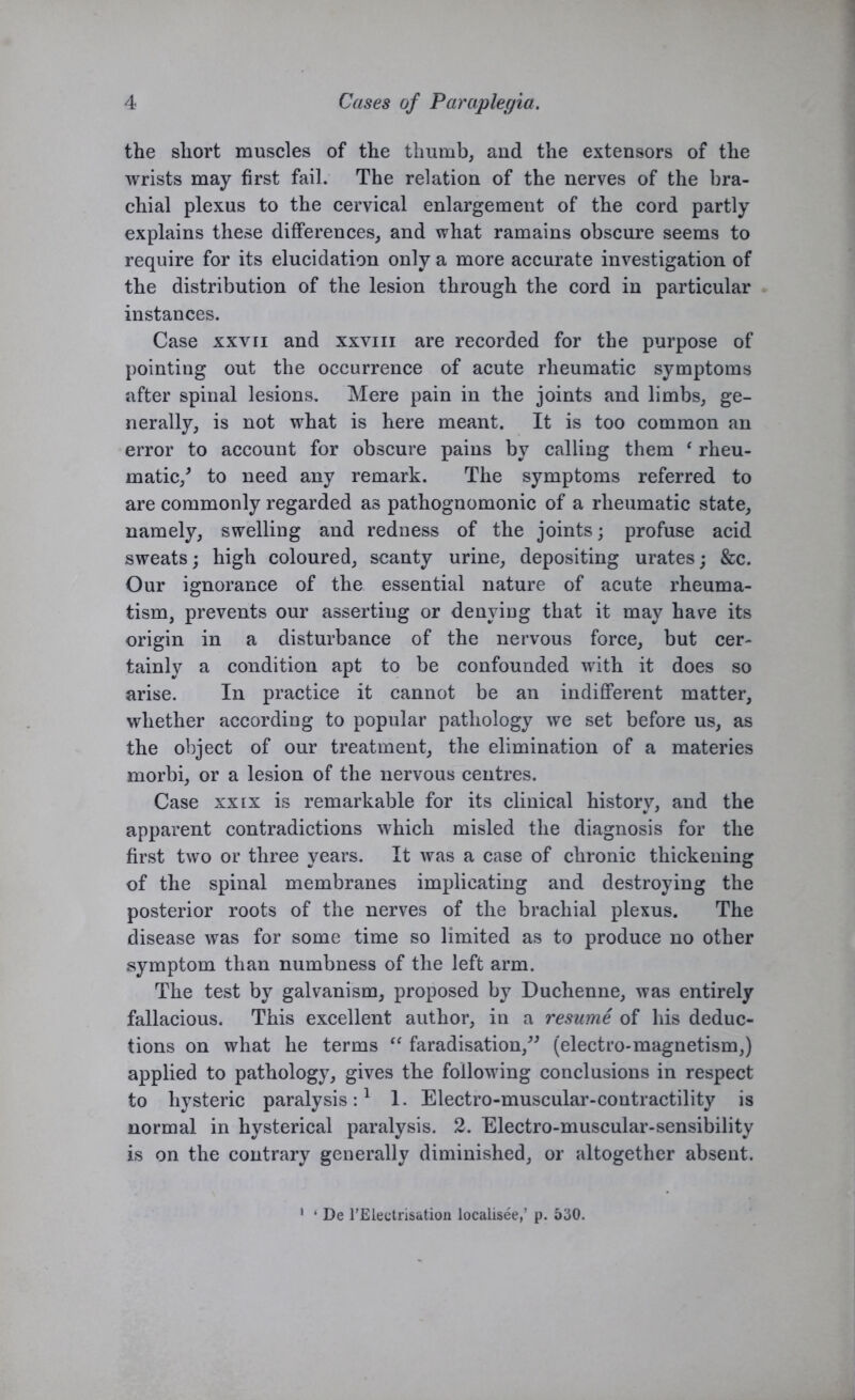 the short muscles of the thumb, and the extensors of the wrists may first fail. The relation of the nerves of the bra- chial plexus to the cervical enlargement of the cord partly explains these differences, and what ramains obscure seems to require for its elucidation only a more accurate investigation of the distribution of the lesion through the cord in particular instances. Case xxvii and xxvm are recorded for the purpose of pointing out the occurrence of acute rheumatic symptoms after spinal lesions. Mere pain in the joints and limbs, ge- nerally, is not what is here meant. It is too common an error to account for obscure paius by calling them ‘ rheu- matic/ to need any remark. The symptoms referred to are commonly regarded as pathognomonic of a rheumatic state, namely, swelling and redness of the joints; profuse acid sweats; high coloured, scanty urine, depositing urates; &c. Our ignorance of the essential nature of acute rheuma- tism, prevents our asserting or denying that it may have its origin in a disturbance of the nervous force, but cer- tainly a condition apt to be confounded with it does so arise. In practice it cannot be an indifferent matter, whether according to popular pathology we set before us, as the object of our treatment, the elimination of a materies morbi, or a lesion of the nervous centres. Case xxix is remarkable for its clinical history, and the apparent contradictions which misled the diagnosis for the first two or three years. It was a case of chronic thickening of the spinal membranes implicating and destroying the posterior roots of the nerves of the brachial plexus. The disease was for some time so limited as to produce no other symptom than numbness of the left arm. The test by galvanism, proposed by Duchenne, was entirely fallacious. This excellent author, in a resume of his deduc- tions on what he terms “ faradisation,” (electro-magnetism,) applied to pathology, gives the following conclusions in respect to hysteric paralysis:1 1. Electro-muscular-contractility is normal in hysterical paralysis. 2. Electro-muscular-sensibility is on the contrary generally diminished, or altogether absent. • De rElectrisation localisee,’ p. 530.