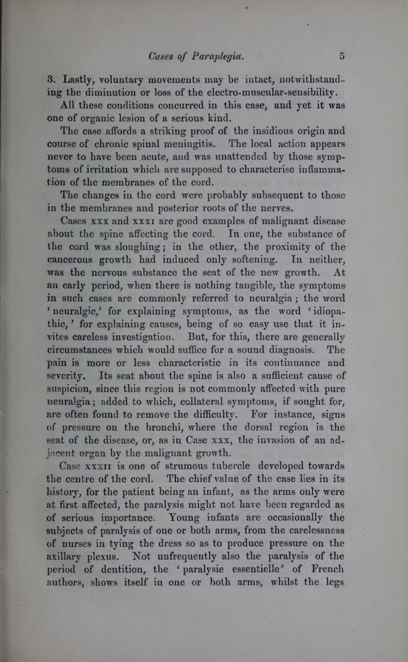 3. Lastly, voluntary movements may be intact, notwithstand- ing the diminution or loss of the electro-muscular-sensibility. All these conditions concurred in this case, and yet it was one of organic lesion of a serious kind. The case affords a striking proof of the insidious origin and course of chronic spinal meningitis. The local action appears never to have been acute, and was unattended by those symp- toms of irritation which are supposed to characterise inflamma- tion of the membranes of the cord. The changes in the cord were probably subsequent to those in the membranes and posterior roots of the nerves. Cases xxx and xxxi are good examples of malignant disease about the spine affecting the cord. In one, the substance of the cord was sloughing; in the other, the proximity of the cancerous growth had induced only softening. In neither, was the nervous substance the seat of the new growth. At an early period, when there is nothing tangible, the symptoms in such cases are commonly referred to neuralgia; the word ‘ neuralgic/ for explaining symptoms, as the word f idiopa- thic, , for explaining causes, being of so easy use that it in- vites careless investigation. But, for this, there are generally circumstances which would suffice for a sound diagnosis. The pain is more or less characteristic in its continuance and severity. Its seat about the spine is also a sufficient cause of suspicion, since this region is not commonly affected with pure neuralgia; added to which, collateral symptoms, if sought for, are often found to remove the difficulty. For instance, signs of pressure on the bronchi, where the dorsal region is the seat of the disease, or, as in Case xxx, the invasion of an ad- jacent organ by the malignant growth. Case xxxn is one of strumous tubercle developed towards the centre of the cord. The chief value of the case lies in its history, for the patient being an infant, as the arms only were at first affected, the paralysis might not have been regarded as of serious importance. Young infants are occasionally the subjects of paralysis of one or both arms, from the carelessness of nurses in tying the dress so as to produce pressure on the axillary plexus. Not unfrequently also the paralysis of the period of dentition, the ‘ paralysie essentielle' of French authors, shows itself in one or both arms, whilst the legs
