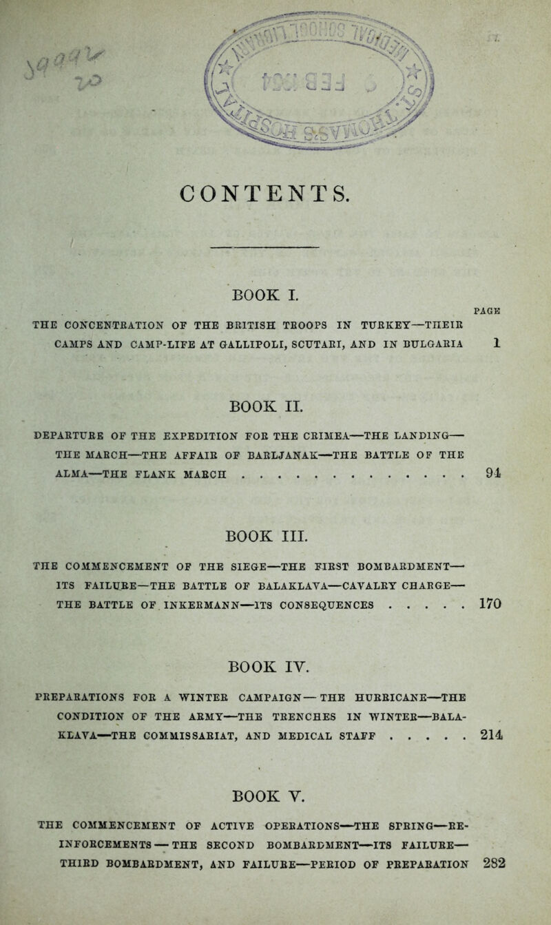 o CONTENTS. BOOK I, PACK THE CONCENTEATION OF THE BRITISH TROOPS IN TURKEY—THEIR CAMPS AND CAMP-LIFE AT GALLIPOLI, SCUTARI, AND IN BULGARIA 1 BOOK II. DEPARTURE OF THE EXPEDITION FOE THE CRIMEA—THE LANDING THE MARCH—THE AFFAIR OF BARLJANAK—THE BATTLE OF THE ALMA—THE FLANK MARCH 91 BOOK III. THE COMMENCEMENT OF THE SIEGE—THE FIRST BOMBARDMENT— ITS FAILURE—THE BATTLE OF BALAKLAVA—CAVALRY CHARGE— THE BATTLE OF INKERMANN—ITS CONSEQUENCES 170 BOOK IV. PREPARATIONS FOE A WINTEE CAMPAIGN—THE HURRICANE—THE CONDITION OF THE ARMY—THE TRENCHES IN WINTEE—BALA- KLAYA—THE COMMISSARIAT, AND MEDICAL STAFF 211 BOOK V. THE COMMENCEMENT OF ACTIVE OPERATIONS—THE SPRING—RE- INFORCEMENTS--THE SECOND BOMBARDMENT—ITS FAILURE— THIRD BOMBARDMENT, AND FAILURE—PERIOD OF PREPARATION 282