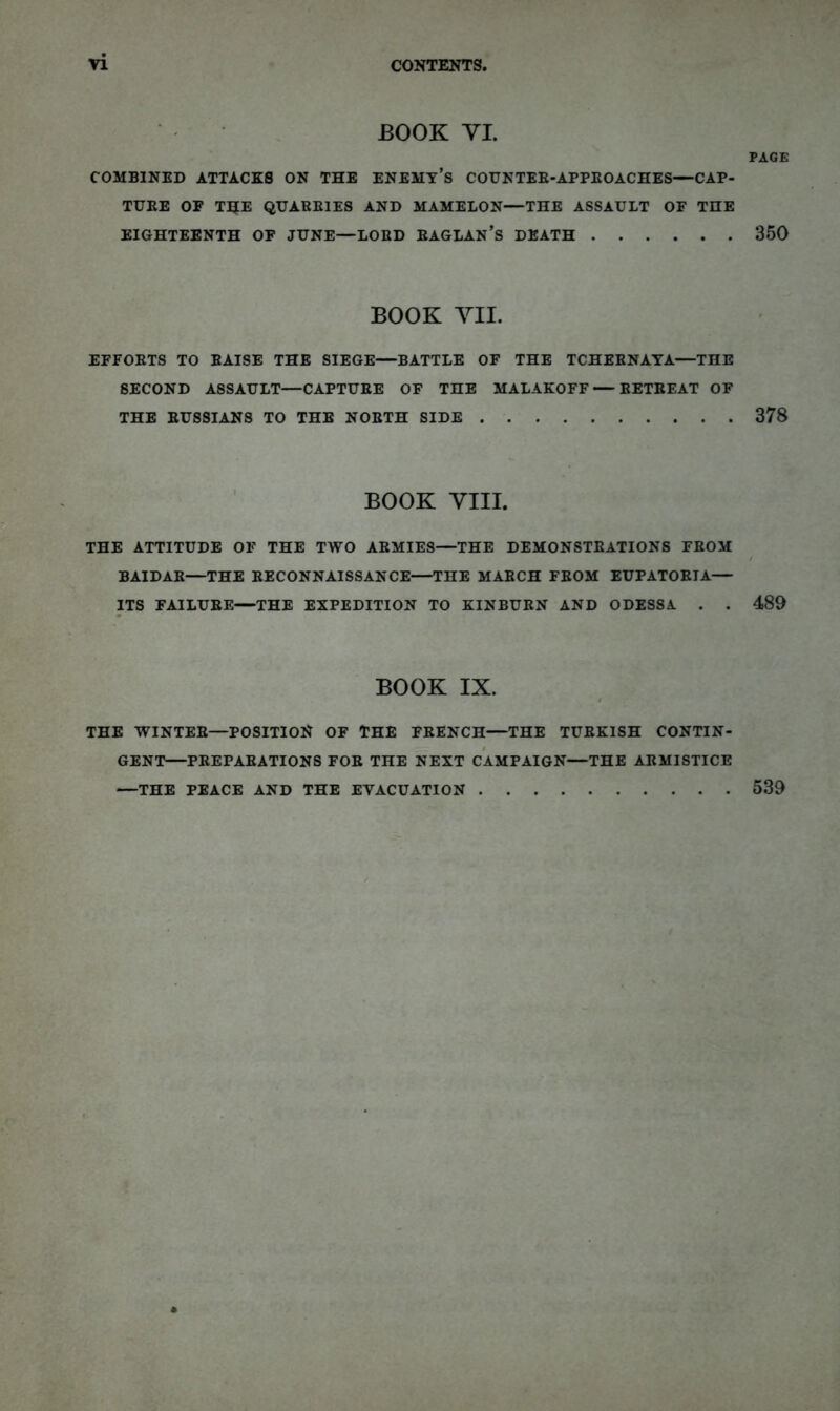 n CONTENTS, BOOK YL PAGE COMBINED ATTACKS ON THE ENEMY’s COUNTER-APPEOACHES—CAP- TURE OF T5E QUARRIES AND MAMELON—THE ASSAULT OF THE EIGHTEENTH OF JUNE—LORD RAGLAN’s DEATH 350 BOOK YIL EFFORTS TO RAISE THE SIEGE—BATTLE OF THE TCHERNAYA—THE SECOND ASSAULT—CAPTURE OF THE MALAKOFF — RETREAT OF THE RUSSIANS TO THE NORTH SIDE 378 BOOK YIII. THE ATTITUDE OF THE TWO ARMIES—THE DEMONSTRATIONS FROM / BAIDAR—THE RECONNAISSANCE—THE MARCH FROM EUPATORIA— ITS FAILURE—THE EXPEDITION TO KINBURN AND ODESSA . . 489 # BOOK IX. I THE WINTER—POSITION OF THE FRENCH—THE TURKISH CONTIN- GENT—PREPARATIONS FOR THE NEXT CAMPAIGN—THE ARMISTICE