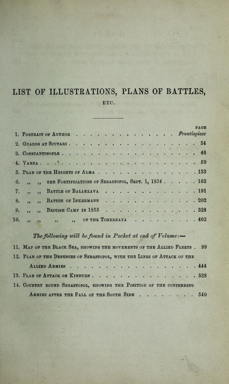LIST OF ILLUSTRATIONS, PLANS OF BATTLES, ETC. PAGE 1. Portrait of Author Frontispiece 2. Guards at Scutari 34 3. Constantinople 48 4. Yarna ... * 59 5. Plan op the Heights of Alma 133 6. ,, ,, THE Fortifications op Sebastopol, Sept. 1, 1854 162 7. ,, ,, Battle of Balaklava 191 8. ,, ,, Battl*e of Inkermann 202 9. ,, ,, British C.\mp in 1855 328 10. ,, ,, ,, ,, op the Tchernaya 402 The following will he found in Pocket at end of Volume:— 11. Map op the Black Sea, showing the movements op the Allied Fleets . 99 12. Plan op the Defences op Sebastopol, with the Lines op Attack op the Allied Armies 444 \ 13. Plan op Attack on Kinburn 528 14. Country round Sebastopol, showing the Position of the contending