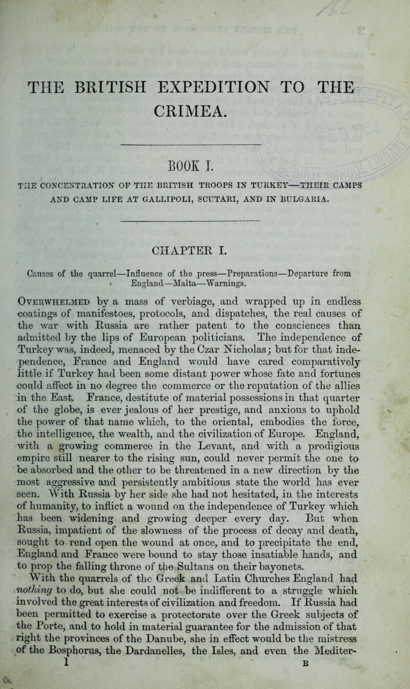THE BRITISH EXPEDITION TO THE- CRIMEA. BOOK I. THE CONCENTRATION OF THE BRITISH TROOPS IN TURKEY—THEIR CAMPS AND CAMP LIFE AT GALLIPOLI, SCUTARI, AND IN BULGARIA. CHAPTER I. Causes of the quarrel—Influence of the press—Preparations—Departure from ' England—Malta—Warnings. Overwhelmed by a mass of verbiage, and wrapped up in endless coatings of manifestoes, protocols, and dispatches, the real causes of the war with Russia are rather patent to the consciences than admitted by the lips of European politicians. The independence of Turkey was, indeed, menaced by the Czar Nicholas; but for that inde- pendence, France and England would have cared comparatively little if Turkey had been some distant power whose fate and fortunes could affect in no degree the commerce or the reputation of the allies in the East. France, destitute of material possessions in that quarter of the globe, is ever jealous of her prestige, and anxious to uphold the power of that name which, to the oriental, embodies the force, the intelligence, the wealth, and the civilization of Europe. England, with a growing commerce in the Levant, and with a prodigious empire still nearer to the rising sun, could never permit the one to be absorbed and the other to be threatened in a new direction by the most aggressive and persistently ambitious state the world has ever seen. With Russia by her side she had not hesitated, in the interests of humanity, to inflict a wound on the independence of Turkey which has been widening and growing deeper every day. But when Russia, impatient of the slowness of the process of decay and death, sought to rend open the wound at once, and to precipitate the end, England and France were bound to stay those insatiable hands, and to prop the falling throne of the-Sultans on their bayonets. With the quarrels of the Greek and Latin Churches England had oiothing to do, but she could not be indifferent to a struggle which involved the great interests of civilization and freedom. If Russia had been permitted to exercise a protectorate over the Greek subjects of the Porte, and to hold in material guarantee for the admission of that right the provinces of the Danube, she in effect would be the mistress of the Bosphorus, the Dardanelles, the Isles, and even the Mediter-