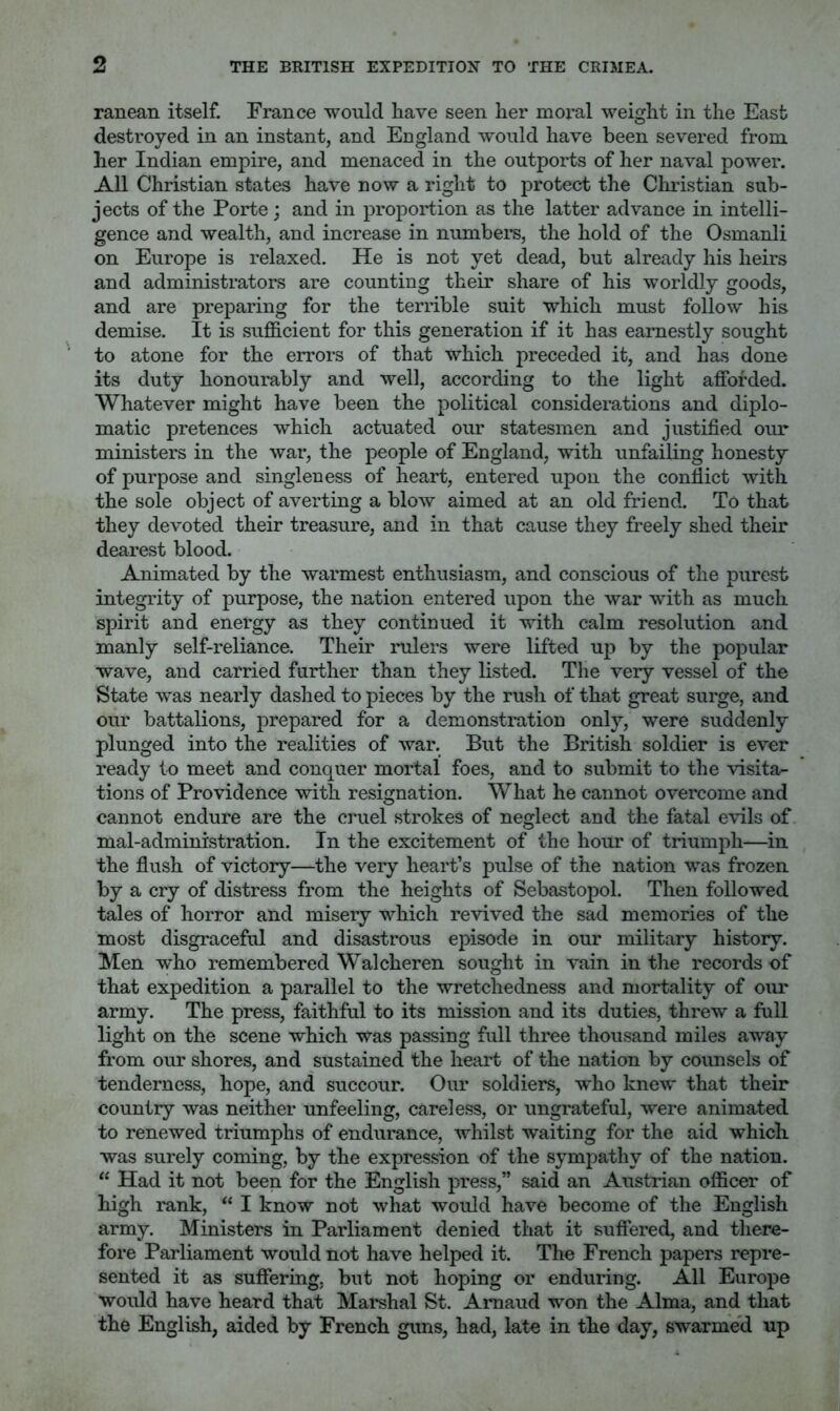 ranean itself. France would have seen her moral weight in the East destroyed in an instant, and England would have been severed from her Indian empire, and menaced in the outports of her naval power. All Christian states have now a right to protect the Christian sub- jects of the Porte; and in proportion as the latter advance in intelli- gence and wealth, and increase in numbers, the hold of the Osmanli on Europe is relaxed. He is not yet dead, but already his heirs and administrators are counting their share of his worldly goods, and are preparing for the terrible suit which must follow his demise. It is sufficient for this generation if it has earnestly sought to atone for the errors of that which preceded it, and has done its duty honourably and well, according to the light afforded. Whatever might have been the political considerations and diplo- matic pretences which actuated our statesmen and justified our ministers in the war, the people of England, with unfailing honesty of purpose and singleaess of heart, entered upon the conflict with the sole object of averting a blow aimed at an old friend. To that they devoted their treasure, and in that cause they freely shed their dearest blood. Animated by the warmest enthusiasm, and conscious of the purest integrity of purpose, the nation entered upon the war with as much spirit and energy as they contiDued it with calm resolution and manly self-reliance. Their rulers were lifted up by the popular wave, and carried further than they listed. The very vessel of the State was nearly dashed to pieces by the rush of that great surge, and our battalions, prepared for a demonstration only, were suddenly plunged into the realities of war. But the British soldier is ever ready to meet and conquer mortal foes, and to submit to the visita- tions of Providence with resignation. What he cannot overcome and cannot endure are the cruel strokes of neglect and the fatal evils of mal-administration. In the excitement of the hour of triumph—in the flush of victory—the very heart’s pulse of the nation was frozen by a cry of distress from the heights of Sebastopol. Then followed tales of horror and misery which revived the sad memories of the most disgraceful and disastrous episode in our military history. Men who remembered Walcheren sought in vain in the records of that expedition a parallel to the wretchedness and mortality of our army. The press, faithful to its mission and its duties, threw a full light on the scene which was passing full three thousand miles away from our shores, and sustained the heart of the nation by counsels of tenderness, hope, and succour. Our soldiers, who knew that their country was neither unfeeling, careless, or ungrateful, were animated to renewed triumphs of endurance, whilst waiting for the aid which was surely coming, by the expression of the sympathy of the nation. “ Had it not been for the English press,” said an Austrian officer of high rank, “ I know not what would have become of the English army. Ministers in Parliament denied that it suffered, and there- fore Parliament would not have helped it. The French papers repre- sented it as suffering, but not hoping or enduring. All Europe would have heard that Marshal St. Amaud won the Alma, and that the English, aided by French guns, had, late in the day, swarme'd up