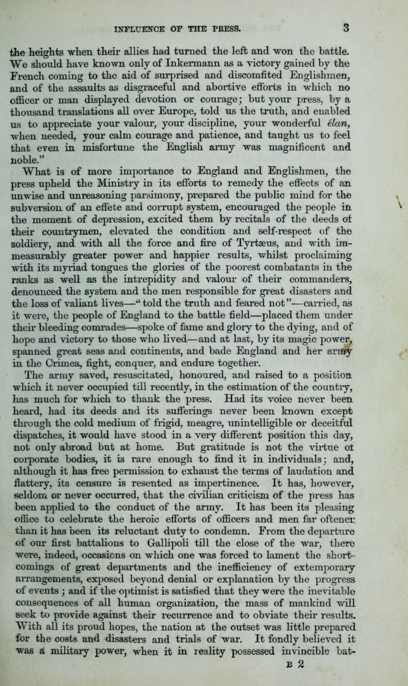 the heights when their allies had turned the left and won the battle. We should have known only of Inkermann as a victory gained by the Trench coming to the aid of surprised and discomfited Englishmen, and of the assaults as disgraceful and abortive efforts in which no officer or man displayed devotion or courage; but your press, by a thousand translations all over Europe, told us the truth, and enabled us to appreciate your valour, your discipline, your wonderful Uan^ when needed, your calm courage and patience, and taught us to feel that even in misfortune the English army was magnificent and noble.” What is of more importance to England and Englishmen, the press upheld the Ministry in its efibrts to remedy the effects of an unwise and unreasoning parsimony, prepared the public mind for the subversion of an efiete and corrupt system, encouraged the people in the moment of depression, excited them by recitals of the deeds of their countrymen, elevated the condition and self-respect of the soldiery, and with all the force and fire of Tyrtseus, and with im- measurably greater power and happier results, whilst proclaiming with its myriad tongues the glories of the poorest combatants in the ranks as well as the intrepidity and valour of their commanders, denounced the system and the men responsible for great disasters and the loss of valiant lives—“told the truth and feared not”—carried, as it were, the people of England to the battle field—placed them under their bleeding comrades—spoke of fame and glory to the dying, and of hope and victory to those who lived—and at last, by its magic power, spanned great seas and continents, and bade England and her army in the Crimea, fight, conquer, and endure together. The army saved, resuscitated, honoured, and raised to a position which it never occupied till recently, in the estimation of the country, has much for which to thank the press. Had its voice never been heard, had its deeds and its sufferings never been known except through the cold medium of frigid, meagre, unintelligible or deceitful dispatches, it would have stood in a very different position this day, not only abroad but at home. But gratitude is not the virtue ot corporate bodies, it is rare enough to find it in individuals; and, although it has free permission to exhaust the terms of laudation and flattery, its censure is resented as impertinence. It has, however, seldom or never occurred, that the civilian criticism of the press has been applied to the conduct of the army. It has been its jffeasing office to celebrate the heroic efforts of officers and men far oftener. than it has been its reluctant duty to condemn. From the departure of our first battalions to Gallipoli till the close of the war, there were, indeed, occasions on which one was forced to lament the short- comings of great departments and the inefficiency of extemporary arrangements, ex^^osed beyond denial or explanation by the progress of events ; and if the optimist is satisfied that they were the inevitable consequences of all human organization, the mass of mankind will seek to provide against their recurrence and to obviate their results. With all its proud hopes, the nation at the outset was little prepared for the costs and disasters and trials of war. It fondly believed it was SL militaiy power, wffien it in reality possessed invincible bat- B 2