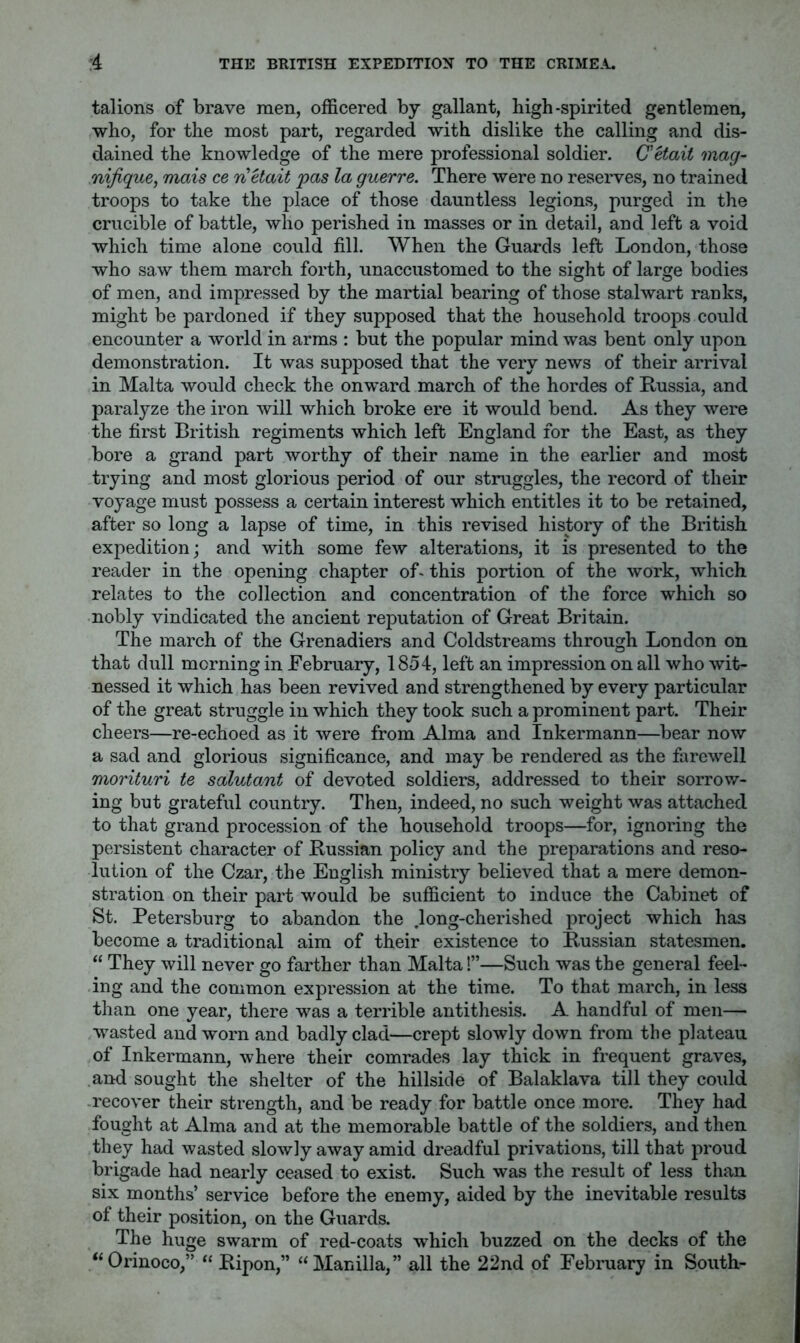 talions of brave men, officered by gallant, high-spirited gentlemen, who, for the most part, regarded with dislike the calling and dis- dained the knowledge of the mere professional soldier. CHait mag- nifique, mais ce nUait pas la guerre. There were no reserves, no trained troops to take the place of those dauntless legions, purged in the crucible of battle, who perished in masses or in detail, and left a void which time alone could fill. When the Guards left London, those who saw them march forth, unaccustomed to the sight of large bodies of men, and impressed by the martial bearing of those stalwart ranks, might be pardoned if they supposed that the household troops could encounter a world in arms : but the popular mind was bent only upon demonstration. It was supposed that the very news of their arrival in Malta would check the onward march of the hordes of Russia, and paralyze the iron will which broke ere it would bend. As they were the first British regiments which left England for the East, as they bore a grand part worthy of their name in the earlier and most trying and most glorious period of our struggles, the record of their voyage must possess a certain interest which entitles it to be retained, after so long a lapse of time, in this revised history of the British expedition; and with some few alterations, it is presented to the reader in the opening chapter of- this portion of the work, which relates to the collection and concentration of the force which so nobly vindicated the ancient reputation of Great Britain. The march of the Grenadiers and Coldstreams through London on that dull morning in February, 1854, left an impression on all who wit- nessed it which has been revived and strengthened by every particular of the great struggle in which they took such a prominent part. Their cheers—re-echoed as it were from Alma and Inkermann—bear now a sad and glorious significance, and may be rendered as the farewell morituri te salutant of devoted soldiers, addressed to their sorrov.r- ing but grateful country. Then, indeed, no such weight was attached to that grand procession of the household troops—for, ignoring the persistent character of Russian policy and the preparations and reso- lution of the Czar, the English ministry believed that a mere demon- stration on their part would be sufficient to induce the Cabinet of St. Petersburg to abandon the .long-cherished project which has become a traditional aim of their existence to Russian statesmen. “ They will never go farther than Malta!”—Such was the general feel- ing and the common expression at the time. To that march, in less than one year, there was a terrible antithesis. A handful of men— wasted and worn and badly clad—crept slowly down from the plateau of Inkermann, where their comrades lay thick in frequent graves, and sought the shelter of the hillside of Balaklava till they could .recover their strength, and be ready for battle once more. They had fought at Alma and at the memorable battle of the soldiers, and then they had wasted slowly away amid dreadful privations, till that proud brigade had nearly ceased to exist. Such was the result of less than six months’ service before the enemy, aided by the inevitable results of their position, on the Guards. The huge swarm of red-coats which buzzed on the decks of the “Orinoco,” “ Ripon,” “Manilla,” all the 22nd of February in South-