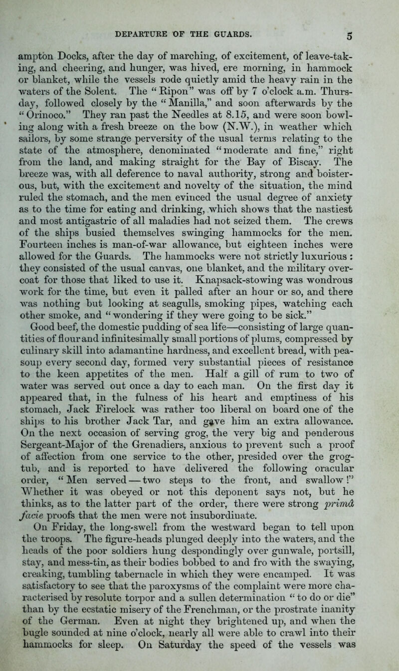 amptbn Docks, after the day of marching, of excitement, of leave-tak- ing, and cheering, and hunger, was hived, ere morning, in hammock or blanket, while the vessels rode quietly amid the heavy rain in the waters of the Solent. The “ Ripon” was off by 7 o’clock a.m. Thurs- day, followed closely by the “ Manilla,” and soon afterwards by the “Orinoco.” They ran past the Needles at 8.15, and were soon bowl- ing along with a fresh breeze on the bow (N.W.), in weather which sailors, by some strange perversity of the usual terms relating to the state of the atmosphere, denominated “moderate and fine,” right from the land, and making straight for the Bay of Biscay. The breeze was, with all deference to naval authority, strong and boister- ous, but, with the excitement and novelty of the situation, the mind ruled the stomach, and the men evinced the usual degree of anxiety as to the time for eating and drinking, which shows that the nastiest and most antigastric of all maladies had not seized them. The crews of the ships busied themselves swinging hammocks for the men. Fourteen inches is man-of-war allowance, but eighteen inches were allowed for the Guards. The hammocks were not strictly luxurious ; they consisted of the usual canvas, one blanket, and the military over- coat for those that liked to use it. Knapsack-stowing was wondrous work for the time, but even it palled after an hour or so, and there was nothing but looking at seagulls, smoking pipes, watching each other smoke, and “ wondering if they were going to be sick.” Good beef, the domestic pudding of sea life—consisting of large quan- tities of flour and inflnitesimally small portions of plums, compressed by culinary skill into adamantine hardness, and excellent bread, with pea- soup every second day, formed very substantial pieces of resistance to the keen appetites of the men. Half a gill of rum to two of water was served out once a day to each man. On the first day it appeared that, in the fulness of his heart and emptiness of his stomach. Jack Firelock was rather too liberal on board one of the ships to his brother Jack Tar, and g^ve him an extra allowance. On the next occasion of serving grog, the very big and ponderous Sergeant-Major of the Grenadiers, anxious to prevent such a proof of affection from one service to the other, presided over the grog- tub, and is reported to have delivered the following oracular order, “ Men served — two steps to the front, and swallow!” Whether it was obeyed or not this deponent says not, but he thinks, as to the latter part of the order, there were strong 'primOL fade proofs that the men were not insubordinate. On Friday, the long-swell from the westward began to tell upon the troops. The figure-heads plunged deeply into the waters, and the heads of the poor soldiers hung despondingly over gunwale, portsill, stay, and mess-tin, as their bodies bobbed to and fro with the swaying, creaking, tumbling tabernacle in which they were encamped. It was sa.tisfactory to see that the paroxysms of the complaint were more cha- racterised by resolute torpor and a sullen determination “ to do or die” than by the ecstatic misery of the Frenchman, or the prostrate inanity of the German. Even at night they brightened up, and when the bugle sounded at nine o’clock, nearly all were able to crawl into their hammocks for sleep. On Saturday the speed of the vessels was