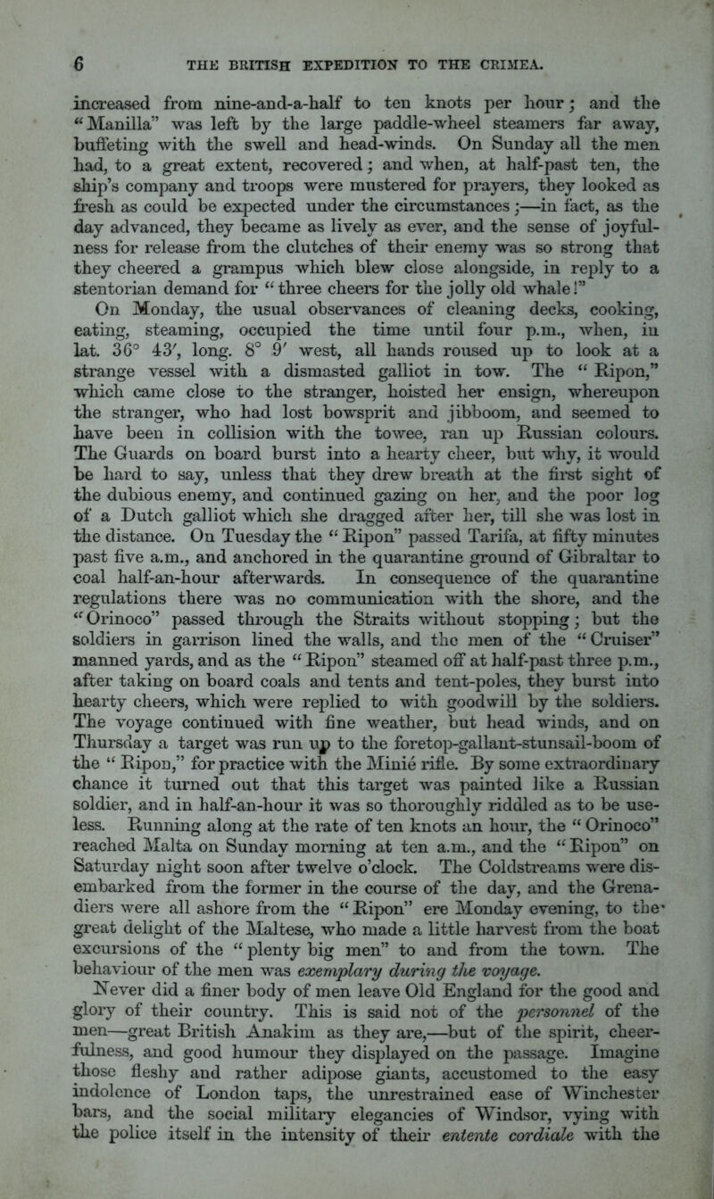 increased from nine-and-a-half to ten knots per hour; and the “Manilla” was left by the large paddle-wheel steamers far away, buffeting with the swell and head-winds. On Sunday all the men had, to a great extent, recovered; and when, at half-past ten, the ship’s company and troops were mustered for prayers, they looked as fresh as could be expected under the circumstances;—in fact, as the day advanced, they became as lively as ever, and the sense of joyful- ness for release from the clutches of their enemy was so strong that they cheered a grampus which blew close alongside, in reply to a stentorian demand for “three cheers for the jolly old whale!” On Monday, the usual observances of cleaning decks, cooking, eating, steaming, occupied the time until four p.m., when, in lat. 36° 43', long. 8° 9' west, all hands roused up to look at a strange vessel with a dismasted galliot in tow. The “ Ripon,” which came close to the stranger, hoisted her ensign, whereupon the stranger, who had lost bow^sprit and jibboom, and seemed to have been in collision with the towee, ran up Russian colours. The Guards on board burst into a hearty cheer, but wdiy, it would be hard to say, unless that they drew breath at the fii’st sight of the dubious enemy, and continued gazing on her, and the poor log of a Dutch galliot which she dragged after her, till she was lost in the distance. On Tuesday the “ Ripon” passed Tarifa, at fifty minutes past five a.m., and anchored in the quarantine ground of Gibraltar to coal half-an-hour afterwards. In consequence of the quarantine regulations there was no communication wuth the shore, and the “ Orinoco” passed through the Straits without stopping; but the soldiers in garrison lined the walls, and the men of the “ Cruiser” manned yards, and as the “Ripon” steamed off at half-past three p.m., after taking on board coals and tents and tent-poles, they burst into hearty cheers, which were replied to with goodwill by the soldiers. The voyage continued with fine weather, but head winds, and on Thursday a target was run up to the foretop-gallant-stunsail-boom of the “ Ripon,” for practice with the Minie rifle. By some extraordinary chance it turned out that this target was painted like a Russian soldier, and in half-an-hour it was so thoroughly riddled as to be use- less. Running along at the rate of ten knots an hour, the “ Orinoco” reached Malta on Sunday morning at ten a.m., and the “ Ripon” on Saturday night soon after twelve o’clock. The Coldstreams were dis- embarked from the former in the course of the day, and the Grena- diers were all ashore from the “Ripon” ere Monday evening, to the' great delight of the Maltese, who made a little harvest from the boat excursions of the “ plenty big men” to and from the town. The behaviour of the men was exemplary during the voyage. Rever did a finer body of men leave Old England for the good and glory of their country. This is said not of the personnel of the men—great British Anakiin as they are,—but of the spirit, cheer- fulness, and good humour they displayed on the passage. Imagine those fleshy and rather adipose giants, accustomed to the easy indolence of London taps, the unrestrained ease of Winchester bars, and the social military elegancies of Windsor, vying with the police itself in the intensity of their entente cordiale with the
