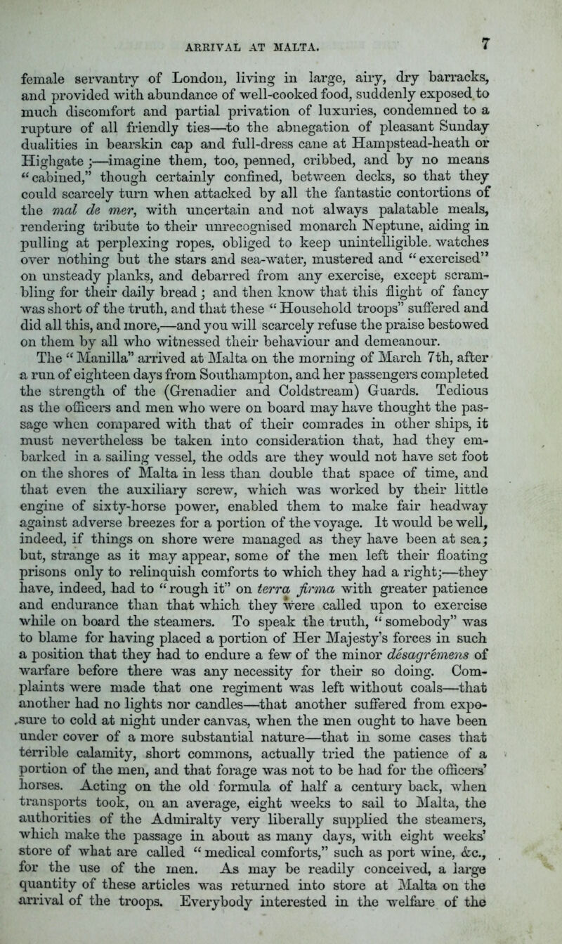 ARRIVAL AT MALTA. female servantiy of London, living in large, aiiy, dry barracks, and provided with abundance of well-cooked food, suddenly exposed,to much discomfort and partial privation of luxuries, condemned to a rupture of all friendly ties—^to the abnegation of pleasant Sunday dualities in bearskin cap and full-dress cane at Hampstead-heath or Highgate ;—imagine them, too, penned, cribbed, and by no means cabined,” though certainly confined, between decks, so that they could scarcely turn when attacked by all the fantastic contortions of the mal de mer, with uncertain and not always palatable meals, rendering tribute to their unrecognised monarch Neptune, aiding in pulling at perplexing ropes, obliged to keep unintelligible, watches over nothing but the stars and sea-water, mustered and “exercised’* on unsteady planks, and debarred from any exercise, except scram- bling for their daily bread j and then know that this flight of fancy was short of the truth, and that these “ Household troops” suffered and did all this, and more,—and you will scarcely refuse the praise bestowed on them by all who witnessed their behaviour and demeanour. The “ Manilla” arrived at Malta on the morning of March 7th, after a run of eighteen days from Southampton, and her passengers completed the strength of the (Grenadier and Coldstream) Guards. Tedious as the officers and men who were on board may have thought the pas- sage when compared with that of their comrades in other ships, it must nevertheless be taken into consideration that, had they em- barked in a sailing vessel, the odds are they would not have set foot on the shores of Malta in less than double that space of time, and that even the auxiliary screw, which was worked by their little engine of sixty-horse power, enabled them to make fair headway against adverse breezes for a portion of the voyage. It would be well, indeed, if things on shore were managed as they have been at sea; but, strange as it may appear, some of the men left their floating prisons only to relinquish comforts to which they had a right;—they have, indeed, had to “rough it” on terra jirma with greater patience and endurance than that which they were called upon to exercise while on board the steamers. To speak the truth, “ somebody” was to blame for having placed a portion of Her Majesty’s forces in such a position that they had to endure a few of the minor desagrhneois of warfare before there was any necessity for their so doing. Com- plaints were made that one regiment was left without coals—that another had no lights nor candles—that another suffered from expo- .sure to cold at night under canvas, when the men ought to have been under cover of a more substantial nature—that in some cases that terrible calamity, short commons, actually tried the patience of a portion of the men, and that forage was not to be had for the officers’ horses. Acting on the old formula of half a century back, when transports took, on an average, eight weeks to sail to Malta, the authorities of the Admiralty very liberally supplied the steamers, which make the passage in about as many days, with eight weeks’ store of what are called “ medical comforts,” such as port wine, &c., for the use of the men. As may be readily conceived, a large quantity of these articles w*as returned into store at Malta on the arrival of the troops. Everybody interested in the welfai’e of the