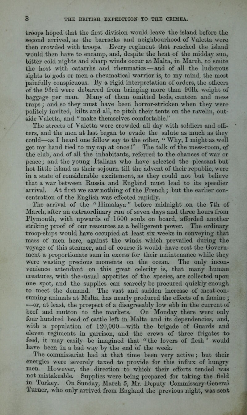 troops hoped that the first division would leave the island before the second arrived, as the barracks and neighbourhood of Yaletta were then crowded wdth troops. Every regiment that reached the island would then have to encamp, and, despite the heat of the midday sun, bitter cold nights and sharp winds occur at Malta, in March, to smite the host with catarrhs and rheumatics — and of all the ludicrous sights to gods or men a rheumatical warrior is, to my mind, the most painfully conspicuous. By a rigid interpretation of orders, the ofiicers of the 93rd were debarred from bringing more than 901b. weight of baggage per man. Many of them omitted beds, canteen and mess traps; and so they must have been hoiTor-stricken when they were politely invited, kilts and all, to pitch their tents on the ravelin, out- side Yaletta, and “make themselves comfortable.” The streets of Yaletta were crow^ded all day with soldiers and offi- cers, and the men at last began to evade the salute as much as they could—as I heard one fellow say to the other, Why, I might as well get my hand tied to my cap at once !” The talk of the mess-room, ofi the club, and of all the inhabitants, referred to the chances of war or peace; and the young Italians who have selected the pleasant but hot little island as their sojourn till the advent of their republic, w'ere in a state of considerable excitement, as they could not but believe that a w^ar between Bussia and England must lead to its speedier arrival. At first we saw nothing of the French; but the earlier con- centration of the English was effected i*apidly. The arrival of the “Himalaya” before midnight on the 7th of March, after an extraordinary run of seven days and three hours from Plymouth, with upwards of 1500 souls on board, afibrded another striking proof of our resources as a belligerent power. The ordinary troop-ships w^ould have occupied at least six weeks in conveying that mass of men here, against the winds which prevailed during the voyage of tliis steamer, and of course it would have cost the Govern- ment a proportionate sum in excess for their maintenance while they were wasting precious moments on the ocean. The only incon- venience attendant on this great celerity is, that many human creatures, with the -usual appetites of the species, are collected upon one spot, and the supplies can scarcely be procured quickly enough to meet the demand. The vast and sudden increase of meat-con- suming animals at Malta, has nearly produced the effects of a famine; —or, at least, the prospect of a disagreeably low ebb in the current of beef and mutton to the markets. On Monday there w'ere only four hundred head of cattle left in Malta and its dependencies, and, with a population of 120,000—with the brigade of Guards and eleven regiments in garrison, and the crews of three frigates to feed, it may easily be imagined that “ the lovers of fiesh ” would have been in a bad way by the end of the week. The commissariat had at that time been very active; but their energies were severely taxed to provide for this influx of hungry men. However, the direction to which their efforts tended was not mistakeable. Supplies were being prepared for taking the field in Turkey. On Sunday, March 5, Mr. Deputy Commissary-General Turner, who only arrived from England the previous night, w^as sent