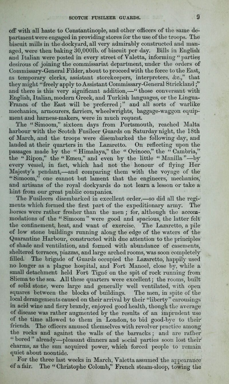 off with all haste to Constantinople, and other officers of the same de- partment were engaged in providing stores for the use of the troops. The biscuit mills in the dockyard, all very admirably constructed and man- aged, were then baking 30,0001b. of biscuit per day. Bills in English and Italian were posted in every street of Yaletta, informing “parties desirous of joining the commissariat department, under the orders of Commissary-General Eilder, about to proceed with the force to the East, as temporary clerks, assistant storekeepers, interpreters, <fec.,” that they might “freely apply to Assistant Commissary-General Strickland and there is this very significant addition,—“ those conversant with English, Italian, modern Greek, and Turkish languages, or the Lingua- Eranca of the East will be preferred; ” and all sorts of warlike mechanics, armourers, farriers, wheelwrights, baggage-waggon equip- ment and harness-makers, were in much request. The “ Simoom,” sixteen days from Portsmouth, reached Malta harbour with the Scotch Eusileer Guards on Saturday night, the 18th of March, and the troops were disembarked the following day, and landed at their quarters in the Lazaretto. On reflecting upon the passages made by the “ Himalaya,” the “ Orinoco,” the “ Cambria,” the “ Bipon,” the “ Emeu,” and even by the little “ Manilla ”—by every vessel, in fact, which had not the honour of flying Her Majesty’s pendant,—and comparing them with the voyage of the “Simoom,” one cannot but lament that the engineers, mechanics, and artisans of the royal dockyards do not learn a lesson or take a hint from our great public companies. The Eusileers disembarked in excellent order,—so did all the regi- ments which formed the first part of the expeditionary army. The horses were ratlier fresher than the men j for, although the accom- modations of the “ Simoom ” were good a,nd spacious, the latter felt the confinement, heat, and want of exercise. The Lazaretto, a pile of low stone buildings running along the edge of the waters of the Quarantine Harbour, constructed with due attention to the princqfles of shade and ventilation, and formed with abundance of casements, sheltered terraces, piazzas, and large arched rooms, was soon completely filled. The brigade of Guards occupied the Lazaretto, happily used no longer as a plague hospital, and Eort Manoel, close by, while a small detachment held Eort Tigiie on the spit of rock running from Sliema to the sea. All these quarters were excellent; the rooms, built of solid stone, were large and generally well ventilated, with oj^en squares between the blocks of buildings. The men, in spite of the local derangements caused on their arrival by their “liberty” carousings in acid wine and fiery brandy, enjoyed good health, though the average of disease was rather augmented by the results of an imprudent use of the time allowed to them in London, to bid good-bye to their iriends. The officers amused themselves with revolver practice among the rocks and against the walls of the baiTacks; and are rather bored ” already—pleasant dinners and social parties soon lost their charms, as the sun acquired power, which forced people to remain quiet about noontide. Eor the three last weeks in March, Yaletta assumed the appearance of a fair. The “ Christophe Colomb,” Erench steam-sloop, towing the