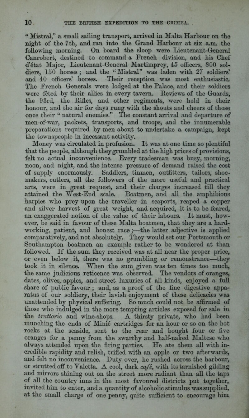 Mistral,” a small sailing transport, arrived in Malta Harbour on tbe night of the 7th, and ran into the Grand Harbour at six a.m. the following morning. On board the sloop were Lieutenant-General Canrobert, destined to command a French division, and his Chef d’6tat Major, Lieutenant-General Martimprey, 45 officers, 800 sol- diers, 150 horses; and the “ Mistral” was laden with 27 soldiers’ and 40 officers’ horses. Their reception was most enthusiastic. The French Generals were lodged at the Palace, and their soldiers were feted by their allies in every tavern. Peviews of the Guards, the 93rd, the Pifles, and other regiments, were held in their honour, and the air for days rung with the shouts and cheers of those once their “ natural enemies.” The constant arrival and departure of men-of-war, packets, transports, and troops, and the innumerable preparations required by men about to undertake a campaign, kept the townspeople in incessant activity. Money was circulated in profusion. It was at one time so plentiful that the people, although theygTumbled at the high prices of provisions, felt no actual inconvenience. Every tradesman was busy, morning, noon, and night, and the intense pressure of demand raised the cost of supply enormously. Saddlers, tinmen, outfitters, tailors, shoe- makers, cutlers, all the followers of the more useful and practical arts, were in gi*eat request, and their charges increased till they attained the West-End scale. Boatmen, and all the amphibious harpies who prey upon the traveller in seaports, reaped a copper and silver harvest of great weight, and acquired, it is to be feared, an exaggerated notion of the value of their labours. It must, how- ever, be said in favour of these Malta boatmen, that they are a hard- working, patient, and honest race;—the latter adjective is applied comparatively, and not absolutely. They would set our Portsmouth or Southampton boatmen an example rather to be wondered at than followed. If the sum they received was at all near the proper price, or even below it, there was no wimbling or remonstrance—thev took it in silence. When the sum given was ten times too much, the same judicious reticence was observed. The vendors of oranges, dates, olives, apples, and street luxm-ies of all kinds, enjoyed a full share of public favour; and, as a proof of the fine digestive appa- ratus of our soldiery, their lavish enjoyment of these delicacies was unattended by physical sufiering. So much could not be affirmed of those who indulged in the more tempting articles exposed for sale in the trattorie and wine-shops. A thirsty private, who had been munching the ends of Minie cartridges for an hour or so on the hot rocks at the seaside, sent to the rear and bought four or five oranges for a penny from the swarthy and half-naked ^Maltese who always attended upon the firing parties. He ate them all with in- credible rapidity and relisli, trifled with an apple or two afterwards, and felt no inconvenience. Duty over, he rushed across the harbour, or strutted oflf to Valetta. A cool, dark cq/’^ with its tarnished gilding and mirrors shining out on the street more radiant than all the taps of all the country inns in the most favoured districts put together, invited him to enter, and a quantity of alcoholic stimulus was supplied, at the small charge of one penny, quite sufficient to encourage him