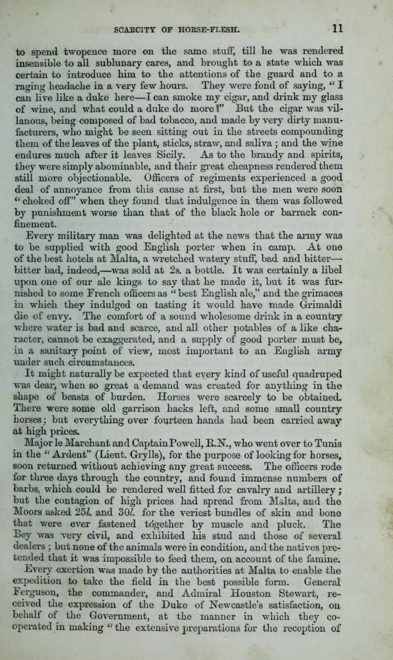 to spend twopence more on the same stuff, till he was rendered insensible to all sublucary cares, and brought to a state which was certain to introduce him to the attentions of the guard and to a raging headache in a very few hours. They were fond of saying, “ I can live like a duke here—I can smoke my cigar, and drink my glass of wine, and what could a duke do more ?” But the cigar was vil- lanous, being composed of bad tobacco, and made by very dirty manu- facturers, who might be seen sitting out in the streets compounding them of the leaves of the plant, sticks, straw, and saliva; and the wdne endures much after it leaves Sicily. As to the brandy and spirits, they were simply abominable, and their great cheapness rendered them still more objectionable. Officers of regiments experienced a good deal of annoyance from this cause at first, but the men were soon choked off” when they found that indulgence in them was followed by punishment worse than that of the black hole or barrack con- finement. Every military man was delighted at the news that the army was to be supplied with good English porter when in camp. At one of the best hotels at Malta, a wretched watery stuff, bad and bitter— bitter bad, indeed,—^was sold at 2s. a bottle. It was certainly a libel upon one of our ale kings to say that he made it, but it was fur- nished to some French officers as “best English ale,” and the grimaces in which they indulged on tasting it would have made Grimaldi die of envy. The comfort of a sound wholesome drink in a country where water is bad and scarce, and all other potables of a like cha- racter, cannot be exaggerated, and a supply of good porter must be, in a sanitary point of view, most important to an English army imder such circumstances. It might naturally be expected that every kind of useful quadruped was dear, when so great a demand was created for anything in the shape of beasts of burden. Horses were scarcely to be obtained. There were some old garrison hacks left, and some small country horses; but everything over fourteen hands had been carried away at high prices. Major le Marchant and Captain Powell, B.N., who went over to Tunis in the “ Ardent” (Lieut. Grylls), for the purpose of looking for horses, soon returned without achieving any great success. The officers rode for three days through the country, and found immense numbers of barbs, which could be rendered well fitted for cavalry and artillery; but the contagion of high prices had spread from Malta, and the Moors aslied 25^. and 30/. for the veriest bundles of skin and bone that were ever fastened together by muscle and pluck. The Bey was very civil, and exhibited his stud and those of several dealers; but none of the animals were in condition, and the natives pre- tended that it was impossible to feed them, on account of the fiimine. Every exertion was made by the authorities at Malta to enable the expedition to take the field in the best possible form. General Ferg-uson, the commander, and Admiral Houston Stewart, re- ceived the expression of the Duke of Newcastle’s satisfaction, on behalf of the Government, at the manner in which they co- operated in making “ the extensive preparations for the reception of