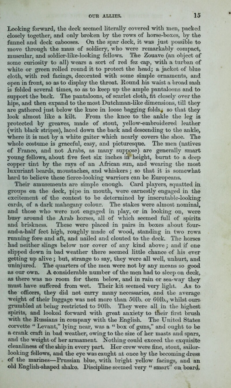 Looking forward, tlie deck seemed literally covered with men, packed closely together, and only broken by the rows of horse-boxes, by the funnel and deck cabooses. On the spar deck, it was just possible to move through the mass of soldiery, who were remarkably compact, muscular, and soldier-like-looking fellows. The Zouave (an object of some curiosity to all) wears a sort of red fez cap, with a turban of white or green rolled round it to protect the head; a jacket of blue cloth, with red facings, decorated with some simple ornaments, and open in front, so as to display the throat. Kound his waist a broad sash is folded several times, so as to keep up the ample pantaloons and to support the back. The pantaloons, of scarlet cloth, fit closely over the hips, and then expand to the most Dutchman-like dimensions, till they are gathered just below the knee in loose bagging folds^ so that they look almost like a kilt. From the knee to the ankle the leg is protected by greaves, made of stout, yellow-embroidered leather (with black stripes), laced down the back and descending to the ankle, where it is met by a white gaiter which nearly covei's the shoe. The whole costume is graceful, easy, and picturesque. The men (natives of France, and not Arabs, as many suppose) are generally smart young fellows, about five feet six inches in height, burnt to a deep copper tint by the rays of an African sun, and wearing the most luxuriant beards, moustaches, and whiskers; so that it is somewhat hard to believe these fierce-looking warriors can be Europeans. Their amusements are simple enough. Card players, squatted in groups on the deck, pipe in mouth, were earnestly engaged in the excitement of the contest to be determined by inscrutable-looking cards, of a dark mahogany colour. The stakes were almost nominal, and those who were not engaged in play, or in looking on, were busy around the Arab horses, all of which seemed full of spirits and briskness. These were placed in pairs in boxes about four- and-a-half feet high, roughly made of wood, standing in two rows running fore and aft, and nailed and clouted to the deck. The horses had neither slings below nor cover of any kind above; and if one slipped down in bad weather there seemed little chance of his ever getting up alive ; but, strange to say, they were all well, unhurt, and uninjured. The quarters of the men were not by any means so good as our own. A considerable number of the men had to sleep on deck, as there was no room for them below, and in rain or sea-way they must have suffered from wet. Their kit seemed very light. As to the officers, they did not carry many necessaries, and the average weight of their luggage was not more than 501b. or 601b., whilst ours grumbled at being restricted to 901b. They were all in the highest spirits, and looked forward with great anxiety to their first brush with the Russians in company with the English. The United States corvette “ Levant,” lying near, was a “ box of guns,” and ought to be a crank craft in bad weather, owing to the size of her masts and spars, and the weight of her armament. Nothing could exceed the exquisite cleanliness of the ship in every part. Her crew Avere fine, stout, sailor- looking fellows, and the eye was caught at once by the becoming dress of the marines—Prussian blue, with bright yellow facings, and an old English-shaped shako. Discipline seemed very “ smiirt” on board.