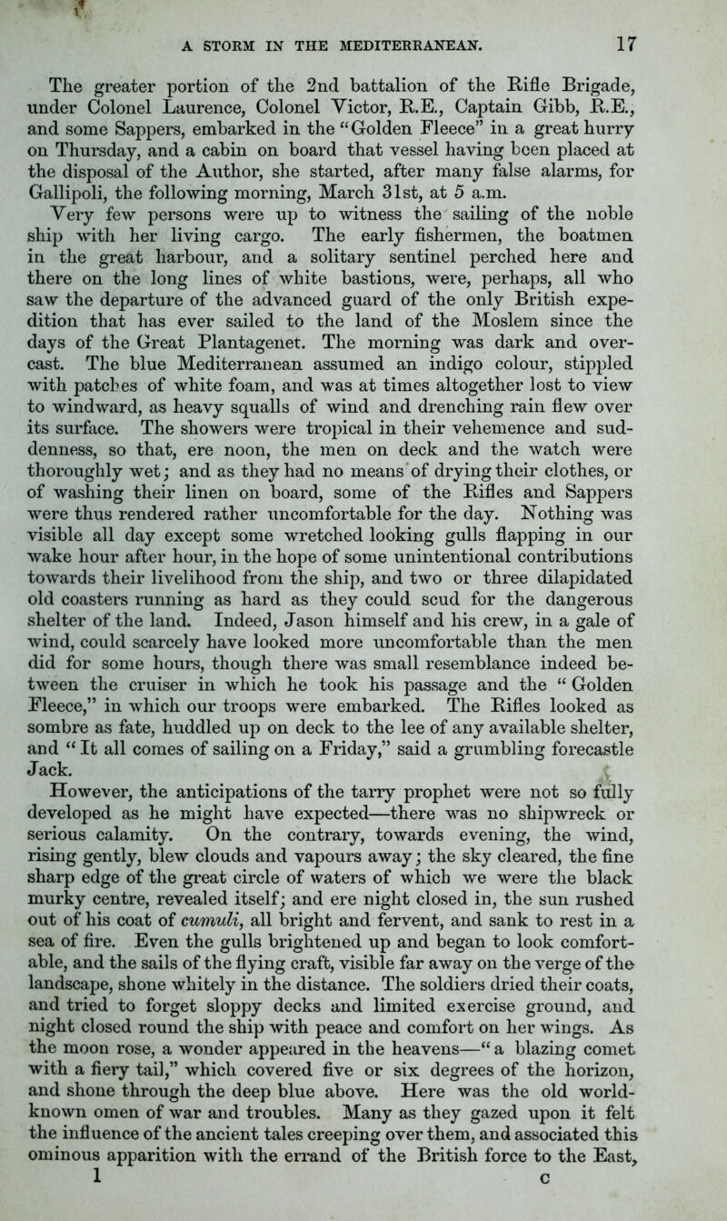 The greater portion of the 2nd battalion of the Rifle Brigade, under Colonel Laurence, Colonel Victor, R.E., Captain Gibb, R.E., and some Sappers, embarked in the “ Golden Fleece” in a great hurry on Thursday, and a cabin on board that vessel having been placed at the disposal of the Author, she started, after many false alarms, for Gallipoli, the following morning, March 31st, at 5 a.m. Very few persons were up to witness the sailing of the noble ship with her living cargo. The early fishermen, the boatmen in the great harbour, and a solitary sentinel perched here and there on the long lines of white bastions, were, perhaps, all who saw the departure of the advanced guard of the only British expe- dition that has ever sailed to the land of the Moslem since the days of the Great Plantagenet. The morning was dark and over- cast. The blue Mediterranean assumed an indigo colour, stippled with patches of white foam, and was at times altogether lost to view to windward, as heavy squalls of wind and drenching rain flew over its surface. The showers were tropical in their vehemence and sud- denness, so that, ere noon, the men on deck and the watch were thoroughly wet; and as they had no means of drying their clothes, or of washing their linen on board, some of the Rifles and Sappers were thus rendered rather uncomfortable for the day. Nothing was visible all day except some wretched looking gulls flapping in our wake hour after hour, in the hope of some unintentional contributions towards their livelihood from the ship, and two or three dilapidated old coasters running as hard as they could scud for the dangerous shelter of the land. Indeed, Jason himself and his crew, in a gale of wind, could scarcely have looked more uncomfortable than the men did for some hours, though there was small resemblance indeed be- tween the cruiser in which he took his passage and the “ Golden Fleece,” in which our troops were embarked. The Rifles looked as sombre as fate, huddled up on deck to the lee of any available shelter, and “ It all comes of sailing on a Friday,” said a grumbling forecastle J ack. However, the anticipations of the tarry prophet were not so fully developed as he might have expected—there was no shipwreck or serious calamity. On the contrary, towards evening, the wind, rising gently, blew clouds and vapours away; the sky cleared, the fine sharp edge of the great circle of waters of which we were the black murky centre, revealed itself; and ere night closed in, the sun rushed out of his coat of cumuli, all bright and fervent, and sank to rest in a sea of fire. Even the gulls brightened up and began to look comfort- able, and the sails of the flying craft, visible far away on the verge of the landscape, shone whitely in the distance. The soldiers dried their coats, and tried to forget sloppy decks and limited exercise ground, and night closed round the ship 'with peace and comfort on her wings. As the moon rose, a wonder appeared in the heavens—“ a blazing comet with a fiery tail,” which covered five or six degrees of the horizon, and shone through the deep blue above. Here was the old world- known omen of war and troubles. Many as they gazed upon it felt the influence of the ancient tales creeping over them, and associated this ominous apparition with the errand of the British force to the East, 1 c