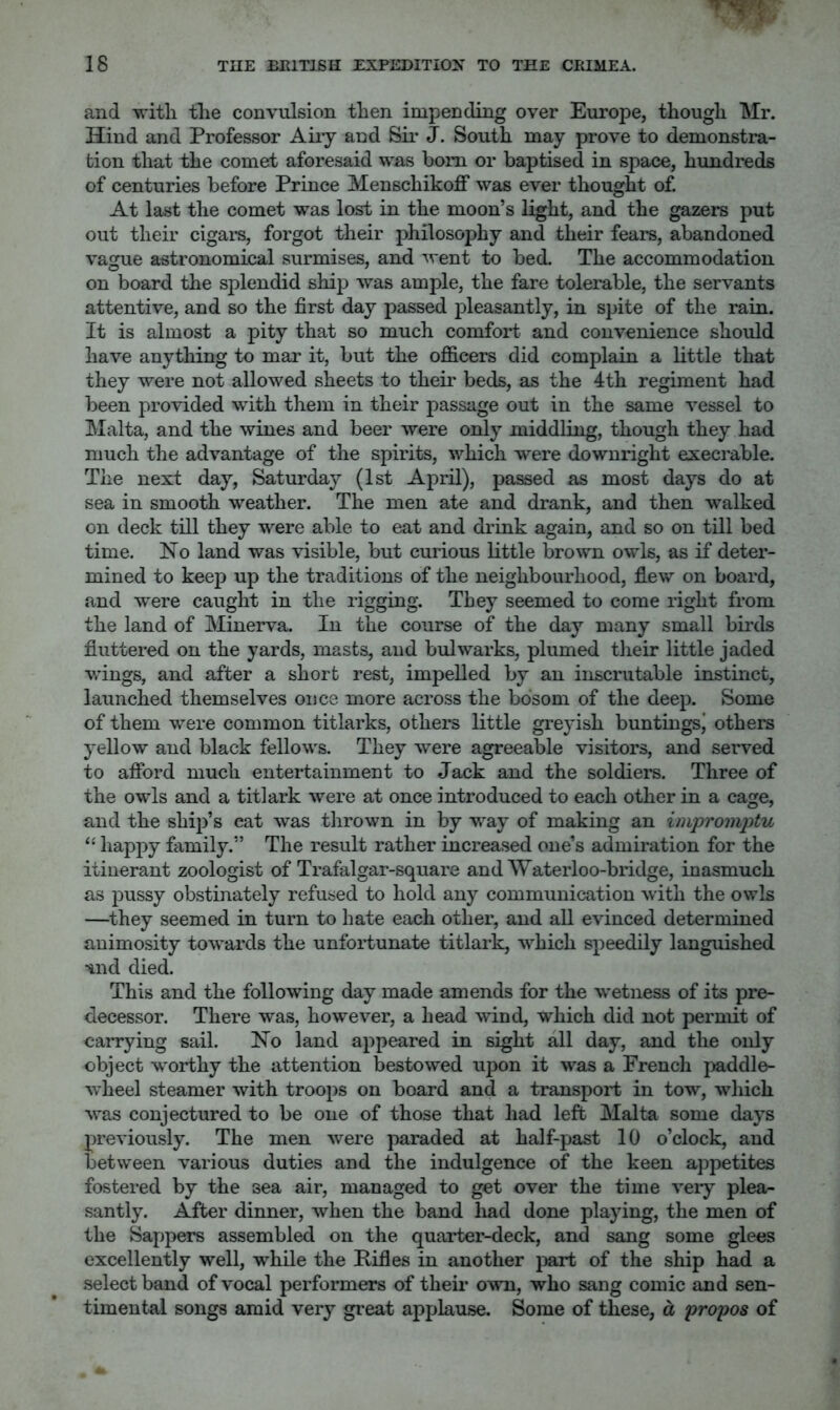 and with the convulsion then impending over Europe, though Mr. Hind and Professor Aiiy and Sir J. South may prove to demonstra- tion that the comet aforesaid was bom or baptised in space, hundreds of centuries before Prince Menschikoff was ever thought of. At last the comet was lost in the moon’s light, and the gazers put out their cigars, forgot their philosophy and their fears, abandoned vague astronomical surmises, and went to bed. The accommodation on board the splendid ship was ample, the fare tolerable, the servants attentive, and so the first day passed pleasantly, in spite of the rain. It is almost a pity that so much comfort, and convenience should have anything to mar it, but the officers did complain a little that they were not allowed sheets to their beds, as the 4th regiment had been provided with them in their passage out in the same vessel to Malta, and the wines and beer were only middling, though they had much the advantage of the spirits, which were downright execrable. The next day, Saturday (1st April), passed as most days do at sea in smooth weather. The men ate and drank, and then walked on deck till they were able to eat and drink again, and so on till bed time. Ho land was visible, but curious little brown owls, as if deter- mined to keep up the traditions of the neighbourhood, flew on board, and were caught in the rigging. They seemed to come right from the land of Minerva. In the course of the day many small birds fluttered on the yards, masts, and bulwarks, plumed tlieir little jaded wings, and after a short rest, impelled by an inscrutable instinct, launched themselves once more across the bosom of the deep. Some of them were common titlarks, others little greyish buntingsj others 3*ellow and black fellows. They were agreeable visitors, and served to afiTord much entertainment to Jack and the soldiers. Three of the owls and a titlark were at once introduced to each other in a cage, and the ship’s cat was tlirown in by way of making an impromjytu ‘‘ happy fiimily.” The result rather increased one’s admiration for the itinerant zoologist of Trafalgar-square andWaterloo-bridge, inasmuch as pussy obstinately refused to hold any communication with the owls —they seemed in turn to hate each other, and all evinced determined animosity towards the unfortunate titlark, which speedily languished ^nd died. This and the following day made amends for the wetness of its pre- decessor. There was, however, a head wind, which did not permit of carrying sail. No land appeared in sight all day, and the only object worthy the attention bestowed upon it was a French paddle- wheel steamer with troops on board and a transport in tow, which was conjectured to be one of those that had left Malta some days previously. The men were paraded at half-past 10 o’clock, and between various duties and the indulgence of the keen appetites fostered by the sea air, managed to get over the time very plea- santly. After dinner, when the band liad done playing, the men of the Sappers assembled on the quarter-deck, and sang some glees excellently well, while the Rifles in another part of the ship had a select band of vocal performers of them own, who sang comic and sen- timental songs amid very great applause. Some of these, a propos of