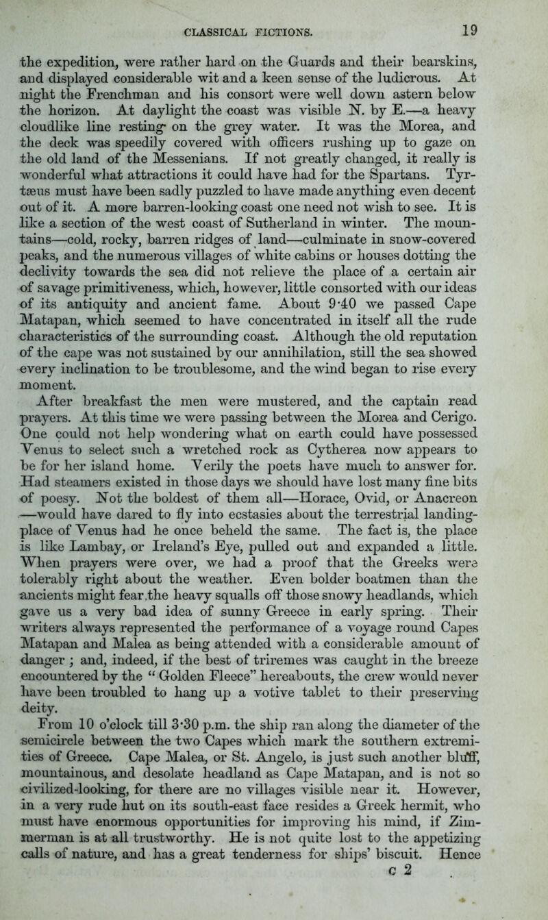 the expedition, were rather hard on the Guards and their bearskins, and displayed considerable wit and a keen sense of the ludicrous. At night the Frenchman and his consort were well down astern below the horizon. At daylight the coast was visible N. by E.—a heavy cloudlike line resting* on the grey water. It was the Morea, and the deck was speedily covered with officers rushing up to gaze on the old land of the Messenians. If not greatly changed, it really is wonderful what attractions it could have had for the Spartans. Tyr- tseus must have been sadly puzzled to have made anything even decent out of it. A more barren-looking coast one need not wish to see. It is Iffie a section of the west coast of Sutherland in winter. The moun- tains—cold, rocky, barren ridges of land—culminate in snow-covered peaks, and the numerous villages of white cabins or houses dotting the declivity towards the sea did not relieve the place of a certain air of savage primitiveness, which, however, little consorted Avith our ideas of its antiquity and ancient fame. About 9'4:0 we passed Cape Matapan, which seemed to have concentrated in itself all the rude characteristics of the surrounding coast. Although the old reputation of the cape was not sustained by our annihilation, still the sea showed overy inclination to be troublesome, and the wind began to rise every moment. After breakfast the men were mustered, and the captain read prayers. At this time we were passing between the Morea and Cerigo. One could not help wondering what on earth could have possessed Venus to select such a wretched rock as Cytherea now appears to be for her island home. V erily the poets have much to ansAver for. Had steamers existed in those days we should have lost many fine bits of poesy. Not the boldest of them all—Horace, Ovid, or Anacreon —would have dared to fly into ecstasies about the terrestrial landing- place of Venus had he once beheld the same. The fact is, the place is like Lambay, or Ireland’s Eye, pulled out and expanded a little. When prayers were over, Ave had a proof that the Greeks Avere tolerably right about the weather. Even bolder boatmen than the ancients might fear .the heavy squalls off those snoAvy headlands, which gave us a very bad idea of sunny Greece in early spring. Their writers always represented the performance of a A^oyage round Capes Matapan and Malea as being attended with a considerable amount of danger ; and, indeed, if the best of triremes was caught in the breeze encountered by the “ Golden Fleece” hereabouts, the crew Avould neA'er have been troubled to hang up a votive tablet to their preserving deity. From 10 o’clock till 3*30 p.m. the ship ran along the diameter of the semicii'cle between the tAvo Capes Avhich mark the southern extremi- ties of Greece. Cape Malea, or St. Angelo, is j ust such another blifff, mountainous, and desolate headland as Cape Matapan, and is not so civilized-looking, for there are no villages Ausible near it. HoAvever, in a very rude hut on its south-east face resides a Greek hermit, who must have enormous opportunities for improving his mind, if Zim- merman is at all trustworthy. He is not quite lost to the appetizing calls of natui’e, and has a great tenderness for ships’ biscuit. Hence c 2