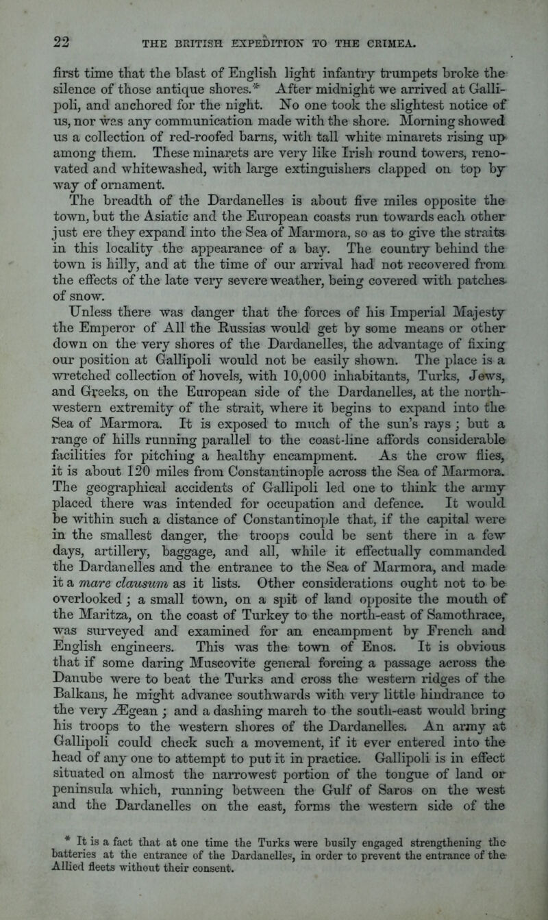first time that the blast of English light infantry trumpets broke the silence of those antique shores.'^ After midnight we arrived at Galli- poli, and anchored for the night. No one took the slightest notice of us, nor was any communication made with the shore. Morning showed us a collection of red-roofed bams, witli tall white minarets rising up among them. These minarets are very like Irish round towers, reno- vated and whitewashed, with large extinguishers clapped on top by way of ornament. The breadth of the Dardanelles is about five miles opposite the town, but the Asiatic and the European coasts run towards each other just ere they expand into the Sea of Marmora, so as to give the straits in this locality the appearance of a bay. The country behind the town is hilly, and at the time of our arrival had not recovered from the effects of the late very severe weather, being covered with patches of snow. Unless there was danger that the forces of his Imperial Majesty the Emperor of All the Russias would get by some means or other down on the very shores of the Dardanelles, the advantage of fixing our position at Gallipoli would not be easily shown. The place is a wretched collection of hovels, with 10,000 inhabitants, Turks, Jews, and Greeks, on the European side of the Dardanelles, at the north- western extremity of the strait, where it begins to expand into the Sea of Marmora. It is exposed to much of the sun’s rays ; but a range of hills running parallel to the coast-line affords considerable facilities for pitching a healthy encampment. As the crow flies, it is about 120 miles from Constantinople across the Sea of Marmora. The geographical accidents of Gallipoli led one to think the army placed there was intended for occupation and defence. It would be within such a distance of Constantinople that, if the capital were in the smallest danger, the troops could be sent there in a few days, artillery, baggage, and all, while it effectually commanded the Dardanelles and the entrance to the Sea of Marmora, and made it a mare clausum as it lists. Other considerations ought not to be overlooked j a small town, on a spit of land opposite the mouth of the Maritza, on the coast of Turkey to the north-east of Samothrace, was surveyed and examined for an encampment by French and English engineers. This was the town of Enos. It is obvious that if some daring Muscovite general forcing a passage across the Danube were to beat the Turks and cross the western ridges of the Balkans, he might advance southwards with very little hindi-ance to the very ^gean ; and a dashing march to the south-east would bring his troops to the western shores of the Dardanelles. An army at Gallipoli could check such a movement, if it ever entered into the head of any one to attempt to put it in practice. Gallipoli is in effect situated on almost the narrowest portion of the tongue of land or peninsula which, running between the Gulf of Saros on the west and the Dardanelles on the east, forms the western side of the * It is a fact that at one time the Turks were busily engaged strengthening the batteries at the entrance of the Dardanelles, in order to prevent the entrance of the Allied fleets without their consent.