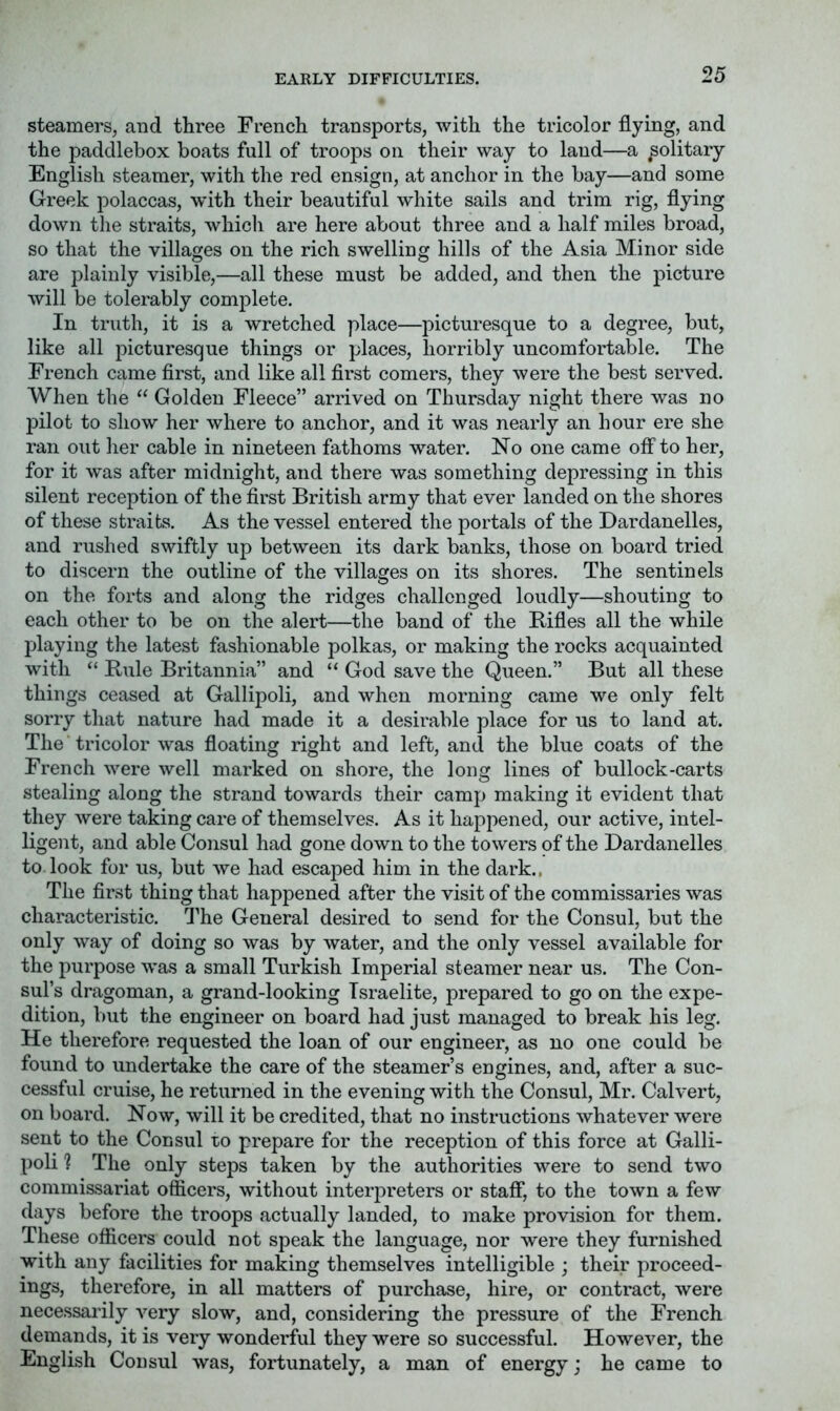 EARLY DIFFICULTIES. steamers, and three French transports, with the tricolor flying, and the paddlebox boats full of trooj)s on their way to land—a solitary English steamer, with the red ensign, at anchor in the bay—and some Greek polaccas, with their beautiful white sails and trim rig, flying down the straits, which are here about three and a half miles broad, so that the villages on the rich swelling hills of the Asia Minor side are plainly visible,—all these must be added, and then the picture will be tolerably complete. In truth, it is a wretched place—picturesque to a degree, but, like all picturesque things or places, horribly uncomfortable. The French came first, and like all first comers, they were the best served. When the “ Golden Fleece” arrived on Thursday night there was no pilot to show her where to anchor, and it was nearly an hour ere she ran out her cable in nineteen fathoms w^ater. No one came off to her, for it was after midnight, and there was something depressing in this silent reception of the first British army that ever landed on the shores of these straits. As the vessel entered the portals of the Dardanelles, and rushed swiftly up between its dark banks, those on board tried to discern the outline of the villages on its shores. The sentinels on the forts and along the ridges challenged loudly—shouting to each other to be on the alert—the band of the Rifles all the while playing the latest fashionable polkas, or making the rocks acquainted with “ Rule Britannia” and “ God save the Queen.” But all these things ceased at Gallipoli, and when morning came we only felt sorry that nature had made it a desirable place for us to land at. The tricolor was floating right and left, and the blue coats of the French were well marked on shore, the long lines of bullock-carts stealing along the strand towards their camp making it evident that they were taking care of themselves. As it happened, our active, intel- ligent, and able Consul had gone down to the towers of the Dardanelles to.look for us, but we had escaped him in the dark., The fii'st thing that happened after the visit of the commissaries was characteristic. I’he General desired to send for the Consul, but the only way of doing so was by water, and the only vessel available for the purpose Avas a small Turkish Imperial steamer near us. The Con- sul’s dragoman, a grand-looking Israelite, prepared to go on the expe- dition, but the engineer on board had just managed to break his leg. He therefore requested the loan of our engineer, as no one could be found to undertake the care of the steamer’s engines, and, after a suc- cessful cruise, he returned in the evening with the Consul, Mr. Calvert, on board. Now, will it be credited, that no instructions whatever were sent to the Consul to prepare for the reception of this force at Galli- poli 'I The only steps taken by the authorities were to send two commissariat officers, without interpreters or staff, to the town a few days before the troops actually landed, to make provision for them. These officers could not speak the language, nor were they furnished with any facilities for making themselves intelligible ; their proceed- ings, therefore, in all matters of purchase, hire, or contract, were necessarily very slow, and, considering the pressure of the French demands, it is very wonderful they were so successful. However, the English Consul was, fortunately, a man of energy; he came to