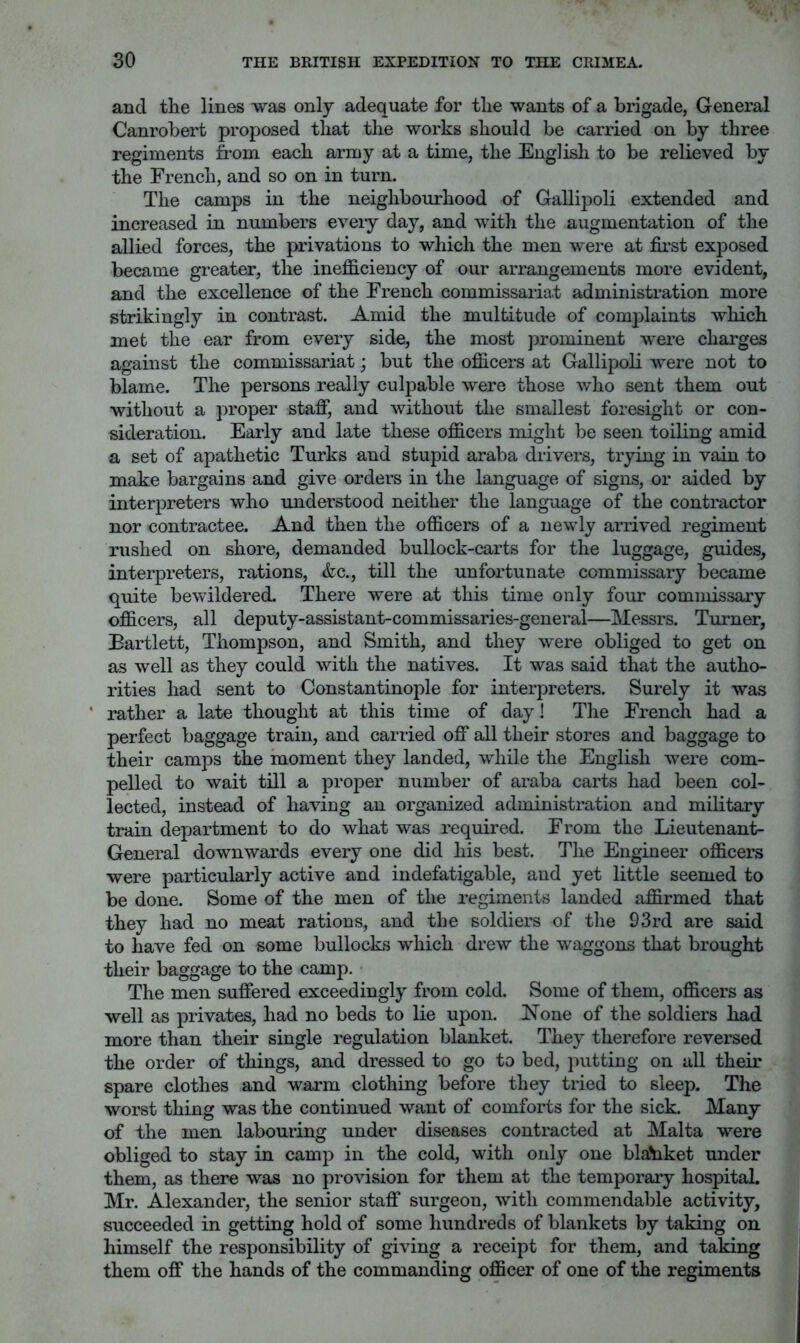 and the lines was only adequate for the wants of a brigade, General Canrobert proposed that the works should be carried on by three regiments from each army at a time, the English to be relieved by the French, and so on in turn. The camps in the neighbourhood of Gallipoli extended and increased in numbers eveiy day, and with the augmentation of the allied forces, the privations to which the men were at first exposed became greater, the inefficiency of our arrangements more evident, and the excellence of the French commissariat administration more strikingly in contrast. Amid the multitude of complaints which met the ear from every side, the most prominent were charges against the commissariat; but the officers at Gallipoli were not to blame. The persons really culpable were those who sent them out without a proper staff, and without the smallest foresight or con- sideration. Early and late these officers might be seen toiling amid a set of apathetic Turks and stupid araba drivers, trying in vain to make bargains and give orders in the language of signs, or aided by interpreters who understood neither the language of the contractor nor contractee. And then the officers of a newly arrived regiment rushed on shore, demanded bullock-carts for the luggage, guides, interpreters, rations, &c., till the unfortunate commissary became quite bewildered. There were at this time only four commissary officers, all deputy-assistant-commissaries-general—Messrs. Turner, Bartlett, Thompson, and Smith, and they were obliged to get on as well as they could with the natives. It was said that the autho- rities had sent to Constantinople for interpreters. Surely it was * rather a late thought at this time of day! The French had a perfect baggage train, and carried off all their stores and baggage to their camps the moment they landed, while the English were com- pelled to wait till a proper number of araba carts had been col- lected, instead of having an organized administration and military train department to do what was required. From the Lieutenant- General downwards every one did his best. The Engineer officers were particularly active and indefatigable, and yet little seemed to be done. Some of the men of the regiments landed affirmed that they had no meat rations, and the soldiers of the 93rd are said to have fed on some bullocks which drew the waggons that brought their baggage to the camp. The men suffered exceedingly from cold. Some of them, officers as well as privates, had no beds to lie upon. None of the soldiers had more than their single regulation blanket. They therefore reversed the order of things, and dressed to go to bed, jiutting on all their spare clothes and warm clothing before they tried to sleep. The worst thing was the continued want of comforts for the sick. Many of the men labouring under diseases contracted at Malta were obliged to stay in camp in the cold, with only one bla'nket under them, as there was no provision for them at the temporary hospital. Mr. Alexander, the senior staff surgeon, with commendable activity, succeeded in getting hold of some hundreds of blankets by taking on himself the responsibility of giving a receipt for them, and taking them off the hands of the commanding officer of one of the regiments