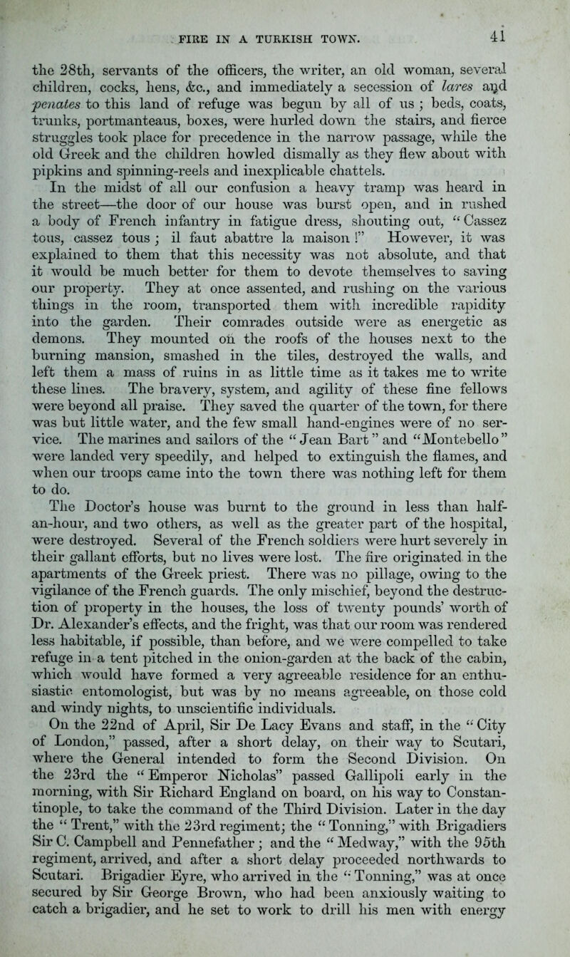 FIRE IN A TURKISH TOWN. the 28th, servants of the officers, the writer, an old woman, several children, cocks, hens, &c., and immediately a secession of lares and ■penates to this land of refuge was begun by all of us ; beds, coats, trunks, portmanteaus, boxes, were hurled down the stairs, and fierce struggles took place for precedence in the narrow passage, while the old Greek and the children howled dismally as they fiew about with pipkins and spinning-reels and inexplicable chattels. In the midst of all our confusion a heavy tramp was heard in the street—the door of our house was burst open, and in rushed a body of French infantry in fatigue dress, shouting out, “ Cassez tons, cassez tous ; il faut abattre la maison !” However, it was explained to them that this necessity was not absolute, and that it would be much better for them to devote themselves to saving our property. They at once assented, and rushing on the various things in the room, transported them with incredible rapidity into the garden. Their comrades outside were as energetic as demons. They mounted oil the roofs of the houses next to the burning mansion, smashed in the tiles, destroyed the walls, and left them a mass of ruins in as little time as it takes me to write these lines. The bravery, system, and agility of these fine fellows were beyond all praise. They saved the quarter of the town, for there was but little water, and the few small hand-engines were of no ser- vice. The marines and sailors of the “ Jean Bart ” and “Montebello” were landed very speedily, and helped to extinguish the flames, and when our troops came into the town there was nothiug left for them to do. The Doctor’s house was burnt to the ground in less than half- an~hour, and two others, as well as the greater part of the hospital, were destroyed. Several of the French soldiers were hurt severely in their gallant efforts, but no lives were lost. The fire originated in the apartments of the Greek priest. There was no pillage, owing to the vigilance of the French guards. The only mischief, beyond the destruc- tion of property in the houses, the loss of twenty pounds’ worth of Dr. Alexander’s effects, and the fright, was that our room was rendered less habitable, if possible, than before, and we were compelled to take refuge in a tent pitched in the onion-garden at the back of the cabin, which would have formed a very agreeable residence for an enthu- siastic entomologist, but was by no means agreeable, on those cold and windy nights, to unscientific individuals. On the 22nd of April, Sir De Lacy Evans and staff, in the “ City of London,” passed, after a short delay, on their way to Scutari, where the General intended to form the Second Division. On the 23rd the “ Emperor Nicholas” passed Gallipoli early in the morning, with Sir Bichard England on board, on his way to Constan- tinople, to take the command of the Third Division. Later in the day the “ Trent,” with the 23rd regiment; the “ Tonning,” with Brigadiers Sir C. Campbell and Pennefather; and the “ Medway,” with the 95th regiment, arrived, and after a short delay proceeded northwards to Scutari. Brigadier Eyre, who arrived in the “ Tonning,” was at once secured by Sir George Brown, who had been anxiously waiting to catch a brigadier, and he set to work to drill his men with energy