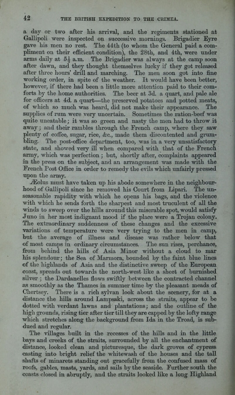 a day or two after his arrival, and the regiments stationed at Gallipoli were inspected on successive mornings. Brigadier Eyre gave his men no rest. The 44th (to whom the General paid a com- pliment on their efficient condition), the 28th, and 4th, were under arms daily at 5^ a.m. The Brigadier was always at the camp soon after dawn, and they thought themselves lucky if they got released after three liours’ drill and marching. The men soon got into fine working order, in spite of the weather. It would have been better, however, if there had been a little more attention paid to their com- forts by the home authorities. The beer at 3d. a quart, and pale ale for officers at 4d. a quart—the preserved potatoes and potted meats, of which so much was heard, did not make their appearance. The supplies of rum were very uncertain. Sometimes the ration-beef was quite uneatable; it was so green and nasty the men had to throw it away; and their rambles through the Erench camp, where they saw plenty of coffee, sugar, rice, &c., made them discontented and grum- bling. The post-office department, too, was in a very unsatisfactory state, and showed very ill when compared with that of the French army, which was perfection ; but, shortly after, complaints appeared in the press on the subject, and an arrangement was made with the French Post Office in order to remedy the evils which unfairly pressed upon the army. riEolus must have taken up his abode somewhere in the neighbour- hood of Gallipoli since he removed his Court from Lipari. The un- seasonable rapidity with which he opens his bags, and the violence with which he sends forth the sharpest and most truculent of all the winds to sweep over the hills around this miserable spot, would satisfy Juno in her most indignant mood if the place were a Trojan colony. The extraordinary suddenness of these changes and the excessive variations of temperature were very trying to the men in camp, but the average of illness and disease was rather below that of most camps in ordinary circumstances. The sun rises, perchance, from behind the hills of Asia Minor without a cloud to mar his splendour; the Sea of Marmora, bounded by the faint blue lines of the highlands of Asia and the distinctive sweep of the European coa^st, spreads out towards the north-west like a sheet of burnished silver ; the Dardanelles flows swiftly between the contracted channel as smoothly as the Thames in summer time by the pleasant meads of Chertsey. There is a rich sylvan look about the scenery, for at a distance the hills around Lampsaki, across the straits, appear to be dotted with verdant lawns and plantations; and the outline of the high grounds, rising tier after tier till they are capped by the lofty range which stretches along the background from Ida in the Troad, is sub- dued and regular. The villages built in the recesses of the hills and in the little bays and creeks of the straits, surrounded by all the enchantment of distance, looked clean and picturesque, the dark groves of cypress casting into bright relief the whitewash of the houses and the tall shafts of minarets standing out gracefully from the confused mass of roofs, gables, masts, yards, and sails by the seaside. Further south the coasts closed in abruptly, and the straits looked like a long Highland
