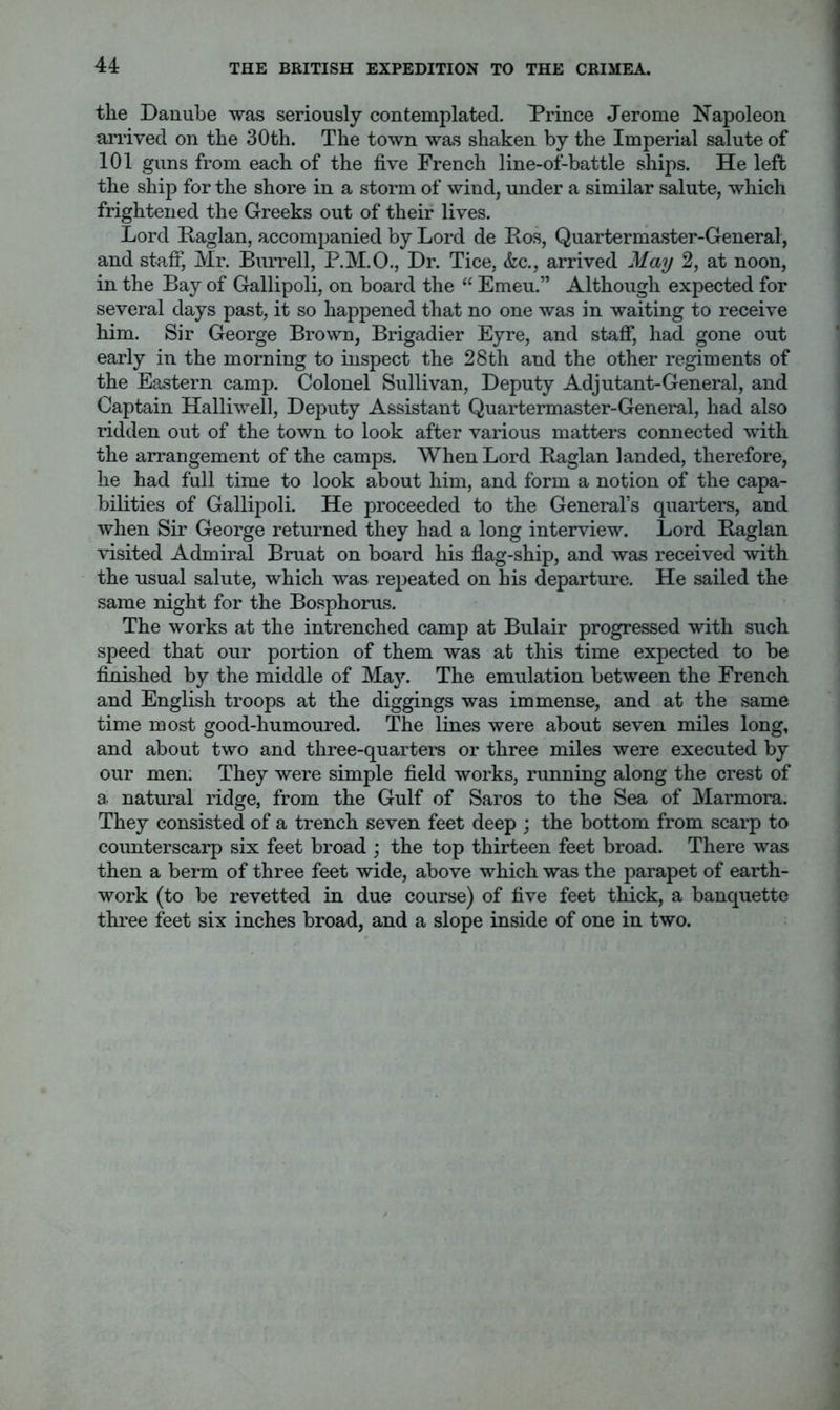 the Danube was seriously contemplated. Prince Jerome Napoleon arrived on the 30th. The town was shaken by the Imperial salute of 101 guns from each of the five French line-of-battle ships. He left the ship for the shore in a storm of wind, under a similar salute, which frightened the Greeks out of their lives. Lord Paglan, accompanied by Lord de Po.s, Quartermaster-General, and staff, Mr. Burrell, P.M.O., Dr. Tice, &c., arrived May 2, at noon, in the Bay of Gallipoli, on board the “ Emeu.” Although expected for several days past, it so happened that no one was in waiting to receive him. Sir George Brown, Brigadier Eyre, and staff, had gone out early in the morning to inspect the 28th and the other regiments of the Eastern camp. Colonel Sullivan, Deputy Adjutant-General, and Captain Halliwell, Deputy Assistant Quartermaster-General, had also ridden out of the town to look after various matters connected with the arrangement of the camps. When Lord Raglan landed, therefore, he had full time to look about him, and form a notion of the capa- bilities of Gallipoli. He proceeded to the General’s quarters, and when Sir George returned they had a long interview. Lord Raglan visited Admiral Bruat on board his flag-ship, and was received with the usual salute, which was repeated on his departure. He sailed the same night for the Bosphorus. The works at the intrenched camp at Bulair progressed with such speed that our portion of them was at this time expected to be finished by the middle of May. The emulation between the French and English troops at the diggings was immense, and at the same time most good-humoured. The lines were about seven miles long, and about two and three-quarters or three miles were executed by our men; They were simple field works, running along the crest of a. natural ridge, from the Gulf of Saros to the Sea of Marmora. They consisted of a trench seven feet deep ; the bottom from scarp to counterscarp six feet broad ; the top thirteen feet broad. There was then a berm of three feet wide, above which was the parapet of earth- work (to be revetted in due course) of five feet thick, a banquette three feet six inches broad, and a slope inside of one in two.