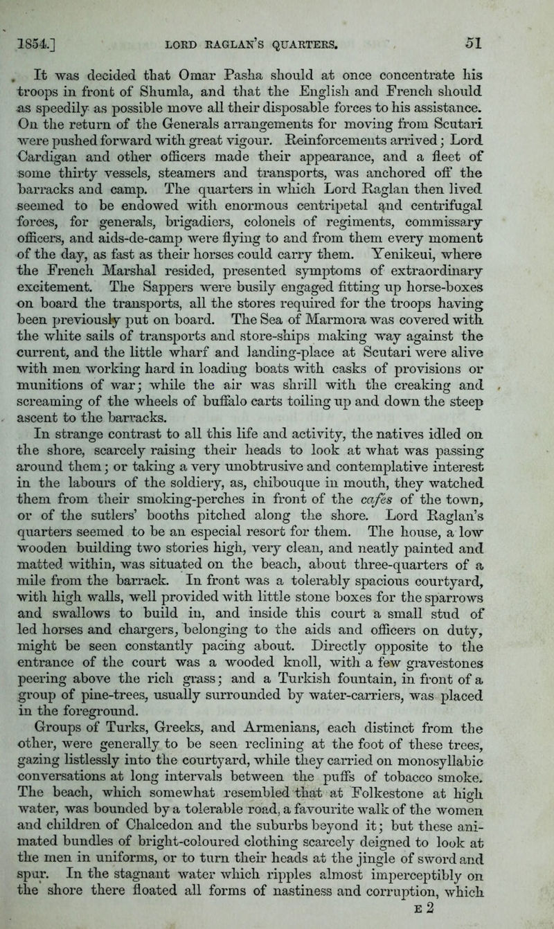, It was decided that Omar Pasha should at once concentrate his troops in front of Shumla, and that the English and French should us speedily as possible move all their disposable forces to his assistance. On the return of the Generals arrangements for moving from Scutari were pushed forward with great vigour. Peinforcements arrived; Lord Cardigan and other officers made their appearance, and a fleet of some thirty vessels, steamers and transports, was anchored ofl‘ the barracks and camp. The quarters in which Lord Paglan then lived seemed to be endowed with enormous centripetal qnd centrifugal forces, for generals, brigadiers, colonels of regiments, commissary officers, and aids-de-camp were flying to and from them every moment of the day, as fast as their horses could carry them. Yenikeui, where the French Marshal resided, presented symptoms of extraordinary excitement. The Sappers were busily engaged fitting up horse-boxes on board the transports, all the stores required for the troops having been previously put on board. The Sea of Marmora was covered with the vdiite sails of transports and store-ships making way against the current, and the little wharf and landing-place at Scutari were alive with men working hard in loading boats with casks of provisions or munitions of war; while the air was shrill with the creaking and screaming of the wheels of bufialo carts toiling up and down the steep ascent to the barracks. In strange contrast to all this life and activity, the natives idled on the shore, scarcely raising their heads to look at what was passing around them; or taking a very unobtrusive and contemplative interest in the labours of the soldiery, as, chibouque in mouth, they watched them from their smoking-perches in front of the cafes of the town, or of the sutlers’ booths pitched along the shore. Lord Paglan’s quarters seemed to be an especial resort for them. The house, a low wooden building two stories high, very clean, and neatly painted and matted within, was situated on the beach, about three-quarters of a mile from the barrack. In front was a tolerably spacious courtyard, wfith high walls, well provided with little stone boxes for the sparrows and swallows to build in, and inside this court a small stud of led horses and chargers, belonging to the aids and officers on duty, might be seen constantly pacing about. Directly opposite to the entrance of the court was a wooded knoll, with a few gravestones peering above the rich grass; and a Turkish fountain, in front of a group of pine-trees, usually surrounded by water-carriers, was placed in the foreground. Groups of Turks, Greeks, and Armenians, each distinct from the other, were generally to be seen reclining at the foot of these trees, gazing listlessly into the courtyard, while they carried on monosyllabic conversations at long intervals between the pufls of tobacco smoke. The beach, which somewhat resembled that at Folkestone at high water, was bounded by a tolerable road, a favourite walk of the women and children of Chalcedon and the suburbs beyond it; but these ani- mated bundles of bright-coloured clothing scarcely deigned to look at the men in uniforms, or to turn their heads at the jingle of sword and spur. In the stagnant water which ripples almost imperceptibly on the shore there floated all forms of nastiness and corruption, which E 2