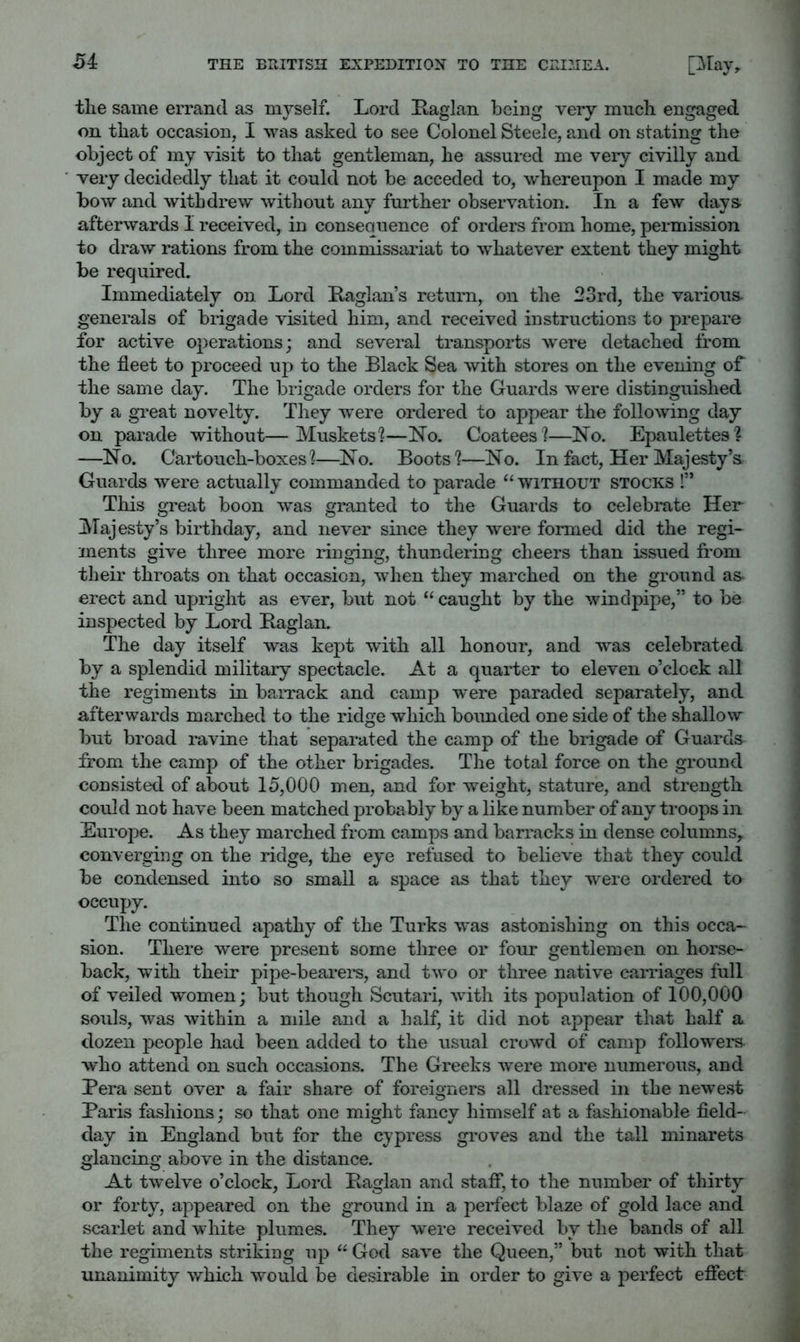 <54 the same errand as myself. Lord Kaglan being very much engaged on that occasion, I was asked to see Colonel Steele, and on stating the object of my visit to that gentleman, he assured me very civilly and very decidedly that it could not be acceded to, whereupon I made my afterwards 1 received, in consequence of orders from home, permission to draw rations from the commissariat to whatever extent they might be required. Immediately on Lord Laglan’s return, on the 23rd, the various, generals of brigade visited him, and received instructions to prepare for active operations; and several transports were detached from the fleet to proceed up to the Black Sea with stores on the evening of the same day. The brigade orders for the Guards were distinguished by a great novelty. They were ordered to appear the following day on parade without—Muskets?—No. Coatees?—No. Epaulettes? —No. Cartouch-boxes?—No. Boots?—No. In fact. Her Majesty’s Guards were actually commanded to parade “ without stocks !” This great boon was granted to the Guards to celebrate Her ^Majesty’s birthday, and never since they were formed did the regi- ments give three more ringing, thundering cheers than issued from their throats on that occasion, when they marched on the ground as erect and upright as ever, but not “ caught by the windpipe,” to be inspected by Lord Baglan. The day itself was kept with all honour, and was celebrated by a splendid military spectacle. At a quarter to eleven o’clock all the regiments in barrack and camp were paraded separately, and afterwards marched to the ridge which bounded one side of the shallow but broad ravine that separated the camp of the brigade of Guards from the camp of the other brigades. The total force on the ground consisted of about 15,000 men, and for weight, stature, and strength could not have been matched probably by a like number of any troops in Europe. As they marched from camps and barracks in dense columns,, converging on the ridge, the eye refused to believe that they could be condensed into so small a space as that they were ordered to occupy. The continued apathy of the Turks was astonishing on this occa- sion. There were present some three or four gentlemen on horse- back, with their pipe-bearei's, and two or three native carriages full of veiled women; but though Scutari, Avith its population of 100,000 souls, was within a mile and a half, it did not appear that half a dozen people had been added to the usual croAvd of camp followers who attend on such occasions. The Greeks Avere more numerous, and Pera sent over a fair share of foreigners all dressed in the newe.st Paris fashions; so that one might fancy himself at a fashionable field- day in England but for the cypress groves and the tall minarets glancing above in the distance. At tAvelve o’clock. Lord Baglan and stafi*, to the number of thirty or forty, appeared on the ground in a perfect blaze of gold lace and scarlet and white plumes. They Avere receiA^ed by the bands of all the regiments striking up “ God saA^e the Queen,” but not with that unanimity Avhich Avould be desirable in order to giA-e a perfect efiect