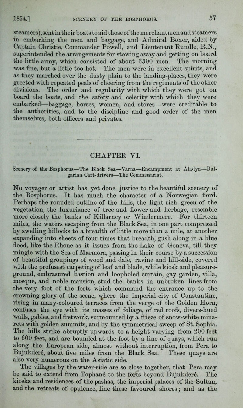 SCENERY OF THE BOSPHORUS. steamers), sent in their boats to aid those of the merchantmen and steamers in embarking the men and baggage, and Admiral Boxer, aided by Captain Christie, Commander Powell, and Lieutenant Bundle, B.N., superintended the arrangements for stowing away and getting on board the little army, which consisted of about 6500 men. The morning was fine, but a little too hot. The men were in excellent spirits, and as they marched over the dusty plain to the landing-places, they were greeted with repeated peals of cheering from the regiments of the other divisions. The order and regularity with which they were got on board the boats, and the safety and celerity with which they were embarked—baggage, horses, women, and stores—were creditable to the authorities, and to the discipline and good order of the men themselves, both ofiicers and privates. CHAPTER YI. Scenery of the Bosphorus—The Black Sea—Varna—Encampment at Aladyn—Bul- garian Cart-drivers—The Commissariat. No voyager or artist has yet done justice to the beautiful scenery of the Bosphorus. It has much the character of a Norwegian fiord. Perhaps the rounded outline of tlie hills, the light rich green of the vegetation, the luxuriance of tree and flower and herbage, resemble more closely the banks of Killarney or Windermere. For thirteen miles, tlie waters escaping from the Black Sea, in one part compressed by swelling hillocks to a breadth of little more than a mile, at another expanding into sheets of four times that breadth, gush along in a blue flood, like the Rhone as it issues from the Lake of Geneva, till they mingle with the Sea of Marmora, passing in their course by a succession of beautiful groupings of wood and dale, ravine and hill-side, covered with the profusest carpeting of leaf and blade, while kiosk and pleasure- ground, embrasured bastion and loopholed curtain, gay garden, villa, mosque, and noble mansion, stud the banks in unbroken lines from the very foot of the forts which command the entrance up to the crowning glory of the scene, where the imperial city of Constantine, rising in many-coloured terraces from the verge of the Golden Horn, confuses the eye with its masses of foliage, of red roofs, divers-hued walls, gables, and fretwork, surmounted by a frieze of snow-white mina- rets with golden summits, and by the symmetrical sweep of St. Sophia. The hills strike abruptly upwards to a height varying from 200 feet to 600 feet, and are bounded at the foot by a line of quays, which run along the European side, almost without interruption, from Pera to Bujukdere, about five miles from the Black Sea. These quays are also very numerous on the Asiatic side. The villages by the water-side are so close together, that Pera may be said to extend from Tophane to the forts beyond Bujukdere. The kiosks and residences of the pashas, the imperial palaces of the Sultan, and the retreats of opulence, line these favoured shores; and as the