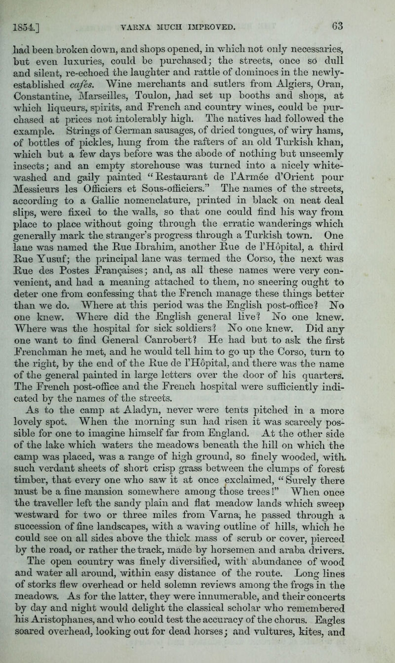 1854] liad been broken down, and shops opened, in which not only necessaries, but even luxuries, could be purchased; the streets, once so dull and silent, re-echoed the laughter and rattle of dominoes in the newl}^- established cafes. Wine merchants and sutlers from Algiers, Oran, Constantine, Marseilles, Toulon, Jiad set up booths and shops, at which liqueurs, spirits, and French and country wines, could be pur- cha,sed at prices not intolerably high. The natives had followed the example. Strings of German sausages, of dried tongues, of wiry hams, of bottles of pickles, hung from the rafters of an old Turkish khan, which but a few days before was the abode of nothing but unseemly insects; and an empty storehouse was turned into a nicely white- washed and gaily painted “Restaurant de I’Arinee d’Orient pour Messieurs les Officiers et Sous-olhciers.” The names of the streets, according to a Gallic nomenclature, printed in black on neat deal slips, were fixed to the walls, so that one could find his way from place to place without going through the erratic wanderings which generally mark the stranger’s progress through a Turkish town. One lane was named the Rue Ibrahim, another Rue de IHopital, a third Rue Yusuf; the principal lane was termed the Corso, the next was Rue des Postes Frangaises; and, as all these names were very con- venient, and had a meaning attached to them, no sneering ought to deter one from confessing that the French manage these things better than we do. Where at this period was the English post-office'? No one knew. Where did the English general live? No one knew. Where was the hospital for sick soldiers? No one knew. Did any one want to find General Canrobert? He had but to ask the first Ib’enchman he met, and he would tell him to go up the Corso, turn to the right, by the end of the Rue de I’Hopital, and there was the name of the general painted in large letters over the door of his quarters. The French post-office and the French hospital were sufficiently indi- cated by the names of the streets. As to the camp at Aladyn, never were tents pitched in a more lovely spot. When the morning sun had risen it was scarcely pos- sible for one to imagine himself far from England. At the otlier side of the lake which waters the meadows beneath the hill on which the camp was placed, was a range of high ground, so finely wooded, witlu such verdant sheets of short crisp grass between the clumps of forest timber, that every one who saw it at once exclaimed, “ Surely there must be a fine mansion somewhere among those trees!” When once the traveller left the sandy plain and flat meadow lands which sweep westward for two or three miles from Varna, he passed through a succession of fine landscapes, with a waving outline of hills, which he could see on all sides above the thick mass of scrub or cover, pierced by the road, or rather the track, made by horsemen and araba drivers. The open country was finely diversified, with abundance of wood and water all around, within easy distance of the route. Long lines of storks flew overhead or held solemn reviews among the frogs in the meadows. As for the latter, they were innumerable, and their concerts by day and night would delight the classical scholar who remembered his Aristophanes, and who could test the accuracy of the chorus. Eagles soared overhead, looking out for dead horses; and vultures, kites, and