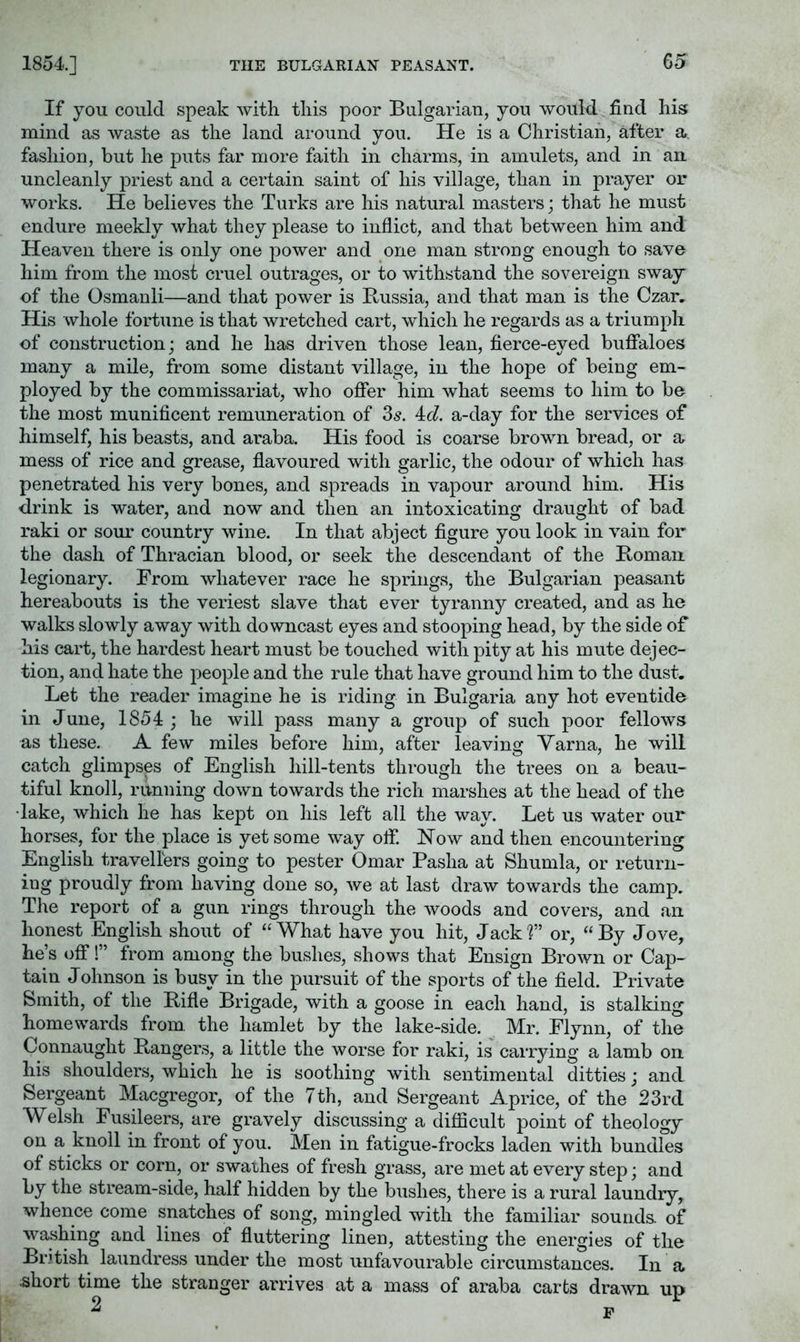 THE BULGARIAN PEASANT. If you could speak with this poor Bulgarian, yon would find his mind as waste as the land around you. He is a Christian, after a fashion, but he puts far more faith in charms, in amulets, and in an uncleanly priest and a certain saint of his village, than in prayer or works. He believes the Turks are his natural masters; that he must endure meekly what they please to inflict, and that between him and Heaven there is only one power and one man strong enough to save him from the most cruel outrages, or to withstand the sovereign sway of the Osmanli—and that power is Russia, and that man is the Czar. His whole fortune is that wretched cart, which he regards as a triumph of construction; and he has driven those lean, fierce-eyed buffaloes many a mile, from some distant village, in the hope of being em- ployed by the commissariat, who offer him what seems to him to bo the most munificent remuneration of 85. ^d. a-day for the services of himself, his beasts, and araba. His food is coarse brown bread, or a, mess of rice and grease, flavoured with garlic, the odour of which has penetrated his very bones, and spreads in vapour around him. His drink is water, and now and then an intoxicating draught of bad raki or sour country wine. In that abject figure you look in vain for the dash of Thracian blood, or seek the descendant of the Roman legionary. From whatever race he springs, the Bulgarian peasant hereabouts is the veriest slave that ever tyranny created, and as he walks slowly away with downcast eyes and stooping head, by the side of his cart, the hardest heart must be touched with pity at his mute dejec- tion, and hate the people and the rule that have ground him to the dust. Let the reader imagine he is riding in Bulgaria any hot eventide in June, 1854 ; he will pass many a group of such poor fellows as these. A few miles before him, after leaving Varna, he will catch glimpses of English hill-tents through the trees on a beau- tiful knoll, running down towards the rich marshes at the head of the •lake, which he has kept on his left all the way. Let us water our horses, for the place is yet some way off. How and then encountering English travellers going to pester Omar Pasha at Shumla, or return- ing proudly from having done so, we at last draw towards the camp. The report of a gun rings through the woods and covers, and an honest English shout of “What have you hit. Jack?” or, “By Jove, he’s off!” from among the bushes, shows that Ensign Brown or Cap- tain Johnson is busy in the pursuit of the sports of the field. Private Smith, of the Rifle Brigade, with a goose in each hand, is stalking homewards from the hamlet by the lake-side. Mr. Flynn, of the Connaught Rangers, a little the worse for raki, is carrying a lamb on his shoulders, which he is soothing with sentimental ditties; and Sergeant Macgregor, of the 7th, and Sergeant Aprice, of the 23rd Welsh Fusileers, are gravely discussing a diflScult point of theology on a knoll in front of you. Men in fatigue-frocks laden with bundles of sticks or corn, or swathes of fresh grass, are met at every step; and by the stream-side, half hidden by the bushes, there is a rural laundry, whence come snatches of song, mingled with the familiar sounds, of washing and lines of fluttering linen, attesting the energies of the Br.'tish laundress under the most unfavourable circumstances. In a .short time the stranger arrives at a mass of araba carts drawn up