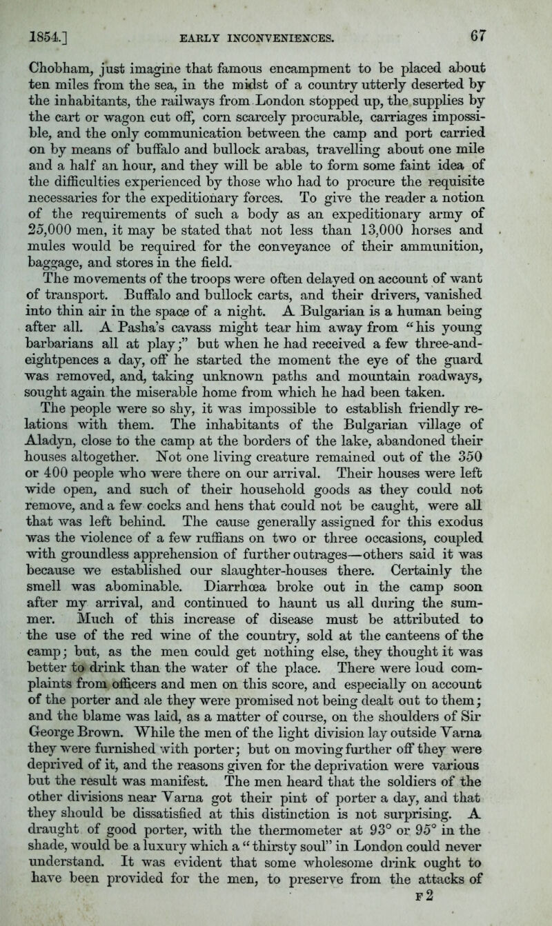 EARLY INCONVENIEiSfCES. Chobham, just imagine that famous encampment to be placed about ten miles from the sea, in the midst of a country utterly deserted by the inhabitants, the railways from London stopped up, the supplies by the cart or wagon cut off, corn scarcely procurable, carriages impossi- ble, and the only communication between the camp and port carried on by means of buffalo and bullock arabas, travelling about one mile and a half an hour, and they will be able to form some faint idea of the difficulties experienced by those who had to procure the requisite necessaries for the expeditionary forces. To give the reader a notion of the requirements of such a body as an expeditionary army of 25,000 men, it may be stated that not less than 13,000 horses and mules would be required for the conveyance of their ammunition, baggage, and stores in the field. The movements of the troops were often delayed on account of want of transport. Buffalo and bullock carts, and their drivers, vanished into thin air in the space of a night. A Bulgarian is a human being after all. A Pasha’s cavass might tear him away from “ his young barbarians all at play;” but when he had received a few three-and- eightpences a day, off he started the moment the eye of the guard was removed, and, taking unknown paths and mountain roadways, sought again the miserable home from which he had been taken. The people were so shy, it was impossible to establish friendly re- lations with them. The inhabitants of the Bulgarian village of Aladyn, close to the camp at the borders of the lake, abandoned their houses altogether. Not one living creature remained out of the 350 or 400 people who were there on our arrival. Their houses were left wide open, and such of their household goods as they could not remove, and a few cocks and hens that could not be caught, were all that was left behind. The cause generally assigned for this exodus was the violence of a few ruffians on two or three occasions, coupled with groundless apprehension of further outrages—others said it was because we established our slaughter-houses there. Certainly the smell was abominable. Diarrhoea broke out in the camp soon after my arrival, and continued to haunt us all during the sum- mer. Much of this increase of disease must be attributed to the use of the red wine of the country, sold at the canteens of the camp; but, as the men could get nothing else, they thought it was better to drink than the water of the place. There were loud com- plaints from officers and men on this score, and especially on account of the porter and ale they were promised not being dealt out to them; and the blame was laid, as a matter of course, on the shoulders of Sir George Brown. While the men of the light division lay outside Yama they were furnished with porter; but on moving further off they were deprived of it, and the reasons given for the deprivation were various but the result was manifest. The men heard that the soldiers of the other divisions near Yarna got their pint of porter a day, and that they should be dissatisfied at this distinction is not surprising. A draught of good porter, with the thermometer at 93° or 95° in the shade, would be a luxury which a “ thirsty soul” in London could never understand. It was evident that some wholesome drink ought to have been provided for the men, to preserve from the attacks of f2