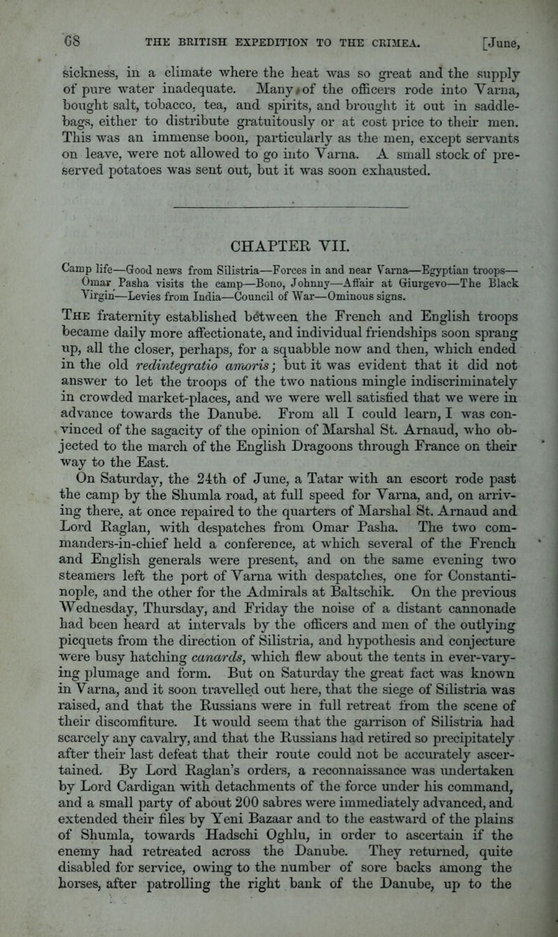 sickness, in a climate where the heat was so great and the supply of pure water inadequate. Many/of the officers rode into Varna, bought salt, tobacco, tea, and spirits, and brought it out in saddle- bags, either to distribute gratuitously or at cost price to their men. This was an immense boon, particularly as the men, except servants on leave, Avere not allowed to go into Varna. A small stock of pre- served potatoes was sent out, but it was soon exhausted. CHAPTER VII. Camp life—Good news from Silistria—Forces in and near V^arna—Egyptian troops— Omar Pasha visits the camp—Bono, Johnny—Affair at Giurgevo—The Black Afirgih—Levies from India—Council of War—Ominous signs. The fraternity established between the French and English troops became daily more affectionate, and individual friendships soon sprang up, all the closer, perhaps, for a squabble now and then, which ended in the old redintegratio amoris', but it was evident that it did not answer to let the troops of the two nations mingle indiscriminately in crowded market-places, and we were well satisfied that we were in advance towards the Danube. From all I could learn, I was con- vinced of the sagacity of the opinion of Marshal St. Arnaud, who ob- jected to the march of the English Dragoons through France on their way to the East. On Saturday, the 24th of June, a Tatar with an escort rode past the camp by the Shumla road, at full speed for Varna, and, on arriv- ing there, at once repaired to the quarters of Marshal St. Arnaud and Lord Raglan, Avith despatches from Omar Pasha. The tAvo com- manders-in-chief held a conference, at which several of the French and English generals were present, and on the same ev'ening tAvo steamers left the port of Varna Avith despatches, one for Constanti- nople, and the other for the Admirals at Baltschik. On the previous Wednesday, Thursday, and Friday the noise of a distant cannonade had been heard at interA^als by the officers and men of the outlying picquets from the direction of Silistria, and hypothesis and conjecture were busy hatching canards^ which flew about the tents in ever-A^ary- ing plumage and form. But on Saturday the great fact Avas knoAvn in Varna, and it soon travelled out here, that the siege of Silistria Avas raised, and that the Russians Avere in full retreat from the scene of their discomfiture. It would seem that the garrison of Silistria had scarcely any cavalry, and that the Russians had retired so precipitately after their last defeat that their route could not be accurately ascer- tained. By Lord Raglan’s orders, a reconnaissance Avas undertaken by Lord Cardigan with detachments of the force under his command, and a small party of about 200 sabres Avere immediately advanced, and extended their files by Yeni Bazaar and to the eastward of the plains of Shumla, towards Hadschi Oghlu, in order to ascertain if the enemy had retreated across the Danube. They returned, quite disabled for serAuce, owing to the number of sore backs among the horses, after patrolling the right bank of the Danube, up to the